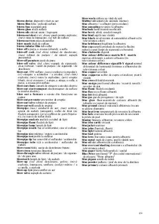 129
blown device dispozitiv răcit cu aer
blown film folie / peliculă suflată
blown fuse siguranţă arsă
blown glass sticlă suflată
blown oils uleiuri uzate / îngroşate
blown-out shot (cstr, drum) gaură pentru explozie;
(miri) rateu la împuşcare; (se) tub de suflare
blown-out tyre pneu dezumflat
blow nozzle duză de suflare
biown tubular film tub suflat
blow off a purja, a evacua (aburul); a sufla
blow-off cock (ind chim) robinet de descărcare;
(mas) robinet de purjare / de nămol; supapă
pneumatică
blow-off puncture pană de pneu
blow-off valve (ind chim) supapă de siguranţă;
(mas) robinet / ventil de purjare / de siguranţă / de
descărcare
blow-out (TH) suflare; (auto) explozie (a pneului);
(el) stingere a scânteilor / a arcului; (ind chim)
explozie; (miri) rateu la explodare; (petr) erupţie
liberă; (text) evacuare // a erupe, a stinge, a sufla; a
purja; a evacua prin suflare
blow-out chute cameră de stingere a arcului electric
blow-out eiectromagnet electromagnet de suflare
(a arcului electric)
blow out a furnace a scoate din funcţiune un
cuptor
blow-out preventer prevenitor de erupţie
blow-out valve robinet de purjare
blow-out well sondă în erupţie
blowpipe (mas) conductă de aer; (met) arzător,
aparat de sudură (autogenă), suflai de tăiat (cu
flacără autogenă); (or/g) suflător de gură (bijutie-
ri); (se) ţeava de suflat sticlă
blowpipe analysis analiză cu tubul de lipit
blowpipe flame flacără de lipit
blowpipe lamp lampă de lipit
blowpipe nozzle bec al arzătorului; cioc al suflaiu-
lui
blowpipe size mărime / putere a arzătorului
blowpipe test probă la suflător
blowpipe tip bec amovibil al suflaiului / arzătorului
blowpipe tube tijă a arzătorului / suflaiului de
sudură
blow room bătăi; secţie de destrămare-batere
blow stress tensiune dinamică
blow-through valve robinet de purjare / de siguran-
ţă / de gaze arse
blowtorch lampă de lipit / de sudură
blow-up (ind chim) descărcare, golire; (miri)
explozie, împuşcare, umflare; (poligr) mărire // a
se umfla, a exploda
blow-up tyre pneu umflat cu aer
blow valve supapă de aerisire
blow wash spălare cu vână de apă
blubber oii untură (de animale marine)
blue albastru // a albaştri (prin oxidare)
blue annealing revenire la albastru
blueback hartă marină neoficială
blue berry afină; coacăză neagră
blue bind argilă tare vânătă
blue black nivel minim al semnalului albastru (în
televiziunea color)
blue brittleness fragilitate la albastru
blue cap aureolă produsă de metan la flacăra
redusă a unei lămpi de siguranţă cu benzină
blue chalcocite digenit
blue colour difference matrix/B-Y matrix
matrice-diferenţă a culorii albastre (în
televiziunea color)
blue colour difference signal/B-Y signal semnal
diferenţial de luminanţă în minus a albastrului (în
televiziunea color)
blue copper covelină
blue copperas sulfat de cupru cristalizat; piatră
vânătă
blue cross difenilclorarsină
blue ensign pavilionul albastru / rezervă navală /
navelor de stat
blue flame flacără oxidantă
blue flax in cu floare albastră
blue frit frită albastră
blue gas gaz de pirogenare / de apă
blue glow fluorescentă de culoare albastră (în
tuburile cu vapori de mercur)
blue ground cenuşă vulcanică albăstruie în care
se găsesc diamante
blue heat iron temperatură de revenire la albastru
blue hole eroziune locală provocată de un curent
la pilele de pod
blueing brunare, albăstrire; revenire; călire
blue iron earth vivianit
bluejacket marinar
blue john fluorină, fluorit
blue light lumină albastră
blue lead galena
blue lows frecvenţe joase pentru albastru
blue metal mată de cupru, argilă vânătă tare
blue oil ulei albastru (de colofoniu)
blue overcast/shading dominare a albastrului (în
televiziunea color)
blue paper hârtie heliografică / ozalid
Blue Peter pavilionul "P" din codul internaţional /
de plecare; "Petre albastru"
blue pigeon sondă de mână
blue powder pulbere / praf de zinc de la distilare
blue primary culoare albastră primară
 