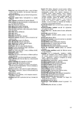 130
blueprint copie heliografică; plan / copie de hârtie
ozalid; plan de detaliu / de ezecuţie; fotocopie
(prin cianotipie)
blueprint drawing copie pe hârtie heliografică;
fotocopie
blueprint paper hârtie heliografică cu nuanţă
albastră
blue response sensibilitate la lumină albastră
blue restorer circuit de restaurare a componentei de
c.c. a nivelului de albastru
blue rot albăstreala lemnului
blue salt sulfat de nichel cristalizat
blue shortness fragilitate la albastru
blue-sky laws legislaţie contra emisiunilor fraudu-
loase de acţiuni
blue slate ardezie albăstruie
blue spar azurit
blue steel oţel brunat
bluestone piatră de apă, calcantit
bluestone battery element / pilă cu electrozi de
cupru şi zinc
blue tempering revenire la albastru
blue ultramarine albastru ultramarin
blue vitriol piatră vânătă, sulfat de cupru
blue (water) gas gaz de apă
bluff body corp cu contur nehidrodinamic
blunder eroare grosolană bl unge a amesteca
blunger malaxor (de argilă)
blunt tocit, bont, neascuţit // a toci, a înlătura vârful
blunt angle unghi obtuz
blunted trunchiat
blunt file pilă lată cu vârf teşit şi cu lăţime egală pe
toată lungimea
blunting tocire; (ind chim) neutralizare a acizilor
blunt mill file pilă fină de făţuit cu o faţă laterală
fără tăietură
blunt round file pilă rotundă cu vârf teşit
blunt square file pilă pătrată paralelă
blur (text) pată, porţiune cu aspect sau culoare
diferită de restul materialului // (tele) a estompa; a
înceţoşa; a face neclar
blurb prezentare a unei cărţi în scopuri publicitare
blur factor coeficient / factor al distorsiunilor de
neliniaritate
blurred şters, neclar
blurring (poligr) dublare; (tele) imagine ştearsă /
nedefinită / neclară
blushing opacizare a peliculei (de lac); formare de
ceată
board (TH) tablou, planşetă; (autom) panou, tablou;
placă de circuit imprimat; (av) bord; (cstr, drum)
pardoseală, cofraj; (hc) carton, mucava; (/)
scândură, blană, dulap, pupitru; (mari) departa-
ment, minister, conducere, comisie, juriu, consiliu,
colegiu, comitet; (miri) galerie săpată paralel cu
clivajul stratului; galerie de abataj; (nav) bord,
bordee; (poligr) carton, mucava // (cj) a urca în
(tren); (cstr, drum) a cofra, a pardosi; («av) a
aborda; a urca la bord; a executa un bordaj; a
încrucişa; a aşeza ramele în barcă
board-and board bord la bord (nave acostate una
lângă alta)
board-and-pillar method metodă de exploatare
prin galerii şi pilieri
board arbor braţ / pârghie pentru fixarea şablonului
rotativ
board beli sonerie de birou
board calender calandru pentru carton / cu doi
cilindri
board coal cărbune fibros
board drop hammer ciocan de matriţat cu scândură
boarded căptuşit, bandajat
boarded floor podea, pardoseală, duşumea
boarded-to-size (d. ciorapi) întins pe formă
boarder maşină de format ciorapi
board felt flanelă pentru transportul cartonului
board for electricity meters tablou de contoare
electrice
board forming machine maşină de fabricat carton,
cu sită cilindrică
boarding (cstr, l) căptuşeală / lambriu / îmbră-
căminte de scânduri; (nav) abordaj (luptă); vizită
de control; control al navei; (piei) plutuire; (text)
fixare / stabilizare / călcare a ciorapilor pe forme;
călcare-aburire a tricotajelor
boarding fence împrejmuire / gard de scânduri
boarding grapnel gheară de abordare
boarding joist scândură groasă de duşumea
boarding machine maşină de plutuit
boarding roof acoperiş de scânduri
board liner maşină de caşerat carton
(board) Hning caşerare a cartonului
board machine maşină pentru fabricat carton
board mould formare a mucavalei
board of the plane table tabla planşetei topografice
board rack regal pentru forme (de tipar)
board radio-station radiostaţie de bord
boards grapă / regletă orizontală de lămpi (în
studiourile de televiziune)
board stock pastă de carton
board-type / slab insulant izolant în panouri / în
plăci
boardwalk grătar de lemn / cu laţuri
 