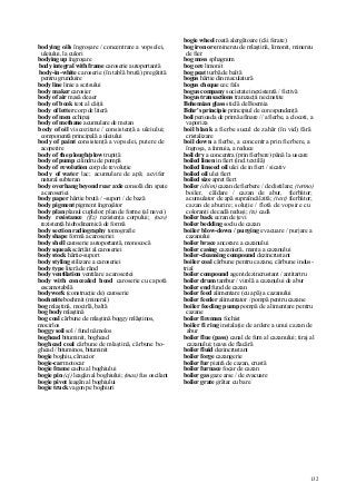 132
bodying oils îngroşare / concentrare a vopselei,
uleiului, la culori
bodying up îngroşare
body integral with frame caroserie autoportantă
body-in-white caroserie (în tablă brută) pregătită
pentru grunduire
body line linie a scrisului
body maker carosier
body of air masă de aer
body of book text al căiţii
body of letter corp de literă
body of men echipaj
body of methane acumulare de metan
body of oil viscozitate / consistenţă a uleiului;
componentă principală a uleiului
body of paint consistenţă a vopselei, putere de
acoperire
body of the plough/plow trupiţă
body of pump cilindru de pompă
body of revolution corp de revoluţie
body of water lac; acumulare de apă; acvifer
natural subteran
body overhang beyond rear axle consolă din spate
a caroseriei
body paper hârtie brută / -suport / de bază
body pigment pigment îngroşător
body plan planul cuplelor; plan de forme (al navei)
body resistance (fiz) rezistenţa corpului; (nav)
rezistenţă hidrodinamică de formă
body section radiography tomografie
body shape formă a caroseriei
body shell caroserie autoportantă, monococă
body squeak scârţâit al caroseriei
body stock hârtie-suport
body styling stilizare a caroseriei
body type literă de rând
body ventilation ventilare a caroseriei
body with concealed hood caroserie cu capotă
escamotabilă
bodywork (construcţie de) caroserie
boehmite boehmit (mineral)
bog mlaştină, mocirlă, baltă
bog body mlaştină
bog coal cărbune de mlaştină boggy mlăştinos,
mocirlos
boggy soil sol / fund nămolos
boghead bituminit, boghead
boghead coal cărbune de mlaştină, cărbune bo-
ghead / bituminos, bituminit
bogie boghiu, cărucior
bogie-car motocar
bogie frame cadru al boghiului
bogie pin (cj) leagăn al boghiului; (mas) fus oscilant
bogie pivot leagăn al boghiului
bogie truck vagon pe boghiuri
bogie wheel roată alergătoare (căi ferate)
bog iron ore minereu de mlaştină, limonit, minereu
de fier
bog moss sphagnum
bog ore limonit
bog peat turbă de baltă
bogus hârtie din maculatură
bogus cheque cec fals
bogus company societate inexistentă / fictivă
bogus transactions tranzacţii necinstite
Bohemian glass sticlă de Boemia
Bohr's principie principiul de corespondenţă
boil perioada de primă afinare // a fierbe, a clocoti, a
vaporiza
boil blank a fierbe sucul de zahăr (în vid) fără
cristalizare
boil down a fierbe, a concentra prin fierbere, a
îngroşa, a înmuia, a reduce
boil dry a concentra (prin fierbere) până la uscare
boiled linen in fiert (ind. textilă)
boiled linseed oil ulei de in fiert / sicativ
boiled oil ulei fiert
boiled size apret fiert
boiler (chim) cazan de fierbere / de distilare; (termo)
boiler, căldare / cazan de abur, fierbător;
acumulator de apă supraîncălzită; (text) fierbător;
cazan de aburire; soluţie / flotă de vopsire cu
coloranţi de cadă reduşi; (ts) cadă
boiler back ecran de ţevi
boiler bedding soclu de cazan
boiler blow-down / purging evacuare / purjare a
cazanului
boiler brace ancorare a cazanului
boiler casing cazanieră, manta a cazanului
boiler-cleansing compound dezincrustant
boiler coal cărbune pentru cazane, cărbune indus-
trial
boiler compound agent dezincrustant / antitartru
boiler drum tambur / virolă a cazanului de abur
boiler end fund de cazan
boiler feed alimentare (cu apă) a cazanului
boiler feeder alimentator / pompă pentru cazane
boiler feeding pump pompă de alimentare pentru
cazane
boiler fireman fochist
boiler fi ring instalaţie de ardere a unui cazan de
abur
boiler flue (pass) canal de fum al cazanului; tiraj al
cazanului; ţeava de flacără
boiler fluid dezincrustant
boiler forge cazangerie
boiler fur piatră de cazan, crustă
boiler furnace focar de cazan
boiler gas gaze arse / de evacuare
boiler grate grătar cu bare
 
