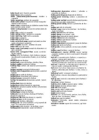 133
boiler head vatră / fund al cazanului
boiler house sală a cazanelor
boiler immuration/jacket/masonry înzidire a
cazanului
boiler mountings armături ale cazanului
boiler-plate planer maşină de rabotat marginile
tablelor pentru cazane
boiler room compartiment al căldărilor marine boiler
scale piatră de cazan, crustă
boiler-scaling hammer ciocan de curăţat piatra de
pe cazan
boiler seat cavaleţi ai cazanului
boiler setting zidărie / sprijinire a cazanului
boiler shell ring / belt virolă a cazanului
boiler shop cazangerie
boiler slag zgură de cazan
boiler steam feed pump pompă (acţionată) cu abur
pentru alimentarea cazanului
boiler supplies accesorii / armături de cazan
boiler tube ţeava de cazan
boiler-water feed pump pompă de alimentare cu
apă a cazanului
boiler with corrugated flues cazan cu tub de
flacără ondulat
boiling (alim, ßz) fierbere; (hidr) fierbere; mişcare
dezordonată (a particulelor fluide); (text) fierbere
în leşie
boiling bed strat fluidizat
boiling bulb cazan de distilare, alambic; blaza
boiling capillary capilar de fierbere
boiling chips cioburi (de material poros) pentru
fierbere
boiling constant constantă ebulioscopică
boiling control apparatus aparat pentru controlul
fierberii
boiling curve curbă de fierbere
boiling down concentrare prin fierbere
boiling fastness rezistenţă la fierbere
boiling fermentation fermentaţie agitată / tumul-
tuoasă
boiling flask balon de distilare
boiling heat căldură latentă de vaporizare
boiling kier autoclavă pentru fierbere sub presiune
(în ind. textilă)
boiling limits limite de fierbere
boiling liquor soluţie de fierbere
boiling lye leşie de fierbere boiling-off fierbere,
fierbere în autoclavă
boiling-out (the dye) decolorare (a vopselii)
boiling out pan vas de recoacere
boiling over distilare, debordare
boiling pan (ind chim) fierbător; (orlg) capsulă de
topit; (text) autoclavă de fierbere
boiling plate plită electrică / de încălzire, reşou
boiling point temperatură / punct de fierbere
boiling-point depression scădere / coborâre a
punctului de fierbere
boiling-point diagram diagramă de fierbere
boiling-point lowering scădere a punctului de
fierbere
boiling-point method metodă ebulioscopică (pentru
determinarea greutăţii moleculare)
boiling-point raising ridicare a punctului de fier-
bere
boiling pot ochi al ciclonului
boiling range interval de distilare / de fierbere,
limite de fierbere
boiling spread limite de fierbere
boiling spring izvor termal / cald
boiling stage perioadă de primă afmare
boiling station staţie de evaporare
boiling surface suprafaţă de fierbere
boiling tank fierbător
boiling temperature temperatură / punct de fierbere
boiling test probă de fierbere
boiling tube (chim) eprubetă; (termo) ţeava fierbă-
toare
boiling vessel fierbător; cazan de fierbere
boiling(water) reactor (BWR) reactor nuclear
energetic moderat şi răcit cu apă uşoară/ obişnuită
în fierbere
boil off a concentra prin fierbere, a vaporiza, a
elimina / extrage prin vaporizare
boil-off gas pierdere prin evaporare; cantitate de gaz
lichefiat pierdută prin vaporizare în cursul stocării
boil out a vaporiza, a concentra prin evaporare; a
trata cu vapori; a extrage prin fierbere
boil over (ind chim) transvazare a lichidelor la
fierbere, debordare prin fierbere // (chim, termo) a
distila
boil-proof stabil / rezistent la fierbere
boils fierbere; mişcare dezordonată (a particulelor
fluide)
boil-up rate viteză de concentrare (prin fierbere) /
de vaporizare
boisterous violent, furtunos
bold-face (b.f., bold.) caractere grase / aldine
bold roman caractere antiqua negre
bold rule linie neagră
bole amestec adeziv pentru aurire
boletic acid acid trans-fumaric
bolide bolid, meteor
bollard (cstr, drum) bornă, opritor; (nav) baba;
baba de cheu / de amarare, bolard
bollard eye gaşă de parâmă
bolometer bolometru, aparat pentru măsurarea
energiei radiante
bolometer mount suport de termistor; cap bolo-
metric
 