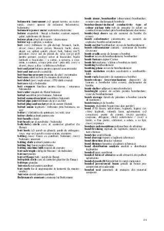 134
bolometric instrument (el) aparat termic cu rezis-
tenţă; (metr) aparat de măsurat bolometric;
bolometru
bolometric power meter wattmetru electronic
bolster crapodină / bucşă a fusului; cuzinet; suport;
guler; apărătoare de frecare
bolster plate placă de reazem / de presiune
bolster u p a sprijini, a susţine
boit (cstr) îmbinare în gât-de-lup; broască, lacăt,
zăvor; (mas) pivot; piron; broască; lacăt; dorn;
deget; ax; şplint; şurub; zăvor; bolţ, bulon; (m/7)
percutor; (nov) sul de pânză de vele; (or/g) ştift
pentru şarnier; (poligr) cotor al fasciculei; buclă
netăiată a fasciculei // a cerne, a cerceta, a exa-
mina, a scutura, a trece prin ciur / prin sită; (cstr) a
zăvorî; (mas) a fixa / a îmbina cu bolţuri
boit and joint balama pentru capacul ceasornicului
boit and nut şurub cu piuliţă
boit bearing pressure presiune de glaf / pe intrados
boit cam camă cu bolţ (la maşina de tricotat)
boit chisel (petr) sapă-cruce; (TH) daltă crucişă
boit core tijă a bulonului
boit croppers foarfece pentru tăierea / retezarea
buloanelor
boit cutter maşină de filetat buloane
bolted asamblat prin buloane, bulonat
bolted connection/joint asamblare bulonată
bolted pipe joint îmbinare de ţevi cu filet
bolted plug-and-socket priză de curent filetată
bolted union legătură / îmbinare prin bulonare, cu
cep
bolter (/) ferăstrău de spintecat; (se) sită; ciur
bolter cloth ţesătură pentru site
boit handle clanţă
boit head cap al şurubului / bulonului
bolt(-hole) circle cerc al centrelor găurilor (la
flanşe)
boit hook (cf) şurub cu gheară; şurub de strângere;
(mas, maş-uri) şurub cu cap-ciocan, crampon
bolting (mas) fixare cu şuruburi; bulonare; (miri)
bulonare; ancorare
bolting cloth ţesătură pentru site
bolting lug bosaj pentru bulon
bolting machine/mill maşină de ciuruire
boit nab/staple cârlig de blocare / de închidere
boit nut piuliţă
boit of flange bolţ / şurub de flanşă
bolt-pitch circle cerc al centrelor găurilor (la flanşe)
boltrope grandee
boit stock oţel pentru şuruburi
boit tooth fus al angrenajului în lanternă (la maşini-
unelte)
boit wire sârmă pentru şuruburi
Boltzmann's constant constanta lui Boltzmann
bomb aimer, bombardier (observator) bombardier;
aviator care declanşează bombele
bombardment-induced conductivity type of
colour pickup tube tub de imagine în culori cu
conductivitate indusă prin bombardament electronic
bomb(-bay) doors uşi ale camerei de bombe (la
avion)
bomb calorimeter calorimetru cu cameră de
explozie; bombă calorimetrică
bomb carrier bombardier; avion de bombardament
bomb cell/container cameră / container de bombe
(în avion)
bomb cradle sanie de lansare a bombei
bomber avion de bombardament, bombardier
bomb furnace cuptor Carius
bomb hit explozie / cădere a bombei pe ţintă
bombing bombardament
bombing plane avion de bombardament
bomb oxidation oxidare accelarată a combustibi-
lului
bomb rack dispozitiv de suspensie a bombei
bomb-release lever/mechanism dispozitiv de
lansare a bombelor (din avion); declanşator de
bombe
bomb shelter adăpost (contra bombelor)
bombsight aparat de ochire pentru bombardare;
vizor de bombardament
bomb stowage ferură de prindere a bombei (ureche
de susţinere)
bomb train şir de bombe
bonanza zăcământ bogat (mai ales aurifer)
bond (TH) fixare, adezivitate, legătură, legare; (at,
chim) legătură, valenţă; liant, aglomerant; (el)
conectare; punte de curent; (mân) garanţie,
cauţiune, obligaţie; (hidr) adezivitate // (cstr) a
întări, a fixa pietre, cărămizi; a adera, a se lipi;
(mari) a ipoteca
bondage polymorphism polimorfism de afinitate
bond-breaking ruptură de legătură; rupere a legă-
turii chimice
bond clay argilă Hanţă
bond cleavage rupere a legăturii (chimice)
bond direction direcţia valenţei
bond distance lungime a legăturii (chimice)
bond distribution analysis analiză a distribuţiei
legăturilor
bonded legat, combinat
bonded form of abrasive sculă abrazivă din pulberi
aglomerate
bonded goods (B/G) mărfuri în vamă (netaxate)
bonded pre-stressed beam grindă de beton pre-
comprimat prin aderenţă
bonded seal garnitură de etanşare din material
compozit
 