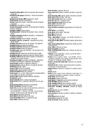 135
bonded sealing plate placă de etanşare din material
compozit
bonded străin gauge traductor / marcă tensometri-
c(â) lipit(ă)
bonded warehouse (BW) antrepozit vamal
bond energy energie de legătură
bonder legătură la masă / la pământ; şurub de legare
la pământ
bonderize a bonderiza, a fosfata
bonderizing plant instalaţie de bonderizare bonding
legătură, îmbinare
bonding additive adaos adeziv
bonding agent substanţă de legătură; liant; ciment;
adeziv
bonding aptitude of clays aptitudine / tendinţă de
legătură a argilelor
bonding capacity putere Hanţă / de legare
bonding-capacity property capacitate de priză;
putere liantă
bonding electron electron de valenţă / de legătură
bonding energy energie de legătură
bonding material substanţă de impregnare
bonding orbital orbită de legătură
bonding pad câmp de legătură / de conectare (la
semiconductoare)
bonding power capacitate de priză; putere liantă
bonding property capacitate adezivă; putere liantă
bonding ribbon bandă pentru legarea la pământ a
armăturii unui cablu electric
bonding strength rezistenţă a încheierii / încleierii;
rezistenţă la smulgere; capacitate de împâslire
bond length lungime a legăturii (chimice)
bond moment moment dipolic al legăturii chimice
bond note permis vamal
bond orbital orbită de legătură
bond order natura legăturii (chimice)
bond orientation direcţia valenţei
bond paper (hc, poligr) hârtie pentru corespondenţă;
(mân) hârtie de valoare / de bancă
bond radius distanţa dintre nucleele atomilor
bondsman garant
bond strength forţă / energie de legătură
bond stress efort / tensiune adeziv(ă) sau de ade-
renţă
bond tautomerism tautomerie de legătură
bond warehouse antrepozit vamal
bond wire circuit de cale (căi ferate) bone (alini) os;
(miri) intercalaţie sterilă în cărbuni
sau minereuri // (drum) a nivela, a bate ţăruşi
(pentru nivelare) bone ash cenuşă de oase
bone band intercalaţie de steril
bone black cărbune animal / de oase
bone-black filter filtru cu cărbune de oase
bone boiler fierbător de oase
bone breaker concasor de oase
bone charcoal cărbune animal; spodium; negru de
oase
bone charring kiln cuptor pentru calcinarea oaselor
bone coal cărbune şistos / de oase
bone degreasing degresare a oaselor
bone-dry absolut / complet uscat
bone dust/flour/meal iăină de oase
bone earth cenuşă de oase
bone fat grăsime de oase
bone fertilizer/manure îngrăşământ din făină de
oase
bone folder os de fălţuit
bone glass sticlă opală / lăptoasă
bone glue clei de oas
bone oil ulei de oase
bone phosphate amestec de fosfat tricalcic şi
carbonat de calciu; apatit
bone processing plant instalaţie pentru prelucrarea
oaselor
bone super(phosphate) superfosfat (fabricat) din
făină de oase
bone tallow grăsime de oase
bone-turquoise turcoază
bone vitriolization prelucrare a fainei de oase cu
acid sulfuric
boning (alim) ciontolire; (drum, geod) nivelare /
vizare cu ajutorul mirei
bonnet (auto) capotă; husă; (cstr) boltă; (miri)
acoperiş; căciulă; (nav) capac de ochi de puţ; (text)
bonetă; (r/7) manta, capac; calotă
bonnet catch/fastening-clip închizător al capotei
motorului
bonneted cab cabină retrasă (plasată în spatele
motorului, la autovehicule)
bonnet louvre fante de ventilaţie în capota moto-
rului
bonus primă
book (poligr) carte; (mari) registru; carte mare // a
înregistra (contabil); a angaja, a reţine, a solicita
book back cotor de carte
bookbinder legător (de cărţi)
bookbinder's board mucava pentru legătorie
book binding legătorie de cărţi
book binding board carton pentru copertă
book capacitor condensator reglabil printr-un şurub
book-case bending machine maşină de biguit
coperte
book cost preţ de cost contabil
book debt creanţă
book design prezentare grafică a cărţilor; machetă
de carte
book fount literă de rând
book-house tipografie de cărţi
book in boards volum cartonat
 