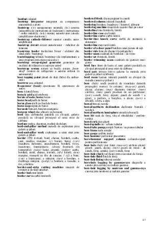 137
bootlast calapod
bootstop integrator integrator cu compensare
parametrică a erorii
bootstrap (//z) autogenerare neutrală; (in/) amorsa
(ansamblu de instrucţiuni de încărcare); instrucţiune
/ ordin iniţial(ă); (tele) montaj autoelevator catodic
(amplificator electronic)
bootstrap cathode-follower repetor catodic auto-
amplificator
bootstrap circuit circuit autoelevator / ridicător de
tensiune
bootstrap loader încărcător binar / alcătuit din
două părţi / bootstrap
bootstrapping tehnică bootstrap (de implementare a
unui program prin etape succesive)
bootstrap sweep-signal generator generator de
oscilaţii de relaxare cu ieşire pe catod
bootstrap system sistem cu buclă; sistem „boot-
strap" (sistem de refrigerare a aerului utilizat în
aeronautică)
boot topping paint pitură de faşă (brâu) (la ambar-
caţii)
boot-tree şan, calapod
B-operator (local) operatoare B; operatoare de
sosire
bora (vântul) bora
boracic acid acid ortoboric
borate of soda; borax borax
borax bead perlă de borax
borax glass sticlă pe bază de borax
borax soap săpun de borax
borazole borazol, benzen anorganic
borazon wheel disc abraziv cu borazon
bord faţa cărbunelui paralelă cu clivajul; galerie
paralelă cu clivajul principal al unui strat de
cărbune
bordage podea, duşumea, podină de dulapi
bord-and-pillar method metodă de exploatare prin
galerii şi pilieri
bord-and-pillar work exploatare a unui strat prin
galerii şi pilieri
border (TH) tivitură; bord, chenar, bordură, cadru,
cant, muchie, margine; (c/) burare, buraj; (cstr)
încadrare, înrămare, ancadrament, bordură, tivire,
încastrare; împrejmuire; (drum) frontieră (în
topografie); (geog) hotar, graniţă; (poligr) cadru,
bordură, ramă, chenar, tivitură; (silv) lizieră; (text)
margine, manşetă cu fire de cauciuc // (cf) a bura;
(cstr) a împrejmui; a mărgini; (met) a bordura, a
răsfrânge margini; (poligr) a bordura; a încadra; a
tivi, a înrăma
border-and-strip cutting machine maşină de
rotunjit şi de tăiat ştraifuri
border bed strat limită
border curve curbă limitrofă
bordered block clişeu paginat în casetă
bordered column coloană încadrată
bordering bordare, încadrare // limitrof, alăturat
bordering machine maşină de caşerat fâşii pe cotor
borderline linie limitrofa, limită
border-line case caz limită
border-line curve curbă limită
border-line knock curve curbă de atenuare a
detonaţiei
border-line ray rază limită
border of a door panel bordura unui panou de uşă
border rule linie de chenar (în poligrafie)
border seam cusătură de bordisire / de tivire
border set frontieră, limită
border trimming seam cusătură de garnisit mar-
ginea
bord face front de lucru al unei galerii paralelă cu
clivajul principal al unui strat de cărbune
bord gate intrare într-o galerie la metoda prin
galerii şi pilieri (cărbuni)
bord room lucrare minieră paralelă cu clivajul (la
metoda camere şi pilieri)
bore (hidr) undă pozitivă de translaţie datorită
propagării mareei în estuare; (maş-uri) gaură,
alezaj; alezare; (mat) diametru interior; (metr)
calibru; (min) gaură produsă de un perforator;
(petr) sondă; foraj, săpare; gaură de sondă // a
găuri, a perfora, a burghia, a aleza; (petr) a
sfredeli, a fora, a săpa
boreal boreal, nordic
boreal/northern declination declinaţie boreală /
nordică
boreal/northern hemisphere emisfera boreală
bore bit sapă de foraj, tăiş al sfredelului / perfora-
torului
bored cork dop găurit
bored spindle ax / arbore tubular
bored tube pump pompă Norton / cu piston tubular
bore frame turla sondei
bore gauge calibru inelar
bore hammer perforator pneumatic
bore-hammer support column coloană-suport
pentru perforatoare
bore hole (hidr) puţ forat; (maş-uri) orificiu alezat/
găurit; gaură, alezaj; (miri) gaură de mină / de
sondă, foraj, sondaj; (petr) sondă, foraj
bore-hole check verificare prin executare de foraje
bore-hole fluid fluid de foraj
bore-hole lining tubarea sondei
bore-hole logging by gamma-rays diagrafie a
sondei prin carotaj cu radiaţii gamma
bore-hole logging by neutrons and gamma-rays
carotaj prin neutroni şi radiaţii gamma
 