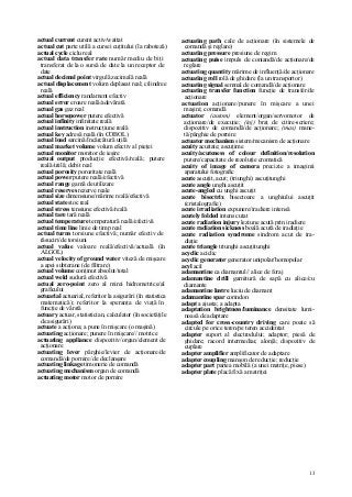 13
actual current curent activ/wattat
actual cut parte utilă a cursei cuţitului (la raboteză)
actual cycle ciclu real
actual data transfer rate număr mediu de biţi
transferat de la o sursă de date la un receptor de
date
actual decimal point virgulă zecimală reală
actual displacement volum deplasat real; cilindree
reală
actual efficiency randament efectiv
actual error eroare reală/adevărată
actual gas gaz real
actual horsepower putere efectivă
actual infinity infinitate reală
actual instruction instrucţiune reală
actual key adresă reală (în COBOL)
actual load sarcină/încărcătură utilă
actual market volume volum efectiv al pieţei
actual monitor monitor de ieşire
actual output producţie efectivă/reală; putere
reală/utilă; debit real
actual porosity porozitate reală
actual power putere reală/efectivă
actual range gamă de utilizare
actual reserves rezerve reale
actual size dimensiune/mărime reală/efectivă
actual state stoc real
actual stress tensiune efectivă/reală
actual tare tară reală
actual temperature temperatură reală/efectivă
actual time line linie de timp real
actual turns torsiune efectivă; număr efectiv de
răsuciri/de torsiuni
actual value valoare reală/efectivă/actuală (în
ALGOL)
actual velocity of ground water viteză de mişcare
a apei subterane (de filtrare)
actual volume conţinut absolut/total
actual weld sudură efectivă
actual zero-point zero al mirei hidrometrice/al
graficului
actuarial actuarial, referitor la asigurări (în statistica
matematică); referitor la speranţa de viaţă în
funcţie de vârstă
actuary actuar, statistician, calculator (în societăţile
de asigurări)
actuate a acţiona; a pune în mişcare (o maşină)
actuating acţionare; punere în mişcare// motrice
actuating appliance dispozitiv/organ/element de
acţionare
actuating lever pârghie/levier de acţionare/de
comandă/de pornire/ de declanşare
actuating linkage timonerie de comandă
actuating mechanism organ de comandă
actuating motor motor de pornire
actuating path cale de acţionare (în sistemele de
comandă şi reglare)
actuating pressure presiune de regim
actuating puise impuls de coniandă/de acţionare/de
reglare
actuating quantity mărime de influenţă/de acţionare
actuating roll rolă de ghidare (la un transportor)
actuating signal semnal de comandă/de acţionare
actuating transfer function funcţie de transfer/de
acţionare
actuation acţionare/punere în mişcare a unei
maşini; comandă
actuator (autom) element/organ/servomotor de
acţionare/de execuţie; (inj) braţ de citire-scriere;
dispozitiv de comandă/de acţionare; (mas) mane-
tă/pârghie de pornire
actuator mechanism sistem/mecanism de acţionare
acuity acuitate; ascuţime
acuity/acuteness of colour definition/resolution
putere/capacitate de rezoluţie cromatică
acuity of image of camera precizie a imaginii
aparatului fotografic
acute ascuţit, acut; (triunghi) ascuţitunghi
acute angle unghi ascuţit
acute-angled cu unghi ascuţit
acute bisectrix bisectoare a unghiului ascuţit
(cristalografie)
acute irradiation expunere/iradiere intensă
acutely folded intens cutat
acute radiation injury leziune acută prin iradiere
acute radiation sickness boală acută de iradiaţie
acute radiation syndrome sindrom acut de ira-
diaţie
acute triangle triunghi ascuţitunghi
acyclic aciclic
acyclic generator generator unipolar/homopolar
acyl acil
adamantine ca diamantul// alice de foraj
adamantine drill garnitură de sapă cu alice/cu
diamante
adamantine lustre luciu de diamant
adamantine spar corindon
adapt a ajusta; a adapta
adaptation brightness/luminance densitate lumi-
noasă de adaptare
adapted for cross-country driving care poate să
circule pe orice teren/pe teren accidentat
adapter suport al electrodului; adaptor; piesă de
ghidare; racord intermediar, alonjă; dispozitiv de
cuplare
adapter amplifier amplificator de adaptare
adapter coupling manşon de reducţie; reducţie
adapter part partea mobilă (a unei matriţe, piese)
adapter plate placă fixă a matriţei
 
