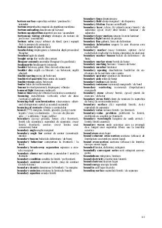 141
bottom surface suprafaţa solului / pardoselii /
terenului
bottom sword sabia maşinii de pieptănat rectiliniu
bottom unloading descărcare pe la rund
bottom-up algorithm algoritm jos-sus / ascendent
bottom-up testing strategy strategie de testare de
jos în sus / ascendentă
bottom valve (mas) robinet de fund; (petr) supapă
fixă (a pompei de extracţie)
bottom yeast drojdie de fund
boucherizing impregnare a lemnului după procedeul
Boucher
bouchon lagăr de alamă
bought scrap fier vechi din comerţ
Bouguer anomaly anomalie Bouguer (în geofizică)
boulangerite boulangerit (mineral)
boulder bolovan, galet; bloc de rocă stâncoasă
boulder clay argilă cu blocuri / cu bolovani; argilă
glaciară
boulder paving pavaj de bolovani
boulders of quartzite bloc eratic de cuarţit
boulder stones galeţi, bolovani
boules bulzi (în ind.lemnului)
bounce lovitură puternică, împingere; vibraţie
bounced light iluminare indirectă
bounce time timp de vibraţie (la releele cu contacte)
bouncing instabilitate verticală; efect de dans
(vertical al cadrului)
bouncing-ball synchronization sincronizare ulteri-
oară (înregistrare optică şi acustică separată)
bouncing of contacts vibraţie a contactelor
bound (777) margine, limită, graniţă; (poligr) carte
legată // (nav) cu destinaţia ; în curs de plecare
spre.; // a delimita // legat, neliber
boundary (geog) graniţă, hotar; (fiz) frontieră,
limită (de separaţie); suprafaţă de separaţie; (mat)
limită, frontieră; contur; (miri) limita unei
concesiuni; hotar
boundary angle unghi marginal
boundary angle bar cornier de contur (construcţii
navale)
boundary beacon baliză de delimitare / de baraj
boundary behaviour comportare la frontieră / la
limită
boundary break-away separation separare a stra-
tului marginal
boundary cluster set mulţime a punctelor-1 imită la
frontieră
boundary condition condiţie la limită / pe frontieră
boundary contrast contrast limită; prag de contrast
(în televiziune)
boundary density densitatea în bordură / la margine
boundary emission emisiune la limita de bandă
boundary equation ecuaţie limită
boundary fence împrejmuire
boundary field câmp marginal / de dispersie
boundary friction frecare semifluidă
boundary layer (chim, fiz) pătură (strat) limită / de
separaţie; (geol, hidr) strat limită / laminar / de
separaţie
boundary-layer motion curgere în strat laminar
boundary light lumină de poziţie
boundary line gabarit, linie de delimitare
boundary lubrication ungere la care frecarea este
semilichidă
boundary marker (mas) limitator, opritor; (tele)
radiobaliză (radiofar) la limita câmpului de aterizare
boundary marker beacon baliză de delimitare / de
baraj
boundary marker stone bornă de hotar
boundary marking bornare / trasare de hotar
boundary member limitator
boundary opening deschiderea lucrărilor de ex-
ploatare de la periferie spre centru
boundary operator operator de frontieră
boundary pole stâlp de hotar
boundary radius rază limită
boundary resistance rezistenţă marginală / de bord
boundary scattering rezistenţă (împrăştiere)
marginală
boundary stone (drum) bornă; (geod) piatră de
marcare / de hotar
boundary stress field câmp de tensiuni în suprafaţa
de baraj (la semiconductoare)
boundary surface (fiz) suprafaţă limită; (tele)
suprafaţă de separaţie
boundary value valoare limită / pe frontieră
boundary-value problem problemă la limită,
problemă cu condiţii pe frontieră
boundary wavelength lungime de undă critică /
limită; limită cuantică
boundary waves unde seismice care se propagă
de-a lungul unei suprafeţe libere sau la interfeţe
acustice
bound atom atom legat
bound coherent cross-section secţiune (eficace) de
împrăştiere coerentă pe atomi legaţi
bound cross-section secţiune (eficace) de împrăş-
tiere pe atomi legaţi
bounded limitat, delimitat, mărginit
boundedly convergent series serii mărginit conver-
gente
boundedness mărginire, limitare
bound electricity electricitate latentă
bound electron electron legat
bound energy energie latentă
bound in calf legat în piele
bounding surface suprafaţă limită / de separare
 