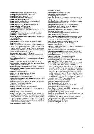 142
boundiess nelimitat, infinit, nemărginit
boundlessness nemărginire, infinitate
bound level nivel staţionar
bound moisture umiditate legată
bound rubber cauciuc legat
bound scattering împrăştiere pe atomi legaţi
bound state stare staţionară
bound structure of atoms legătură atomică
bound sulphur sulf combinat
bound variable variabilă legată
bound water apă de constituţie, apă legată / de
cristalizare
bounty bonificaţie; gratificaţie, primă; premiu
bouquet buchetul vinului
Bourdon pressure gauge/manometer manometru
cu arc tubular
bourgeois borghis
bournonite burnonit (sulfura de plumb şi stibiu)
bourrette buret
bow (arh, cstr) arc; (el) troleu; arc (în tracţiunea
electrică); (maş-uri) rama / cadrul ferăstrăului
pentru metale; (or/g) arcuş (pentru acţionarea
maşinii de găurit axe); (777) arc, florar de desen //
a (se) înclina, a încovoia, a curba
bow anchor ancoră prova / de post
bow-and-beam bearing relevment prova 45° şi
travers
bow collector liră / arc / troleu pentru preluarea
curentului
bow compass(es) compas măsurător; balustru
bow contact contact de liră / de arc / de troleu
pentru preluarea curentului
Bowden brake frână (acţionată cu cablu) Bowden
Bowden-wire (shutter) release declanşator flexibil
(în fotografie)
bow drill vrilă cu coardă
bowel subsol, adâncime a pământului
bower ancoră prova / de post
bow fast parâmă / legătură prova
bow girder of non-circular shape grindă în (formă
de) arc necircular
bow-heavy (av) greu de bot (cu centrul de greutate
deplasat în faţă); (nov) aprovat
bow hook om în prova
bowing curbare, flexură, îndoire, arcuire
bowing knitting curbare-ondulare (a rândurilor în
tricot)
bowing warp arcuire (a lemnului)
bowl (777) cupă, ceaşcă, castronaş; bol; tigaie; (el)
glob pentru lampă; (hidr, ts) cupă, cuvetă, cadă,
bazin, rezervor; (ind chim, mas) cupă, benă, lamă;
coşul / rotorul centrifugei; rulou, rolă; (petr)
adâncitură; (text) conteiner; recipient; vait (de la
calandre sau fularde); bazin
bowl classifier clasor (cu cupă)
bowlder bolovan
bowl feeder alimentator cu cupe
bowl fire radiator parabolic
bowl gudgeon fus sferic
bow lighthouse locaş al luminii din bord (navă cu
vele)
bowline bulină; nod de scaun simplu (în navigaţie)
bowline bridle labă de bulină
bowline on the bight nod de scaun în dublin
bowl paper hârtie pentru valţul de calandru
bowls linii curbe ale literelor
bowl-shell wall perete al coşului centrifugei
bowman om în prova
bow member cofraj pentru arce / pentru bolţi
bow of head covergi de prelată
bow opening-and-closing plier cleşte pentru inele
bows (av) proră, bord anterior (la flotorul hidro-
avionului); (nav) prova, prora
bow saw ferăstrău cu coardă, joagăr; beşchie
bowse a vira o parâmă / cu un palan(c)
bowser autocisternă
bowser boat şalandă-tanc pentru alimentarea
hidroavioanelor
bow shackle cheie rotundă (în navigaţie)
bow-shaped connection racord curb; cot; curbă
bow spacer (compas) distanţier; compas măsurător
bowsprit bompres
bowsprit guy şart / mustaţă de bompres
bowsprit shroud straiul bompresului
bowstring girder grindă cu talpă superioară curbă
bow wave val prova, mustăţi prova
bow-window bovindou, fereastră boltită box (777)
cutie, casetă, etui, cufăr, ladă, geamantan,
valiză, înveliş, locaş; (cstr) boxă; (el) cutie; doză;
carcasă; mufă; (maş-uri) arbore portburghiu;
bucşă, manşon; bac, cuzinet; (mei) ramă / cutie (de
formare) de turnare, cuvă, creuzet (la cuptoare);
(miri) cupa unui vagonet de lemn; (poîigr) cutie;
căsuţă, magazie; (text) cutie, ladă; maşină;
subansamblu de maşină; mecanism, cutie de
suveici; bac // (777) a acoperi, a căptuşi
box aft a contrabraţa (în navigaţie)
box and pin îmbinare cu mufă
box-annealed recopt în cutie
box-annealed sheet tablă recoaptă în cutii
box annealing recoacere în cutii
box barrow (auto) autodubă, autofurgon; (cf)
vagon de marfă acoperit
box beam grindă-dulap, grindă-cheson
box bed batiu chesonat / în formă de cutie, pat cu
secţiune în U
boxboard (hc) carton; carton / mucava pentru cutii;
(/) scânduri pentru lădiţe; scândură subţire
box body caroserie de furgon
box bottoming file pilă-disc
 