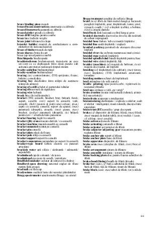 144
brace binding piece moază
braced beam construction construcţie cu zăbrele
braced framework şarpantă cu zăbrele
braced girder grindă cu zăbrele
brace drill burghiu pentru coarbe
brace in a închide vergile
brace joint îmbinare în cleşte
bracelet builder maşină de confecţionare a com-
pleturilor (în ind.cauciucului)
brace of timber moază de rigle
brace sharp a braţa în şart
brace ţap tarod pentru coarbă
Brachiopoda brachiopode
brachistochrone brahistocronă, traiectorie pe care
un corp ce se deplasează între două puncte sub
acţiunea gravitaţiei realizează timpul minim
brachy-anticline brahianticlinal
brachy-syncline brahisinclinal
bracing (av) contravântuire; (TH) sprijinire; fixare;
întărire, consolidare
bracing bay deschidere între stâlpii de susţinere
(câmp de armare)
bracing of a still schelet al cuptorului tubular
bracing rib nervură de rigidizare
bracing wire hobană
brack brac (în ind.lemnului)
bracket (TH) consolă; brachet; braţ; brăţară; furcă;
suport, scoabă; (cstr) suport în consolă; vută;
consolă; (hidr) reazem al porţii unei ecluze; (mas)
capră cu consolă; consolă; suport de aparat; (mat)
paranteză (dreaptă), croşetă; (met) guseu; (nav)
brachet; (poligr) paranteză (dreaptă); (ts) brăţară
pentru ţevi // a închide între paranteze
bracket bearing lagăr în consolă
bracket (jib) crane macara derrick / cu consolă
bracket machine maşină-unealtă cu consolă
bracket mounted montat pe consolă
bracket pin consolă
bracket plate placă de fixare
bracket pole stâlp cu consolă
bracket support suport în consolă
bracket suspension suspendare pe suport în consolă
bracket-type board tablou electric cu panouri
articulate
brackish water apă sălcie / sărăturată / salmastră/
nepotabilă
bradenhead cap de coloană / de ţeava
bradenhead gas gaze de sondă / petroliere
Bradfield insulator izolator de intrare (în clădire)
Bradford open drawing sistemul englez de filare
pentru lână groasă
brad nail cui fără cap
bradyseisms oscilaţii lente ale scoarţei pământului
Bragg spectrometer spectrometru Bragg / cu cristal
Bragg treatment condiţie de reflexie Bragg
braid (text) fibră de lână metisă lungă şi lucioasă;
panglică împletită; şnur; împletitură; toron; şiret;
vipuşcă; coadă // (el) a împleti (cablu), a bobina;
(text) a croşeta dantele
braid buck lână lucioasă cu firul lung şi gros
braided electrode electrod cu înveliş din ţesătură
de azbest impregnată
braided hose furtun / tub cu inserţii împletite
braided line saulă împletită / engleză
braided packing garnitură de etanşare din şnur
împletit
braided river râu cu braţe numeroase mari şi mici
braided rope parâmă împletită
braided spindle bând bandă împletită pentru fuse
braided wire sârmă împletită; liţă
braider (machine) (el) maşină de bobinat; (text)
maşină de croşetat, de împletit
braiding (el) împletitură (de cabluri); (met) toron;
(text) împletire; (TH) împletitură exterioară;
torsadare
braiding meshes ochiuri de împletitură
brail strângător (de velă aurică)
braille printing tipar pentru orbi; tipăritură în
(sistemul) Braille
brail up a strânge o velă „pe vergă"
brain creation creaţie intelectuală (tehnică, ştiinţi-
fică sau artistică)
brain drain acaparare a inteligenţei
brainstorming dezlănţuire / explozie a ideilor; asalt
al ideilor / inteligenţei; masă rotundă, discuţie între
specialişti
brain trust (BT) consiliu / grup de experţi
brake (cf) dispozitiv de frânare; frână; (mas) frână;
(met) maşină de îndoit tablă; (text) meliţă // (auto,
cf) a frâna; (text) a meliţă
brake action acţiune de frânare
brake actuating comandă a frânei
brake actuator servomotor de frână
brake adjuster/adjusting gear mecanism pentru
reglarea frânei
brake anchor pin suport al frânei
brake anchor plate banc de frână
brake apparatus dispozitiv de frânare
brake arm (mas) pârghie de frână; (text) braţ al
frânei
brake arrangement sistem de frânare
brake assembly instalaţie / sistem de frânare
brake backing plate disc pentru fixarea saboţilor de
frână
brake-band (lining) bandă de frână (ferodo)
brake bar (auto, cf} bară a sabotului de frână; (mas)
bară de frână; tijă de frânare; tirant de frânare
brake block (auto, mas) sabot de frână; (av) cală de
roată
 