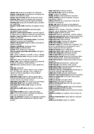 14
adapter sleeve bucşă de strângere (la rulmenţi)
adapter transformer transformator de adaptare/de
încălzire (în înaltă frecvenţă)
adapter-type bearing rulment de bucşă/de fixare
adapting piece piesă de adaptare/de racordare;
ţeava de racord; fiting; piesă de legătură tubulară
adapting pipe fiting; piesă tubulară pentru asambla-
rea conductelor
adaptive colour shift schimbare de adaptare croma-
tică
adaptive control constraint comandă/reglare
autoadaptivă prin restricţii
adaptive control optim ization comandă adaptivă
de optimizare (cu adaptarea automată a parametrilor)
adaptive control system sistem de reglare auto-
adaptiv/autoreglabil
adaptive converter of learning system convertizor
adaptabil la sistemul de învăţământ
adaptive integration integrare adaptivă (metodă de
analiză numerică)
adaptive metallurgy metalurgie fizică
adaptor plug fişă intermediară
adatom atom adsorbit pe o suprafaţă
Adcock spaced aerial direction finder radiogonio-
metru Adcock
add a aduna, a adiţiona, a cumula, a suma, a adăuga
add and subtract relay releu pas cu pas în ambele
sensuri
add carry reţinere în operaţia de adunare
added value valoare adăugată (mărfii în procesul de
producţie, transport şi comercializare)
addend adend, sumând (termen al unei adunări/su-
me)
addenda completări
addend(um) (chim) adend, ligand; (mân) comple-
tare, act adiţional, întregire; (mas) înălţime a
capului de dinte la angrenaje; (orlg) jumătate
exterioară a dintelui
addendum angle unghi de vârf/al capului dinte-
lui/dintre generatoarele conului primitiv şi cele ale
conului exterior (roţi dinţate conice)
addendum circle/ line cerc exterior (la roţi dinţate)
addendum flank flanc al capului (de dinte)
addendum line of the tooth dreapta de vârf (la
cremalieră)
addendum modification deplasare a profilului
danturii
addendum profile profil al capului (de dinte)
adder (in/) circuit/etaj/bloc sumator/de adunare;
ftele) etaj de amestecare a culorilor
adder accumulator sumator de acumulare/cumulativ
add(er) gate poartă sumatoare/de adiţie/de supli-
mentare
adder subtracter sumator-scăzător
add impulse/pulse impuls de adunare
adding sumator//de adunare
adding counter contor/numărător cumulativ
adding machine maşină de adunat; sumator;
aritmometru; adiator
adding network reţea sumatoare (schemă de
însumare a semnalelor)
adding unit aparat de copiat şi de multiplicat
add instruction instrucţiune de adunare/de suma-
re/de total izare
addition sumă, adunare, însumare, cumulare;
adăugare; adaos; impuritate, corp străin
addition agent element de aliere
additional adiţional, suplimentar, auxiliar, ajutător
additional aggregate/set grup auxiliar (supravoltor)
additional assessment impunere suplimentară
additional brake frână auxiliară
additional breaker concasor de mărunţire
additional building construcţie anexă
additional charge (at) reîncărcare; completare; (el)
încărcare suplimentară (la acumulator); (mas)
admisie după punctul mort superior
additional charges speze suplimentare
additional choke valve clapetă de aer (adiţional)
additional equipment echipament auxiliar
addition algorithm algoritm de adunare
additional gun anode electrod de accelerare ulteri-
oară/de postaccelerare; electrod postaccelerator
additional hardware echipament auxiliar (al unui
calculator)
additional load supraîncărcare; suprasarcină
additional pipe ştuţ tubular; niplu; racord
additional postage suprataxă poştală/de francare
additional pressure suprapresiune
additional reference transmission transmisiune cu
semnal de referinţă adiţional/auxiliar
additional security garanţie suplimentară
additional superimposed load suprasarcină mobilă
addition compound combinaţie moleculară;
compus de adiţie
addition constant constantă aditivă
addition key tastă/clapă de adunare
addition of limestone adaos de var; (agr) amen-
damente calcaroase
addition of reducing agents adaos de dezoxidanţi
addition polymer polimer de adiţie
addition polymerization polimerizare prin (reacţie
de) adiţie
addition reaction (at) captură; (chim) reacţie de
adiţie
addition semiconductor semiconductor aliat prin
adăugare
addition to structure anexă la o clădire
 