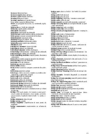 151
brewery fabrică de bere
brewery mash borhot de bere
brewery yeast drojdie (de bere)
brewing fabricare a berei
brewing cup/tun cuvă pentru brasaj
brew kettle cazan de fabricat bere
brick (el) program frecvent; (se) cărămidă, ţiglă,
ceramică
brick arch arc / boltă de cărămidă
brick clay argilă pentru cărămizi
brick field cărămidărie
brick floor pardoseală de cărămidă
brick furnace cuptor pentru arderea cărămizilor
brick grease unsoare consistentă în brichete
brick hammer ciocan de zidar
bricking lucrare de zidărie; zidire
bricking scaffold schelă pentru zidire
brick kiln cuptor pentru ars cărămizi
bricklayer zidar
bricklayer's hammer ciocan de zidar
brick lined căptuşit cu cărămidă
brick-lined masonry zidărie de placare
brick lining îmbrăcăminte / căptuşeală de cărămidă
brick mason ry zidărie de cărămidă
brick moulding machine maşină pentru fasonarea
cărămizilor
brick oil ulei pentru ungerea preselor de cărămizi
brick paving pavaj de cărămidă
brick pile stivă de cărămizi
brick press presă de cărămizi
brick rubble alicărie
brick sewer canal de scurgere construit din cără-
midă
brick stone piatră de curăţat
brick up a ridica un zid; a umple cu zidărie (de
cărămidă); a suprazidi, a înzidi
brick vault boltă de cărămidă
brick wall zid de cărămidă
brickwork zidărie de cărămidă
brickwork dam baraj de zidărie
brickwork facing parament al zidăriei de cărămidă
brickwork lining căptuşeală de cărămizi
brickworks fabrică de cărămizi
bridal-veil fall cataractă cu înălţime mare şi volum
de apă mic
bridge (TH) pod, punte; (in/) punte a unui graf;
(metr) punte de măsurare; (nav) punte; covertă;
(plast) punte, legătură transversală // a şunta, a
deriva
bridge abutment culee de pod
bridge across a şunta
bridge amplifier amplificator al unei punţi de
măsurare
bridge anemometer anemometru cu schema în
punte
bridge apex cheie a bolţii / de boltă (la poduri
boltite)
bridge arch boltă de pod
bridge bent palee de pod
bridge building construire / montare a unui pod
bridge cable cablu de pod
bridge capacity sarcină utilă maximă a unui pod
bridge-carrying tank car de luptă blindat cu pod
(tanc specializat)
bridge causeway cale a podului
bridge centre line axă a podului
bridge circuit (arrangement) dispozitiv / montaj în
punte
bridge cock punte a balansierului
bridge covering platelaj de pod
bridge crane pod rulant
bridged unit printr-o punte
bridge deck punte a pasarelei / comenzii
bridge design proiect de pod
bridge detector detector al punţii; indicator de
curent conectat în punte
bridged group grupare de legătură în punte
bridged ring ciclu cu punţi interne
bridge driving voltage tensiune de alimentare / de
acţionare a unei punţi
bridge duplex system sistem duplex în montaj cu
punte
bridge elenients elementele din perioada a 2-a (a
sistemului periodic)
bridge feedback oscillator oscilator / generator cu
reacţie în punte
bridge floor between booms tablier între grinzi;
pardoseală între grinzi
bridge floor(ing) tablier (de pod)
bridge footway framing structură de trotuar (de
pod)
bridge formula formulă diagonală (a structurii
benzenului)
bridge for stream-gauging pasarelă pentru măsu-
rători hidrometrice
bridge for supporting pipe (hidr) conductă-pod;
(mas) pod pentru conducte tubulare
bridge fuse siguranţă fuzibilă cu lamele
bridge girder grindă a podului
bridge girder system sistem portant al podului
bridgehead cap de pod
bridge joint (c/) joantă în porte-â-faux (între
traverse); (drum) joantă de şine la poduri
bridge key cheie / clapetă a punţii
bridge launching lansare a podului
bridge load sarcină a podului
bridge megger punte de măsurat izolaţia; megohm-
metru tip punte
bridge nuli detection aducere la zero a unei punţi
de măsurare
 