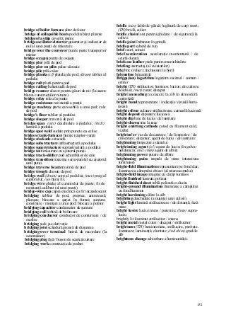 152
bridge of boiler furnace altar de focar
bridge of collapsible boats pod din bărci pliante
bridge of a ship covertă; punte
bridge oscillator-detector generator şi indicator de
nul al unei punţi de măsurare
bridge over the conveyor punte peste transportor
minier
bridge oxygen punte de oxigen
bridge pier pilă de pod
bridge pier on piles palee-căsoaie
bridge pile pilă-culee
bridge planks (cf) platelaj de pod; (drum) tablier al
podului
bridge raft plută pentru pod
bridge railing balustradă de pod
bridge reamer alezor pentru găuri de nit (la asam-
blarea construcţiilor nituite)
bridge relay releu în punte
bridge resistance rezistenţă a punţii
bridge roadway parte carosabilă a unui pod; cale
de pod
bridge's floor tablier al podului
bridge sleeper traversă de pod
bridge span (cstr) deschidere a podului; (hidr)
lumină a podului
bridge spot weld sudare prin puncte cu eclise
bridges (tank-furnace) baraje (cuptor-vană)
bridge stockade estacadă
bridge substructure infrastructură a podului
bridge superstructure suprastructură a podului
bridge test măsurare cu ajutorul punţii
bridge track-shifter pod schimbător de cale
bridge transition tranziţie serie-paralel cu ajutorul
unei punţi
bridge traverse beam traversă de pod
bridge trough cheson de pod
bridge wall (drum) corp al podului; (met) prag al
cuptorului; (se) baraj fix
bridge wire ghidaj al curentului de punte; fir de
rezistenţă calibrat (al unei punţi)
bridge-wire cap capsă electrică cu fir incandescent
bridging tablier de pod, proptea, antretoază;
planşeu; blocare a şarjei în fumai; şuntare;
construire / montare a unui pod; blocare a porilor
bridging capacitor condensator de şuntare
bridging coil bobină de bifurcare
bridging conductor conductor de conturnare / de
ocolire
bridging jack jac-derivaţie
bridging joist scândură groasă de duşumea
bridging-over terminal bornă de racordare (la
acumulator)
bridging plug fişă / buşon de scurtcircuitare
bridging work construcţie de poduri
bridle (nav) labă-de-gâscă; legătură de corp mort;
(TH) bridă, colier
bridle chain lanţ pentru ghidare / de siguranţă la
colivii
bridle joint îmbinare în grindă
bridle port sabord de tun
brief scurt, concis
brief acceleration acceleraţie momentană / de
scurtă durată
briefcase leather piele pentru marochinărie
briefing instructaj (al aviatorilor)
brig bric (velier); închisoare la bord
brigantine brigantină
Briggs(ian) logarithm logaritm zecimal / comun /
ordinar
bright (TH) strălucitor; luminos; lucios; de culoare
deschisă; (met) curat; decapat
bright annealing recoacere la alb în atmosferă
controlată
bright band reprezentare / indicaţie vizuală lumi-
noasă
bright colour culoare strălucitoare, cerneală lucioasă
bright deposit depunere lucioasă
bright dip baie de luciu / de lustruire
bright-drawn tras la rece
bright emitting cathode catod cu filament cald,
vizibil
brighten'er vas de decantare / de limpezire / de
cimentare; decantor; agent de luciu / de lustruire
brightening limpezire a uleiului
brightening agent (el) agent de luciu (în galva-
notehnică); (inci chim) agent de albire
brightening power putere de albire
brightening puise impuls de mare intensitate
luminoasă
bright-field illumination reprezentare pe fond clar;
iluminare a câmpului obiect (al microscopului)
bright-field image imagine cu câmp luminos
bright finished lustruit; polizat
bright-finished sheet tablă polizată cu luciu
bright-ground illumination iluminare a câmpului
cu fond luminos
bright hardening călire la alb
brighting deschidere (a nuanţei unei culori)
bright light lumină strălucitoare / de distanţă; fază
mare
bright lustre luciu intens / puternic; (foto) supra-
luciu
brightly lit iluminat strălucitor / intens
bright metal metal curat / decapat / strălucitor
brightness (TH) luminozitate, strălucire, puritate.
iluminare; luminanţă; claritate; (ind chim) grad de
alb
brightness change schimbare a luminozităţii
 