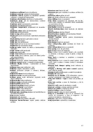 153
brightness coefficient factor de strălucire
brightness contrast contrast de luminozitate
brightness control regulator al intensităţii spotului;
regulator / comandă de luminozitate
brightness distribution distribuţie a luminozităţii
brightness jump salt de luminozitate; contrast
brusc (în televiziune)
brightness meter exponometru, pozometru
brightness reversion îngălbenire
brightness temperature temperatură de incandes-
cenţă
brightness values indice de luminozitate
bright nut piuliţă prelucrată
bright orange galben-portocaliu
bright parts piesă având toate suprafeţele prelucrate
/ uzinate
bright plating depunere galvanică cu luciu
bright red roşu-cireşiu
bright star stea strălucitoare
bright steel oţel tras la rece (cu luciu metalic)
brightstock ulei dezasfaltat rafinat
bright-up pulse impuls de mărire a luminozităţii /
iluminării
bright washer şaibă prelucrată
bright wire sârmă albă
bright wood work piese de lemn nepiturate
bright work piese lustruite; piese de alamă prelu-
crate (după finisare)
bright yarn fir lucios
brilliance strălucire, sclipire; luminozitate, claritate
brilliance control reglare / comandă a luminozităţii
brilliance display indicare / reprezentare cu mare
luminozitate
brilliance tone sunet strălucitor / clar
brilliancy sclipire; intensitate a culorii
brilliant strălucitor (despre o culoare); briliant,
scânteietor
brilliant bordeaux bordo strălucitor
brilliant croceine croceină strălucitoare
brilliant green verde strălucitor; pigment verde
intens/ strălucitor
brilliant indigo indigo strălucitor
brilliant orange portocaliu strălucitor
brilliant polish lustruire fină
brilliant retouching retuşare cu luciu
brilliant viewfinder vizor briliant
brilliant violet violet strălucitor
brilliant yellow galben strălucitor
Brillouin index matching adaptare de bază Brillou-in
(în tehnica laserilor)
brim margine, bordură
brimstone sulf, pucioasă
brimstone acid acid sulfuric (din sulf)
brimstone burner/furnace cuptor pentru arderea
sulfului
brimstone cane baston de sulf
brimstone gas gaze rezultate la arderea sulfului (în
cuptor)
brimstone yellow galben de sulf
brine apă sărată, soluţie de sare, saramură
brine chilling răcire cu saramură
brine drum acumulator de saramură, tub de dia-
metru mare umplut cu saramură răcită constituind
un acumulator de frig
brine gauge salinometru
brine header colector de saramură
Brinell (ball-)hardness test încercare de duritate
Brinell
Brinell hardness duritate Brinell
Brinell hardness number cifră de duritate Brinell
Brinell point unitate Brinell
Brinell's machine aparat pentru determinarea
durităţii Brinell
brine pit salină
brine pump pompă de saramură
brine refrigerating plant instalaţie de răcire cu
saramură
brine refrigeration răcire cu saramură
brine spring izvor de apă sărată
brine ta n k rezervor de saramură
bring a aduce; (nav) a garnisi lanţul; a da o parâmă
la cabestan; a înverga; a pune în pană; a merge la
ancoraj
bring back a readuce, a completa, a recupera
(întârzierea)
bring home/in (cstr) a pune în operă (grinzi, cără-
mizi); (miri) a aduce, a monta; (poligr) a introduce
(un rând)
bringing back damper spring resort reductor şi
amortizor
bringing a flowing well under control captarea
unei sonde în erupţie
bringing in (of) a well punere a sondei în producţie
bringing out extragere
bringing up of supplies (TH) alimentare, aprovi-
zionare; completare; (mii) întărire cu trupe noi
bring into fashion / vogue a lansa (un produs) pe
piaţă
bring into service a pune în funcţiune; a da în
folosinţă
bring in a well a pune în producţie o sondă
bring out a string a extrage garnitura de foraj
bring to an anchor a staţiona la ancoră
bring to boiling a aduce la fierbere
bring to speed a aduce la viteză (normală)
bring to a standstill a face să se oprească (un
mijloc de transport); a face să stagneze / să
înceteze (producţia, comerţul etc.)
bring up a opri nava; a trage (cablul)
bring up-to-date a actualiza, a moderniza
 