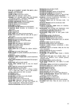 154
bring up to standard / scratch / the mark a aduce
la nivelul / standardul cerut
brining sărare, saramurare
brining of hides saramurare a pieilor
briny water apă salmastră / sărată / sălcie
briquette (cstr) cărămidă; ţiglă; olan; (miri) brichetă
(de cărbune); pachet // a bricheta; a împacheta
briquetted coal brichetă de cărbune
briquette manufacture fabricare a brichetelor
briquette plant instalaţie de brichetare
briquette press presă de brichetare
briquetting brichetare
briquetting machine/press presă de brichetare
briquetting plant instalaţie de brichetare / de
aglomerare
brisket cap de piept
brisket-steak fleică
brisk traffic trafic intens (în telecomunicaţii)
bristle fibră uscată; fibră de spic; păr de porc//
aspru, ţepos
Britannia joint joncţiune sudată fără manşon
britch lână de pe picioarele oilor
British bottoms nave sub pavilion englez
British gum dextrină
British mile milă engleză (=1609,344 m)
brittle casant, fragil, friabil, sfârâmicios
brittle coal cărbune friabil
brittle fibre fibră casantă
brittle grain faţă cu tendinţă de crăpare (ind.pie-
lăriei)
brittle hair păr casant; fibră moartă
brittle lacquer lac pentru identificare prin fisurare a
tensiunilor
brittleness fragilitate, friabilitate
brittleness point/ temperature punct/temperatură
de fragilitate
brittle point (of glass) punct/temperatură de spargere
a sticlei
brittle shale argilă şistoasă casantă
brittle when red-hot fragil la roşu (în timpul
forjării)
brittle wool lână suprauscată groasă friabilă
Brix hydrometer areometru Brix
broach (maş-uri) broşa, alezor // a broşa, a aleza;
(nav) a cădea între valuri; a veni în vânt neinten-
ţionat; a cădea travers pe vânt / pe curent
broaching broşare
broaching bit lărgitor
broach post (cstr) fleşă; (nav) eche dreaptă
broach reamer alezor conic
broach roof acoperiş în formă de cort
broach slide / ram sanie / cărucior a(l) broşei
broad (TH) larg, lat, vast, plat; (tele) baterie de
lămpi incandescente / fluorescente (în studio)
broad aerial/antenna antenă de bandă largă
broad ax(e) topor de dogar, bardă
broadband bandă largă
broadband matching adaptare de bandă largă
broadbeam headlamp far cu fascicul lat
broadbeam measurement măsură cu fascicul larg;
măsurare cu considerarea radiaţiei împrăştiate
broadcast emisiune (radiofonică, televizată) // a
difuza (programe radiofonice etc.)
broadcast bând zonă de frecvenţe radio / de
teleemisie
broadcast channel canal de comunicaţie radio
broadcaster crainic
broadcast frequency input intrare de radiofrec-
venţă (la magnetofoane)
broadcasting (agr) semănat prin împrăştiere; (tele)
radiodifuziune; radiodistribuţie prin fir; radio
broadcasting engineering radiotehnică
broadcasting range gamă de unde pentru radio-
difuziune
broadcasting service radiodifuziune
broadcasting television radioteleviziune
broadcast method legătură radio de bord
broadcast relaying radioemiţător-releu de radiodi-
fuziune
broadcast seeder maşină de semănat
broadcast sowing semănat prin împrăştiere
broadcast system difuzare (simultană) a infor-
maţiilor telegrafice
broadcioth ţesătură de bumbac albită din fire fine
unice semipoplin
broad-crested weir deversor cu prag lat
broadening lărgire, extindere
broadening of spectral lines lărgire a liniilor
spectrale
broad-faced steel gear (met) cilindru dinţat / de
antrenare (la laminor); (text) cilindru perietor;
pieptene circular
broad flange girder grindă cu tălpi late
broad flange I beam oţel / fier dublu T cu aripi
largi; oţel H
broad-gauge railway cale ferată cu ecartament larg
broad iron wedge pană / rangă de despicat lemn
broad-leaved trees foioase
broadly tuned acordat larg
broad nose cleşte cu fălci late
broad nose tool cuţit lat de eboşare
broad on the bow la arc, la patru carturi din prova
broad pendant/pennant flamură lată (marcă de
comandor); pavilion de armator
broad puise impuls cu durată mare
broad rib (knitting) patent lat (6+3)
broad-ringed growth creştere rară (în silvicultură)
broadside bord liber; flanc de navă; travers (al
navei)
 
