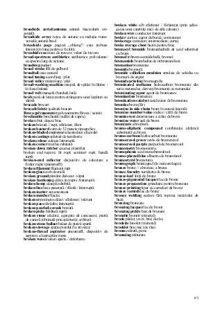 155
broadside aerial/antenna antenă fasciculară ori-
zontală
broadside array reţea de antene cu radiaţie trans-
versală; antenă brad
broadside page pagină „oblong"/ care trebuie
întoarsă în lung pentru a fi citită
broadside sea mare de travers; valuri de travers
broad-spectrum antibiotics antibiotice polivalente/
cu spectru larg de acţiune
broadstep podest
broad strake filă de galbord
broadtail oaie caracul
broad tuning acord larg / plat
broad valley minim larg / plat
broad-washing machine maşină de spălat în lăţime /
în foaie întinsă
broad welt manşetă (bordură lată)
brob pană de lemn pentru strângerea unei legături cu
sârmă
brocade brocart
brocade fabric ţesătură brocart
Broca galvanometer galvanometru Broca / astatic
brochantite brochantit (sulfat de cupru)
broke rebut; deşeu; brac
broken brizură // rupt, sfărâmat; frânt
broken bastard corp de 32 puncte tipografice
broken-bladed conveyor amestecător elicoidal
broken castings spărturi de turnătorie
broken colour culoare întreruptă
broken corner muchie rabatată
broken down rubber cauciuc plastifiat
broken end rupere; fir rupt; semitort rupt; bandă
ruptă
broken-end collector dispozitiv de colectare a
firelor rupte (pneumafll)
broken filament filament rupt
broken glass ciob de sticlă
broken ground pământ dislocat / săpat
broken hardening călire în trepte /întreruptă
broken hemp cânepă zdrobită
broken line linie punctată / frântă / întreruptă
broken matter zaţ amestecat
broken number fracţie
broken ore minereu tăiat / sfărâmat / mărunt
broken pass năvădire întreruptă
broken pearled-cereals brizură
broken picks bătătură ruptă
broken stone alicărie; agregate de concasare; piatră
de carieră (obţinută prin spărtură); criblură
broken-stone ballast balast de piatră spartă
broken stowage spaţiu pierdut (la stivuire)
broken-thread aspirator pneumafll, dispozitiv de
aspirare a înşiruirilor rupte
broken waves valuri sparte / deferlante
broken white alb sfărâmat / fărâmiţat (prin adău-
garea unei cantităţi mici de altă culoare)
broken wire conductor întrerupt
broker curtier, agent de bursă; comisionar
brokerage comision; intermediere; curtaj
broke storage chest bazin pentru brac
bromacyl bromide bromanhidridă de acid substituit
cu brom
bromal tribrom-acetaldehidă, bromal
bromamide bromhidrat de tribromanilină
bromation bromurare
bromide bromură
bromide collodion emulsion emulsie de colodiu cu
bromură de argint
bromide printing bromografie
brominated methanes hidrocarburi bromurate din
seria metanului; derivaţi bromuraţi ai metanului
brominating agent agent de bromurare
bromination bromurare
bromination catalyst catalizator de bromurare
bromine brom (Br)
bromine in side chain brom în catenă laterală
bromine number/value indice / cifră de brom
bromine test determinare a cifrei de brom
bromine water apă de brom
bromizate a bromură
bromo-aliphatic compound combinaţie alifatică
substituită cu brom
bromo-carbons hidrocarburi bromurate
bromocresol green verde de bromcrezol
bromocresol purple purpură de bromcrezol
bromometry bromometrie
bromophenic acid monobromfenol
bromo-phenol blue albastru de bromfenol
bromostyrol bromstiren
brontograph brontograf (în meteorologie)
bronze bronz // a bronza; a bruna
bronze foundry turnătorie în bronz
bronze-leaf foiţă de bronz
bronze-pigmented lacquer lac de bronz
bronze preparation grunduire pentru bronzare
bronze printing tipar cu cerneluri de bronz
bronze varnish lac de bronz
bronze welding sudare fără topirea metalului de
bază
bronzing bronzare
bronzing lacquer lac de bronz
bronzing pickle baiţ de brunare
bronzite bronzit (mineral)
brook pârâu; izvor, braţ de râu
brookite brookit (mineral)
brooklet braţ mic (de râu)
broom mătură, perie
brooming măturare
 