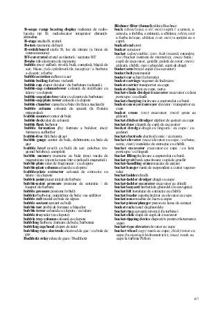 157
B-scope range bearing display indicator de radio-
locaţie tip B; radiolocator integrator distanţă-
altitudine
B-stage stadiu B, rezitol
B-store memorie de bază
B-switchboard stafie B, loc de intrare (a liniei de
interconexiune)
BT-cut crystal cristal cu tăietură / secţiune BT
B-tube tub electronic de memorie
bubble (met) suflură; nivelă; bulă, cumpănă, băşică de
aer; blaza; (tele) pârâitură (la recepţie)// a barbota:
a clocoti; a fierbe
bubble aeration suflare cu aer
bubble boiling fierbere violentă
bubble cap clopot de taler / de barbotare (coloană)
bubble-cap column/tower coloană de rectificare cu
talere / cu clopote
bubble-cap plate/tray taler cu clopote de barbotare
bubble-cap plate tower coloană cu clopote
bubble chamber cameră cu bule (în fizica nucleară)
bubble column coloană de spumă (la flotaţia
minereului)
bubble counter contor de bule
bubble deck taler de coloană
bubble flask barbotor
bubble formation (ßz) formare a bulelor; (met)
formare a suflurilor
bubble-free fără bule de aer
bubble gauge contor de bule, debitmetru cu bule de
gaz
bubble level nivelă cu bulă de aer; poloboc (re-
gional boloboc); cumpănă
bubble memory memorie cu bule (mici insule de
magnetizare inversă create într-o peliculă magnetică)
bubble plate taler de fracţionare / cu clopote
bubble-plate column coloană cu clopote
bubble-plate extractor coloană de extracţie cu
talere / cu clopote
bubble point punct iniţial de fierbere
bubble-point pressure presiune de saturaţie / de
început de fierbere
bubble pressure presiune în bulă
bubbler barbotor, numărător de bule; vas spălător
bubble raft model cu bule de săpun
bubble sextant sextant cu bulă
bubble test probă de formare a băşicilor
bubble tower coloană cu clopote / cu talere
bubble tray taler (cu clopote)
bubble tray column coloană cu clopote
bubbling fierbere; formare de bule; barbotare
bubbling cap/hood clopot de taler
bubbling-type electrode electrod de gaz / cu bule de
gaz
Buchholz relay releu de gaze / Buchholz
Biichner filter (funnel) pâlnie Buchner
buck (chim) leşie; (cstr, miri) capră // a umezi, a
umecta, a îmbiba, a mărunţi, a sfărâma; (chim, text)
a fierbe în leşie, a băiţui; (cstr, miri) a sprijini cu o
capră
bucked end ştorţ
bucker concasor
bucket (alim) ciubăr; (cstr, hidr) racord, rotunjire;
(in/) bucket (unitate de memorie); (mas) benă /
cupă de excavator, graifăr; paletă de rotor; (miri)
găleată, chiblă; (nav) ghiordel; cupă de dragă
bucket arm braţ al cupei (la excavator)
bucket belt paternoster
bucket car schip (la furnale)
bucket carriage vagonet de încărcare
bucket carrier transportor cu cupe
bucket chain lanţ cu cupe, noria
bucket-chain dredger/excavator excavator cu lanţ
portcupe / cu elindă
bucket charging încărcare a cuptorului cu benă
bucket conveyer/conveyor elevator / transportor cu
cupe
bucket crane (cstr) excavator; (miri) gruie cu
găleată
bucket ditcher/dredger săpător de şanţuri cu cupe
bucket door clapetă de cupă de excavator
bucket dredge dragă cu lingură / cu cupe / cu
godeuri
bucket electrode electrod conic / cu manta
bucket elevator (mas) elevator cu cupe / cu bene;
noria; (miri) instalaţie de extracţie cu chiblă
bucket excavator excavator cu cupe / cu lanţ
portcupe / cu lingură
bucket filling încărcare a cuptorului cu benă
bucket grab benă apucătoare; cupă de graifăr
bucket-handling crane macara de şarjare
bucket hanger ramă de suspendare a cutiei vagone-
tului
bucket ladder elindă
bucket-ladder dredger dragă cu cupe
bucket-ladder excavator excavator cu elindă
bucket lanyard barbetă de ghiordel (în navigaţie)
bucket lift instalaţie de extracţie cu chiblă
bucket loader autoîncărcător cu elevator cu cupe
bucket nose muchie de lucru a cupei
bucket piston/plunger piston cu lame de contact
bucket rack rastel de ghiordele
bucket ring coroană retorică (la turbine)
bucket slide clapă de cupă de excavator
bucket-tipping device dispozitiv pentru răsturnarea
cupei
bucket-type elevator elevator cu cupe
bucket wheel (agr) roată cu cupe; (hidr) rotor cu
cupe (la morişcă hidrometrică); (mas) roată cu
cupe la turbine Pelton
 