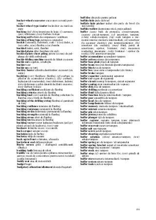 158
bucket-wheel excavator excavator cu roată port-
cupe
bucket-wheel type ioader încărcător cu roată cu
cupe
bucking (ind chim) imersiune în leşie; (/) curmare;
(petr) sfărâmare; (text) fierbere în leşie
bucking coil bobină de compensare / antibrum
bucking of long logs curmare a catargelor
buckle cataramă, îndoitură; cută // a (se) îndoi, a
(se) curba; a (se) flamba; a (se) bomba
buckled îndoit, cotit, flambat
buckled plates plăci bombate (de oţel)
buckled plate sheet piling perete (ecran) de pal-
planşe de tablă ambutisată
buckle-folding machine maşină de falţuit cu casete
buckle out a egaliza, a îndrepta
buckler scut
buckle up a se turti
buckley beater cilindru destrămător cu nasuri (cu
cuţite)
buckling (cstr) flambare; flambaj; (ef) curbare (a
plăcilor de acumulator electric); (ßz) curbură;
laplacian (al reactorului); (met) deformare, îndoire;
(tele) deformare a grilei datorită încălzirii excesive;
(text) fierbere în leşie
buckling coefficient coeficient de flambaj
buckling criteria criterii de flambaj
buckling load (cstr) sarcină de flambaj; solicitare la
flambaj; (mec) forţă de flambaj
buckling of the drilling string flambaj al garniturii
de foraj
buckling resilience tensiune de flambaj
buckling resistance rezistenţă la flambaj
buckling străin deformaţie permanentă la flambaj
buckling strength rezistenţă la flambaj
buckling stress efort de flambaj
buckling test încercare la flambaj
buckling vector vector laplacian buckram (poligr)
pânză groasă de legătorie; (text) vatir
bucksaw ferăstrău cu arc / cu coardă.
buck scraper screper cu roţi
buckskin piele de berbec
buckstay stâlp de reazem
buck up in front a răsturna, a bascula
buckwheat coal cărbune mărunt
Bucky screen grilă / diafragmă antidiftizantă
(Bucky)
budding knife briceag de altoit
buddle vas de lemn pentru spălarea minereurilor;
şaitroc; masă de concentrare pentru noroi rezidual//
a spăla (minereul)
buddy seat ataş de motocicletă
budget buget
budgetary allocation/allotment alocaţie bugetară
buff disc din piele pentru polizat
buffalo hide piele de bivol
buffalo hide picker tachet din piele de bivol (în
ind. textilă)
buffalo wallow depresiune mică, puţin adâncă
buffer (auto) bară de protecţie, circuit-tampon;
(autom) circuit-tampon; (cf) amortizor, tampon;
(chim) soluţie-tampon; (inj) zonă tampon a me-
moriei interne; memorie intermediară; (el) amortizor
(la ascensor electric); etaj tampon/separator; (ßz)
amortizor (de oscilaţii); (mas) frână, pernă de
amortizare, opritor, limitator; (mii) mecanism
readucător pneumatic; (orlg) limitator / opritor (la
roată); (TH) amortizor-tampon
buffer accumulator acumulator-tampon
buffer action acţiune de tamponare
buffer base plate placă de tampon
buffer beam traversă frontală (pentru tampoane)
buffer block toc de tampon
buffer box /case cutie a tamponului (căi ferate)
buffer brake tampon
buffer capacitor condensator separator
buffer car vagon de siguranţă
buffer circuit montaj în tampon, circuit separator
buffer coating strat intermediar (de vopsea)
buffer disk disc de tampon
buffer drilling perforare cu amortizor
buffer fluid lichid pentru frână
buffer function funcţie intermediară / tampon
buffer gear ansamblu de tampon
buffer head disc de tampon
buffer lamp/lantern felinar de tampon
buffer memory memorie tampon / intermediară
buffer mixture amestec-tampon
buffer pile pilot-tampon
buffer piston piston de echilibru
buffer plunger tijă de tampon
buffer register registru tampon (care păstrează
informaţii transferate între două echipamente)
buffer reservoir rezervor-tampon
buffer salt sare-tampon
buffer screw şurub-tampon
buffer shooting explodare amortizată
buffer solution (chim) amestec-tampon; (text)
soluţie-tampon
buffer spring arc de tampon / al tamponului
buffer-spring bracket suport al resortului amortizor
buffer stage etaj separator / tampon
buffer stock stoc tampon
buffer stop (cf) opritor de linie fix; (cstr) grindă de
sprijin
buffer store memorie intermediară / tampon
buffer system sistem-tampon
buffer tank rezervor-tampon
 