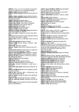 15
additive (chim, petr) care se adaugă; (mat) aditiv,
referitor la adunare; care se însumează algebric
additive action acţiune cumulativă
additive colour mixture amestec/mixaj aditiv de
culori
additive colour synthesis sinteză aditivă de culori
additive colour television system metodă aditivă la
televiziunea în culori
additive constant constantă aditivă
additive for concrete aditiv pentru beton
additive ideal theory teorie aditivă a idealelor
additive primaries culori primare aditive
additive process proces aditiv
additive property proprietate aditivă
additive reaction reacţie de adiţie
additivity principie of binding energy principiu de
aditivitate a energiei de legătură
add a new joint a adăuga un nou pas (ind. petro-
lieră)
add-on adaos prin încleiere; plus de greutate datorat
încleierii(în ind.textilă)// a adăuga
add-on-sales vânzări în continuare (către un client
vechi)
add punch machine perforator-sumator
address (ADR) adresă; direcţie; adresare; apel,
mesaj// a adresa
addressable adresabil, accesibil
address blank spaţiu liber în adresă, blanc de
adresă
address block format format de bloc cu adresă (în
care fiecare cuvânt comportă o adresă)
address control/modification modificare a adresei
address control field zonă de modificare a adresei
address decoder traductor codificat de direcţie;
decodificator de adresă
addressed field câmp adresat/apelat
addressee adresant
address file registru (bandă) de adrese
address in case of need adresă de notificare
addressing adresare (localizare a unei zone a
memoriei)
addressless instruction instrucţiune fără parte de
adresă
address modification core miez (magnetic) pentru
modificarea adresei
address part porţiune dintr-o instrucţiune care
conţine adresa, parte-adresă
address register registru de adrese (care păstrează
adresa curentă)
address return (operaţie de) întoarcere a adresei
address selection switch comutator selector de
adrese
address space gamă completă de adrese disponibilă
pentru un programator
address space identifier (ASID) grup de identifi-
care a gamei de adrese disponibile
address stop indicare a unei adrese care poate
provoca oprirea prelucrării datelor
address substitution schimbare a adresei; readre-
sare
address table tabelă de direcţii
address translation translatare (modificare) a
adreselor (unui program relocabil)
address write wire fir de scriere a adresei
add track pistă de adunare
adduct aduct
adduction reaction reacţie de adiţie
adductive crystallization cristalizare cu combinare/
cu adiţie
add up (TH) a aduna; a însuma; a completa; a
adăuga; a anexa; a alătura; (mas) a cupla
adequate adecvat; suficient; potrivit; corespunzător;
necesar
adequate accuracy exactitate suficientă/cerută
adequate sample mostră reprezentativă
adequate security garanţie corespunzătoare/sufi-
cientă
adermin (vitamin B6) adermină (vitamina B6)
adhere a se lipi, a adera
adherence (drum, ßz, met) aderenţă; aderare;
adeziune; legătură strânsă; (mat) mulţime a punctelor
izolate (ale unei mulţimi date); (mec, poligr)
capacitate de aderenţă/de adeziune; (text)
adezivitate (la fibre)
adherent fluid fluid umezilor
adhering moulding material material de formare
aderent
adhesion adeziune; lipire; aderenţă; capacitate de
adeziune/de lipire/de aderenţă; adezivitate (la fibre)
adhesion coefficient coeficient de aderenţă
adhesion force/strength forţă de adeziune
adhesion of the glazing aderenţă a glazurii
adhesion of the wheels aderenţă a roţilor
adhesive (chim) adeziv, clei; (poligr) adeziv, hârtie
gumată
adhesive binding broşare fără coasere
adhesive fabric ţesătură/pânză adezivă
adhesive force forţă adezivă
adhesive labei etichetă gumată
adhesiveness calitatea de a fi lipicios; aderenţă;
putere adezivă; adezivitate
adhesive plaster leucoplast
adhesive power forţă adezivă/de adeziune; putere
adezivă/de lipire
adhesive strength rezistenţă de aderenţă
adhesive stress tensiune adezivă/de aderenţă
adhesive tape bandă adezivă/izolantă/ de lipit
adhesive water apă peliculară
 