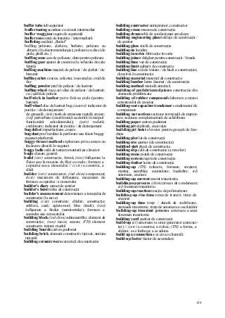 159
buffer tube tub separator
buffer tuning acordare cu circuit intermediar
buffer wag(g)on vagon de siguranţă
buffer zone zonă de tranziţie / intermediară
buffeting oscilaţii „flutter"
buffing polizare, şlefuire, bufuire; polizare cu
abraziv (în electrometalurgie); polizare cu disc (de
piele, pâslă etc.)
buffing cone con de polizare; dorn pentru polizare
buffing gear aparat de ciocnire (la vehicule de cale
ferată)
buffing machine maşină de polizat / de şlefuit / de
bimzuit
buffing ochre crocus, colcotar, roşu englez, oxid de
fier
buffing powder praf de polizat / de lustruit
buffing wheel (maş-uri) disc de polizat / de lustruit;
(se) şaibă de polizat
buff stick in leather perie fină cu piele (pentru
lustruit)
buff wheel disc de lustruit bug (autotri) indicator de
poziţie / de deranjament/
de greşeală; (tele) tastă de emisiune rapidă; eroare;
(inf) perturbare (interferenţă nedorită în timpul
funcţionării calculatorului); (petr) racletă;
curăţitoare; indicator de poziţie / de deranjament
bug defect imperfecţiune, eroare
bug dust praf rezultat la perforare sau tăiere buggy
vagonet-platformă
buggy-breast method exploatare prin camere cu
încărcare directă în vagonet
buggy ladle oală de turnare montată pe cărucior
bugle claxon; goarnă
build (cstr) construcţie, formă; (text) înfăşurare la
flaier sau la maşina de filat cu inele; formare a
copsului sau a mosorului // (cstr) a construi, a
clădi
builder (cstr) constructor; (ind chim) component;
(text) mecanism de înfăşurare, mecanism de
formare a copsului / a mosorului
builder's diary carnet de şantier
builder's hoist troliu de construcţii
builder's measurement determinare a tonajului de
construcţie (la nave)
building (cstr) construire; clădire; construcţie;
edificiu, casă; zgârie-nori; bloc (înalt); (text)
înfăşurare a firului (semitortului); formare a
copsului sau a mosorului
building block (ind chim) subansamblu; element de
construcţie; (nav) tacoz; scareu; (TH) element
constructiv tipizat; modul
building boards carton gudronat
building brick element constructiv tipizat, unitate
tipizată
building ceramic ware ceramică de construcţie
building contractor antreprenor, constructor
building crane macara de construcţie
building drum tobă de confecţionat anvelope
building engineering plant utilaje de construcţii /
de şantier
building glass sticlă de construcţie
building-in înzidire
building in series fabricaţie în serie
building joiner dulgher pentru construcţii / binale
building lime var de construcţie
building limit gabarit de construcţie
building line axă de tratare / de bază a construcţiei;
directivă în construcţie
building material material de construcţie
building lumber lemn fasonat / de construcţie
building method metodă sintetică
building of prefabricated pieces construcţie din
elemente prefabricate
building of rubber compound elaborare a reţetei
amestecului de cauciuc
building-out capacitor/condenser condensator de
compensare
building out section secţiune terminală de pupini-
zare; secţiune complementară de echilibrare
building paper carton gudronat
building pit săpătură, excavaţie
building pit hoist elevator pentru groapă de fun-
daţie
building plot lot de construcţii
building site şantier (de construcţie)
buildind slab placă de construcţie
building slip cală de construcţie (a navelor)
building stone piatră de construcţie
building system regim de construcţie
building timber lemn de construcţie
building-up (TH) refacere, formare, creştere;
montaj, asamblaj; acumulare; îngrădire; (el)
amorsare, excitare
building-up current curent tranzitoriu
building-up process (chim) proces de condensare;
(el) fenomen tranzitoriu
building-up reaction reacţie de polimerizare
building-up rise time timp de tranzit, timp de
creştere
building-up time timp / durată de stabilizare;
perioadă tranzitorie; timp de amorsare a oscilaţiilor
building-up transient process amorsare a unui
fenomen tranzitoriu
building yard şantier de construcţii
build-up (el) amorsare (a unui generator autoexci-
tat) // (cstr) a construi, a ridica; (TH) a forma, a
alcătui; a se închega; a se aduna
build up a connection a-şi crea o clientelă
build-up factor factor de acumulare
 