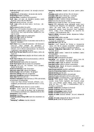 162
bull-nose tool cuţit normal / de strunjit exterior
longitudinal
bull plate gât al balonului / al retortei (de sticlă)
bull pump pompă cu prăjini
bull purchase cumpărare fără acoperire
bull ring (el) inel de întindere (pentru reţele
aeriene); (mas) inel de măcinat
bull rod prăjină de foraj / de sapă
bull rope cablu de intervenţie / de foraj / de
acţionare
bull screen prinzător de aşchii
bull's eye (arh} lucarnă, fereastră ovală; (auto) ochi
de pisică, catadioptru, reflector din spate; (cstr)
ochi de bou; (nav) cap de berbec; hublou fix; (se)
nod în sticlă
bull's eye glass rotalit (în construcţii)
bull's-eye lens lentilă de iluminat
bull's-foot file pilă-disc
bull transaction operaţie în speranţa unei urcări (a
preţului / cursului)
bull wheel (mas) roată de transmisie / de întoarcere;
(maş-un) roată dinţată de antrenare a
mecanismului de acţionare a mesei (la maşini de
rabotat); (petr) tobă de instrumentaţie / de manevră
a prăjinilor, toba cablului de foraj
bull wheel brake bând bandă de frână a tobei de
manevră
bull wheel brake lever pârghie de frână a tobei de
manevră
bull-wheel drum tobă de instrumentaţie, tobă de
manevră a prăjinilor
bull wheel post capra tobei de manevră
bull wheel spool tobă de manevră a prăjinilor
bulwark (cstr) zid, val, bastion; (nav) parapet,
spargeval de punte
bulwark fairlead şomar de parapet
bulwark main răii copastie de parapet
bulwark pipe nară de bordaj / de parapet
bulwark plating table ale parapetului
bulwark stanchion montant al parapetului
bum boat barcă de provizii
bumkin; bumpkin tangonet bum p (TH) convexitate,
proeminenţă, protuberantă;
(auto) şoc, hop; (drum) lovitură, izbitură, şoc;
umflătură, proeminenţă; accident de teren // a lovi,
a izbi
bumped head calotă sferică (a rezervorului)
bumper (auto) bară de protecţie, amortizor,
tampon; (cstr) stâlp de acostare, par de protecţie;
(text) tampon, amortizor (al conducătoarelor de fir)
bumpiness vânt în rafale
bumping clocotire
bumping and jerking table masă de concentrare cu
impact
"bumping" collision ciocnire elastică
bumping machine maşină de piuat pentru pâsle
grele
bumping post opritor de linie fix (căi ferate)
bumping table masă vibratoare / oscilantă
bumpless transfer comutare fără şocuri
bumpy cu rafale, vijelios; (drum) accidentat
buna buna (tip de cauciuc sintetic)
buna tyre anvelopă de buna / de cauciuc sintetic
bunch (TH) mănunchi, grup, grămadă, ceaţă; (agr)
ciorchine (de struguri); (el) mănunchi / manşon de
cablu; (ßz) grup (cuib, roi, nor), pachet; (geol)
mănunchi, pungă; (mat) fascicul; (met) legătură,
balot, colac; (text) înfăşurare de rezervă (la
copsuri); (TH) legătură de chei
bunch builder mecanism pentru depunerea înfăşu-
rării de rezervă
bunched cable cablu torsadat
bunched conductor (el) conductor torsadat; (tele)
fascicul de conductoare
bunched ions grup de ioni
buncher (agr) maşină de format şi transportat
căpiţe; (ßz) tub de grupare prealabilă / preliminară;
(tele) cavitate de grupare; rezonator de intrare
buncher deflection tube/valve tub electronic cu
fascicul dirijat
buncher space spaţiu / interval de modulare; spaţiu
de modulaţie
bunches bulgăre de minereu
bunch graph nomogramă reticulară
bunching (at) grupare de fază; (auto) tren de
vehicule; (tele) grupare / focalizare a fazelor
bunching angle unghi de grupare / de tranzit
bunching strip regletă cu jacuri concentrate
bunching time durată de trecere completă a unui
contact electric mobil
bunch map analysis analiză confluentă
bunch of incoming trunks trunchiuri de intrare
bunch of ions grup de ioni
bunch of particles grup(are) de particule
bunch of yarns mănunchi de fire textile (tort)
bunch together a înmănunchea, a lega împreună
bundle (TH) ghem; colac; buclă; fascicul; mă-
nunchi; snop; balot; legătură; (ßz) fascicul, grup;
(mat, text) fibrare; spaţiu fibrat; (tele) fascicul /
grup de linii // a lega; a înmănunchea; (ßz) a
focaliza, a concentra
bundle conductor conductor în fascicul
bundle of planes fascicul de plane
bundle of stampings pachet de tole
bundle of tobacco păpuşă de tutun
bundle of tubes fascicul tubular / de ţevi; mănunchi
de ţevi
bundle of yarns mănunchi de fire textile (tort)
bundle press presă de legat pachete
 