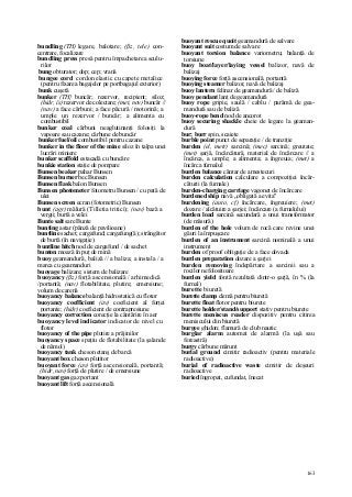 163
bundling (TH) legare, balotare; (ßz, tele) con-
centrare, focalizare
bundling press presă pentru împachetarea sculu-
rilor
bung obturator; dop; cep; vrană
bungee cord cordon elastic cu capete metalice
(pentru fixarea bagajelor pe portbagajul exterior)
bunk cuşetă
bunker (TH} buncăr; rezervor, recipient; siloz;
(hidr, îs) rezervor de colectare; (met, nov) buncăr //
(nav) a face cărbuni; a face păcură / motorină; a
umple un rezervor / buncăr; a alimenta cu
combustibil
bunker coal cărbuni neaglutinanţi folosiţi la
vapoare sau cazane; cărbune de buncăr
bunker fuel/oil combustibil pentru cazane
bunker in the floor of the mine siloz în talpa unei
lucrări miniere
bunker scaffold estacadă cu buncăre
bunkie station staţie de pompare
Bunsen beaker pahar Bunsen
Bunsen burner bec Bunsen
Bunsen flask balon Bunsen
Bunsen photometer fotometru Bunsen / cu pată de
ulei
Bunsen screen ecran (fotometric) Bunsen
bunt (agr) mălură (Tilletia tritici); (nav) bază a
vergii; burtă a velei
Bunte salt sare Bunte
bunting astar (pânză de pavilioane)
buntline sachet; cargafund; cargafung(ă); strângător
de burtă (în navigaţie)
buntline hitch nod de cargafund / de sachet
bunton moază în puţ de mină
buoy geamandură, baliză // a baliza; a instala / a
marca cu geamanduri
buoyage balizare; sistem de balizare
buoyancy (ßz) forţă ascensională / arhimedică
/portantă; (nav) flotabilitate, plutire; emersiune;
volum de carenă
buoyancy balance balanţă hidrostatică cu flotor
buoyancy coefficient (av) coeficient al forţei
portante; (hidr) coeficient de contrapresiune
buoyancy correction corecţie la cântărire în aer
buoyancy level indicator indicator de nivel cu
flotor
buoyancy of the pipe plutire a prăjinilor
buoyancy space spaţiu de flotabilitate (la şalande
de nămol)
buoyancy tank cheson etanş de barcă
buoyant box cheson plutitor
buoyant force (av) forţă ascensională, portantă;
(hidr, nav) forţă de plutire / de emersiune
buoyant gas gaz portant
buoyant lift forţă ascensională
buoyant rescue quoit geamandură de salvare
buoyant suit costum de salvare
buoyant torsion balance variometru; balanţă de
torsiune
buoy boat/layer/laying vessel balizor, navă de
balizaj
buoying force forţă ascensională, portantă
buoying steamer balizor, navă de balizaj
buoy lantern felinar de geamandură / de baliză
buoy pendant lanţ de geamandură
buoy rope gripie, saulă / cablu / parâmă de gea-
mandură sau de baliză
buoy-rope bend nod de ancorot
buoy securing shackle cheie de legare la geaman-
dură
bur; burr spin, scaiete
burble point punct de separaţie / de tranziţie
burden (el, metr) sarcină; (mec) sarcină; greutate;
(met) şarjă, încărcătură, material de încărcare // a
încărca, a umple; a alimenta; a îngreuia; (met) a
încărca furnalul
burden balance cântar de amestecuri
burden calculation calculare a compoziţiei încăr-
căturii (la furnale)
burden-charging carriage vagonet de încărcare
burdened ship navă „obligată a evita"
burdening (auto, cf) încărcare, îngreuiere; (met)
dozare / alcătuire a şarjei; încărcare (a furnalului)
burden load sarcină secundară a unui transformator
(de măsură)
burden of the hole volum de rocă care revine unei
găuri la împuşcare
burden of an instrument sarcină nominală a unui
instrument
burden of proof obligaţie de a face dovada
burden preparation dozare a şarjei
burden removing îndepărtare a sarcinii sau a
rocilor nefolositoare
burden yield fontă rezultată dintr-o şarjă, în % (la
furnal)
burette biuretă
burette clamp clemă pentru biuretă
burette float flotor pentru biurete
burette holder/stand/support stativ pentru biurete
burette meniscus reader dispozitiv pentru citirea
meniscului din biuretă
burgee ghidon; flamură de club nautic
burglar alarm automat de alarmă (la uşă sau
fereastră)
burgy cărbune mărunt
burial ground cimitir radioactiv (pentru materiale
radioactive)
burial of radioactive waste cimitir de deşeuri
radioactive
buried îngropat, cufundat, înecat
 