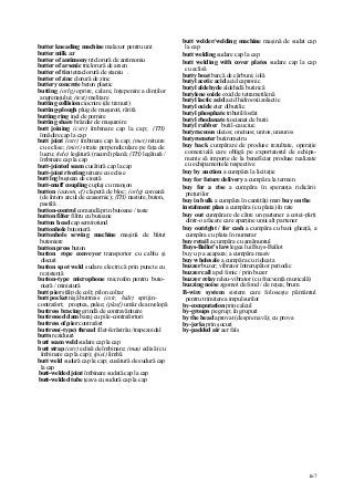 167
butter kneading machine malaxor pentru unt
butter milk zer
butter of antimony triclorură de antimoniu
butter of arsenic triclorură de arsen
butter of tin tetraclorură de staniu .
butter of zinc clorură de zinc
buttery concrete beton plastic
butting (orlg) oprire, calare, înţepenire a dinţilor
angrenajului; (text) meliţare
butting collision ciocnire (de trenuri)
butting-plough plug de muşuroit, rărită
butting ring inel de pornire
butting share brăzdar de muşuroire
butt joining (cstr) îmbinare cap la cap; (TH)
înnădire cap la cap
butt joint (cstr) îmbinare cap la cap; (met) nituire
cu eclise; (miri) strate perpendiculare pe faţa de
lucru; (tele) legătură (racord) plană; (TH) legătură /
îmbinare cap la cap
butt-jointed seam cusătură cap la cap
butt-joint riveting nituire cu eclise
butt log buştean de cioată
butt-muff coupling cuplaj cu manşon
button (autom, cf) clapetă de bloc; (orlg) coroană
(de întors arcul de ceasornic); (TH) nasture, buton,
pastilă
button-control comandă prin butoane / taste
button filter filtru cu butoane
button h ead cap semirotund
buttonhole butonieră
buttonhole sewing machine maşină de bătut
butoniere
button press buton
button rope conveyor transportor cu cablu şi
discuri
button spot weld sudare electrică prin puncte cu
rezistenţă
button-type microphone microfon pentru buto-
nieră / miniatură
butt pier stâlp de colţ; pilon colţar
butt pocket nişă buttress (cstr, hidr) sprijin-
contrafort; proptea, palee; (plasf) umăr de anvelopă
buttress bracing grindă de contravântuire
buttressed dam baraj cu pile-contraforturi
buttress of pier contrafort
buttress(-type) thread filet-ferăstrău /trapezoidal
butts reziduuri
butt seam weld sudare cap la cap
butt strap (cstr) eclisă de îmbinare; (mas) eclisă (cu
îmbinare cap la cap); (piei) limbă
butt weld sudură cap la cap; cusătură de sudură cap
la cap
butt-welded joint îmbinare sudată cap la cap
butt-welded tube ţeava cu sudură cap la cap
butt welder/welding machine maşină de sudat cap
la cap
butt welding sudare cap la cap
butt welding with cover plates sudare cap la cap
cu eclisă
butty boat barcă de cărbuni; iolă
butyl acetic acid acid capronic
butyl aldehyde aldehidă butirică
butylene oxide oxid de tetrametilenă
butyl lactic acid acid hidrooxiizolactic
butyl oxide eter dibutilic
butyl phosphate tributilfosfat
butyl rhodanate tiocianat de butii
butyl rubber butil-cauciuc
butyraceous uleios; onctuos; untos, unsuros
butyrometer butirometru
buy back cumpărare de produse rezultate, operaţie
comercială care obligă pe exportatorul de echipa-
mente să importe de la beneficiar produse realizate
cu echipamentele respective
buy by auction a cumpăra la licitaţie
buy for future delivery a cumpăra la termen
buy for a rise a cumpăra în speranţa ridicării
preţurilor
buy in bulk a cumpăra în cantităţi mari buy on the
instalment plan a cumpăra (cu plata) în rate
buy out cumpărare de către un partener a cotei-părţi
dintr-o afacere care aparţine unui alt partener
buy outright / for cash a cumpăra cu bani gheaţă, a
cumpăra cu plata în numerar
buy retail a cumpăra cu amănuntul
Buys-Ballot's law legea lui Buys-Ballot
buy u p a acapara; a cumpăra masiv
buy wholesale a cumpăra cu ridicata
buzzer buzer; vibrator întrerupător periodic
buzzer call apel fonic / prin buzer
buzzer relay releu-vibrator (cu frecvenţă muzicală)
buzzing noise zgomot de fond / de reţea; brum
B-wire system sistem care foloseşte pământul
pentru trimiterea impulsurilor
by-computation prin calcul
by-groups pe grup; în grupuri
by the head aprovat (despre navă); cu prova
by-jerks prin şocuri
by-padded air aer fals
 