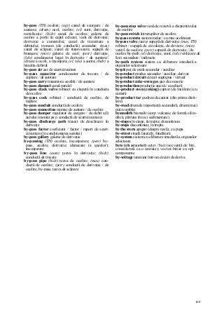 168
by-pass (TH) ocolire; (agr) canal de scurgere / de
asanare; (drum) ocol, ocolire; (el) sunt, derivaţie,
ramificaţie; (hidr) canal de ocolire; galerie de
ocolire a porţii în capul ecluzei; vană de derivaţie;
derivaţie a curentului; canal de tranzitare a
debitului; tronson (de conductă) secundar; (mas)
canal de scăpare; canal de transvazare; supapă de
branşare; (miri) galerie de ocol; (petr) derivaţie;
(lele) condensator legat în derivaţie / de şuntare//
(drum) a ocoli, a înconjura; (el, tele) a şunta; (hidr) a
tranzita debitul
by-pass air aer de scurtcircuitare
by-pass capacitor condensator de trecere / de
cuplare / de şuntare
by-pass carry transmisie ocolită / de şuntare
by-pass channel canal paralel
by-pass clack valve robinet cu clapetă în conducta
de ocolire
by-pass cock robinet / conductă de ocolire, de
reglare
by-pass conduit conductă de ocolire
by-pass connection montaj de şuntare / de ocolire
by-pass damper regulator de curgere / de debit a(l)
aerului (montat pe o conductă de scurtcircuitare)
by-pass discharge path traiect de descărcare în
derivaţie
by-pass factor coeficient / factor / raport de scurt-
circuitare (în condiţionarea aerului)
by-pass gallery galerie de derivaţie
by-passing (TH) ocolire, înconjurare; (petr) by-
pass, ocolire, derivaţie; alunecare (a gazelor);
înconjurare
by-pass line (auto) ţeava în derivaţie; (hidr)
conductă de trecere
by-pass pipe (hidr) ţeava de ocolire; (mas) con-
ductă de ocolire; (petr) conductă de derivaţie / de
ocolire, by-pass, ţeava de scăpare
by-pass stop valve vană de rezervă a dispozitivului
de ocolire
by-pass switch întrerupător de ocolire
by-pass systetn sistem inelar / cu rute ocolitoare
by-pass valve (auto) supapă de derivaţie; (mas, TH)
robinet / supapă de circulaţie, de deviere; (min)
ventil de ocolire; (petr) supapă de derivaţie / de
ocolire by-path (el) derivaţie, sunt; (tele) utilizare de
linii secundare / indirecte
by-path system sistem cu eliberare imediată a
organelor selectoare
by-pit puţ de mină secundar / auxiliar
by-product produs secundar / auxiliar; derivat
by-product circuit circuit suprapus / virtual
by-product coke-oven gas gaz de cocserie
by-production producţie anexă / auxiliară
by-product oven (coking) cuptor (de încălzire) cu
cameră
by-product tar gudron decantat (din prima disti-
lare)
by-road drum de importanţă secundară, drum (mai)
puţin umblat
bysmalith bismalit (corp vulcanic de formă cilin-
drică, pătruns în roci sedimentare)
by-stages în etape, în trepte; discontinuu
by-steps discontinuu; în trepte
by the stern apupat (despre navă); cu pupa
by-street stradă laterală; fundătură
by-system sistem cu eliberare imediată a organelor
selectoare
byte (eh ara eter) octet / bait (secvenţă de biţi,
considerată ca o unitate); vector binar cu opt
componente
by-voltage tensiune într-un circuit de deriva
 