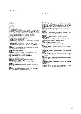169
Abbreviations
(bag) sac;
(bale) balot
B
(bachelor) licenţiat;
(bandwidth) lărgime de bandă/a benzii (de
frecvenţă); bandă de transparenţă (a unui filtru);
bandă a frecvenţelor; (base) bază, fond, principiu de
bază; unul dintre terminalele unui tranzistor;
(battery) baterie electrică; element galvanic;
(black) negru; moale (despre creioane);
(book) carte, volum, registru;
(breadth) lăţime, lărgime;
(brightness) luminozitate, strălucire, puritate,
iluminare; claritate;
(broadcast) emisiune (radiofonică, tv)// a
transmite/a împrăştia/a difuza programe (radio, tv)
BAC
(British Aircraft Corporation) (firmă britanică
constructoare de aeronave)
Bach. (bachelor) licenţiat
BAEC
(British Atomic Energy Corporation) Corpo-
raţia britanică pentru energie atomică
bal. (balance) sold; circuit de echilibrare
bar.
(barometer) barometru;
(barometric(al)) baro-metric, de barometru;
(barrel) butoi, butoiaş; baril
bar., barr. (barrister) avocat, avocat pledant
B.a.S.g.
(Brown and Sharpe gauge) calibru „Brown and
Sharpe"
BASG
(British Association screw gauge) calibru pentru
filete standardizat în Marea Britanic
Abrevieri
BASIC
(beginner's all-purpose symbolic instruction
code) cod de instrucţiuni simbolic de uz general
pentru începători, limbaj de programare BASIC
B.a.S.t.
(Brown and Sharpe tapers) conuri „Brown and
Sharpe"
B.A.s.t.
(British Association standard thread) filet
standardizat în Marea Britanie
bat,batt.
(battery) baterie electrică; element galvanic
B,A.u„ BAU
(British Association unit) unitate de măsură
veche standardizată în Marea Britanie
b.b.
(ball bearing) rulment cu bile;
(best buy) cel mai avantajos articol
BB
(double black) dublu B, foarte moale (despre
creioane)
b.b.b.
(breaking before bulk) înainte de începerea
descărcării
BBB
(triple black) triplu B, extrem de moale (despre
creioane)
BBC
(British Broadcasting Corporation) Societatea
britanică de radiodifuziune
BBDC
(before bottoni dead center) înainte de punctul
mort inferior
bbl., bl.
(barrel) baril (unitate de capacitate; l baril
U.S,A=I58, 987 1; l baril G.B =163, 65 1)
 