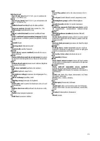 170
bbl./day,b.p.d.
(barrel per day) baril U.S.A. pe zi (unitate de
debit = 0,1589 m3
/zi)
bbl./h
(barrel per hour) baril U.S.A. pe oră (unitate de
debit = 0,1589 m3
/h)
BBS
(bulletin board service) bază de date publică
b.c.
(between centres) distanţă între centre b.c., b/c
(bulk cargo) încărcătură în vrac
BCD
(binary coded decimal) zecimal codificat binar
BCPL
(basic combined programming language) limbaj
de programare combinat pentru începători, limbaj
BCPL
bd.
(bound) legat
BD
(blowing dust) furtună de praf
B/D
(bank draft) cambie bancară
BDAM
(basic direct access method) metodă de acces
direct de bază
BDAP
(beam deflection analysis programme) program
de analiză (metalografică) cu fascicul electronic
deviat
BDC
(bottom dead centre) punct mort inferior/depărtat
de camera de ardere
b.d.i.
(both days included) ambele zile inclusiv
bdl.
(bundle) legătură, snop b.d.v.,
BDV
(breakdown voltage) tensiune de străpungere b.e.,
BE, B/E
(bill of exchange) cambie, trată
BE
(binding energy) energie de legătură
bends
(both ends) atât la portul de încărcare cât şi la cel
de descărcare
BeV
(billion electron volt) miliard de electron-volţi,
GeV
bf., buf.
(buffer) etaj tampon/separator
b.f.
(bold face) caractere aldine
BFP
(burst flag puise) salve de sincronizare (în tv-
color)
b.g.
(bevel gear) roată dinţată conică; angrenaj conic
BG
(Birmingham gauge) calibru Birmingham
B/G
(bonded goods) mărfuri în vamă (netaxate)
BH curve
(induction-magnetic field characteristic) curbă
de magnetizare, caracteristică inducţie-câmp
magnetic
BH(N)
(Brinell hardness (number)) duritate Brinell
b.h.p.,BHP
(brake horse-power) putere efectivă a unui motor
măsurată la dispozitivul de frânare, putere utilă de
frânare (în CP)
BHP
(bottom-hole pressure) presiune de fund/la talpă
(în sonde)
BHWR
(boiling heavy water reactor) reactor nuclear
energetic moderat cu apă grea şi răcit cu apă grea
adusă la temperatura de fierbere
b.i.d.
(bis in die, twice a day) de două ori pe zi
bi-m
(bi-monthly) bilunar
BIOS
(basic input output system) sistem de bază pentru
intrări/ieşiri (componentă a sistemului de operare
al calculatorului)
BISAM
(basic indexed sequential access method)
metodă de acces secvenţial indexat de bază bit
(binary digit) cifră binară; bit (unitate de măsură a
informaţiei)
bk.
(bank) mal, ţărm, dig, zăgaz, terasament, val, banc
(de nisip), aluviune;
(book) carte, volum, cărţulie,
broşură
bkcy.
(bankruptcy) bancrută, faliment
bkpt.
(bankrupt) falit, persoană în stare de faliment;
debitor falit//falit; în stare de faliment, insolvabil;
ruinat
bkr.
(breaker) întrerupător; disjunctor
bl.
(black) negru
 
