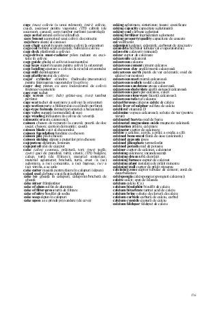 176
cage (mas) colivie (a unui rulment); (miri) colivie,
cuşcă, ascensor pentru vagonete; (TH) cabină (de
ascensor), carcasă; corp; tambur perforat (centrifugă)
cage aerial antenă colivie/cilindrică
cage bonnet acoperişul unei colivii de extracţie
cage bore alezaj al carcasei
cage chair suport/reazem pentru colivii la orizonturi
cage coil bobină scurtcircuitată; bobină în colivie
cage deck platformă a coliviei
cage-driven mast-radiator pilon radiant cu exci-
taţie în colivie
cage guide ghidaj al coliviei/ascensorului
cage keps suport/reazem pentru colivii la orizonturi
cage landing ajustare a coliviei la nivelul orizontului
cage mill dezintegrator
cage platform etaj de colivie
cager cylinder cilindru (hidraulic/pneumatic)
pentru împingerea vagonetelor în colivie
cager dog pinten cu care încărcătorul de colivii
împinge vagonetele
cage rest tachet
cage screen (cstr, hidr) grătar-coş; (text) tambur
perforat
cage seat tachet de susţinere a coliviei la orizonturi
cage section parte a bătătorului cu cilindri perforaţi
cage-type formula formulă prismatică a benzenului
cage valve supapă (comandată de sus)
cage winding înfăşurare în colivie de veveriţă
cainozoic era era cainozoică
caisson cheson de reparaţii la carenă; poartă de doc
uscat; cheson; camion de muniţii; casetă
caisson blade cuţit al chesonului
caisson foundation fundaţie cu cheson
caisson pile pilot-cheson
caisson sinking săpare a puţurilor prin cheson
cajeputene dipenten, limonen
cajuput oil ulei de cajeput
cake (alim) cozonac, prăjitură, tort; (met) ţaglă;
(petr) gaci de parafină; turtă; crustă; (TH) bulgăre,
calup, turtă (de filtrare); material sinterizat;
material aglomerat; brichetă, turtă, crust //a (se)
aglomera, a (se) concentra, a (se) îngroşa; (se) a
(se) vitrifia, a se arde
cake cutter maşină pentru tăiere în calupuri (săpun)
caked coal cărbune cocsificat/aglutinat
cake ice gheaţă în calupuri; calup/sloi/brichetă de
gheaţă
cake mixer frământător
cake of alum sulfat de aluminiu
cake of filter-press turtă de filtrare
cake of nitre bisulfat de sodiu
cake soap săpun în calupuri
cake upon a se prinde prin ardere (de ceva)
caking aglutinare, sinterizare; tasare; cocsificare
caking capacity capacitate aglutinantă
caking coal cărbune aglutinat
caking fertilizer îngrăşământ aglomerat
caking property/quality capacitate de coacere
cal wolframit
calamin(e) galmei, calamină; carbonat de zinc nativ
calandria fierbător tubular (al evaporatorului)
calaverite calaverit (mineral)
calcar cuptor de calcinare
calcarenite calcarenit
calcareous calcaros
calcareous cement ciment calcaros
calcareous clay argilă/marnă calcaroasă
calcareous earth piatră de var calcinată; oxid de
calciu (var nestins)
calcareous mari marnă calcaroasă
calcareous nodule nodul calcaros
calcareous sandstone gresie calcaroasă
calcareous shale/slate argilă şistoasă/calcaroasă
calcareous spar spat calcaros, calcit
calcareous stoneware faianţă calcaroasă
calcareous tufa tuf calcaros
calcarifereous calcaros calcic de calciu
calcic liver of sulphur sulfura de calciu
calciferol vitamină D
calcimine vopsea calcaroasă; soluţie de var (pentru
văruit)
calcinated baryta oxid de bariu
calcinated magnesium oxide magnezie calcinată
calcination prăjire, calcinare
calcinator cuptor de calcinare
calcine a calcina; a arde, a prăji; a oxida; a căli
calcined bone-meal făină de oase (calcinată)
calcined gypsutn ipsos
calcined phosphate termofosfat
calcined potash oxid de potasiu
calciner cuptor de calcinat, calcinator
calcining calcinare; incandescenţă
calcining drum tobă de prăjit
calcining furnace cuptor de calcinat
calcining plant instalaţie de prăjit minereu
calcining stall cuptor de prăjit minereu
calcining zone cuptor tubular de ciment; zonă de
decarbonatare
calcispongia calcispongia (spongieri calcaroşi)
calcite calcit; spat de Islanda
calcium calciu (Ca)
calcium bisulphite bisulfit de calciu
calcium bitartrate tartrat acid de calciu
calcium brine soluţie de clorură de calciu
calcium carbide carbură de calciu, carbid
calcium cyanide cianură de calciu
calcium feldspar feldspat de calciu
 