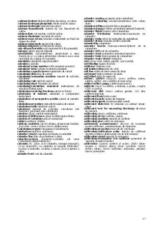 177
calcium hydrate hidroxid/hidrat de calciu; var stins
calcium hydrogen phosphate fosfat acid de calciu
calcium hydroxide hidroxid de calciu
calcium hypochlorite clorură de var; hipoclorit de
calciu
calcium lime var nestins, oxid de calciu
calcium rhodanate tiocianat de calciu
calcium soap grease unsoare consistentă pe bază de
săpun de calciu
calcium superoxide peroxid de calciu
calcium tungstate wolframat de calciu
calc-silicate hornfels rocă metamorfică fin granulară
calcspar calcit; spat de Islanda
calculability calculabilitate, proprietate a unei
funcţii de a i se putea determina valoarea sau a unei
proceduri de a putea fi executată
calculable calculabil; algoritmizabil
calculate a calcula
calculated octane number cifră octanică teoretică
calculated value valoare teoretică/calculată
calculating capacity/power capacitate de calcul
calculating disk disc de calcul
calculating/computing machine maşină de calculat,
calculator
calculating rule riglă de calcul
calculating sheet formular de calcul
calculating/calculation statement instrucţiune de
calcul/în limbaj sursă
calculation involving fractions calcul cu fracţii
calculation of mixture calculare a compoziţiei
încărcăturii
calculation of prospective profits calcul al rentabi-
lităţii
calculation procedure metodă/procedeu de calcul
calculation table tabelă de calcul
calculator maşină de calculat; calculator (de
buzunar); persoană care calculează
calculus calcul, analiză matematică
calculus of differences calcul al diferenţelor finite
calculus of variations calcul variaţional
caldera caldeiră, căldare
caldron; cauldron (geol) căldare, depresiune închisă;
(ind chim, termo) cazan; (miri) căldare mare
Caledonian orogeny orogeneza Caledoniană
calefaction încălzire, calefacţie
calendar (clock) ceasornic/orologiu cu calendar
calendar line linie de schimbare a datei
calendar-section dispozitiv-calendar (al unui
cronometru digital/numeric)
calender (hc, plast, text) calandru, mangel (mangal);
(text) dispozitiv cu calandru al maşinii bătătoare//
(poligr) a calandra, a satina, a netezi; (text) a apreta; a
călca
calender bowl vait de calandru
calender coating acoperire prin calandrare
calender colouring colorare/imprimare prin calan-
drare
calendered film peliculă/folie calandrată
calendered paper hârtie calandrată/satinată/lustruită
calender finish finisare prin calandrare
calender frictioning impregnare/cauciucare pe
calandru
calender grain efect de calandru/de calandrare
calender grease unsoare pentru calandre
calendering calandrare
calender marks marcaje/semne/defecte de la
calandrare
calender roll vait de calandru
caiender stack (calandru) satinator/netezitor
calender train linie/agregat de calandrare
calender water doctor umezilor
calf (alim) viţel; pulpă, gambă; (piei) pulpă
calf binding legare în piele
calfdozer buldozer mic
calf leather/skin piele de viţel
calf line cablu de intervenţie/de foraj
calf paper hârtie imitaţie de piele
calf wheel tobă de manevră
caliber; calibre (maş-un, metr) calibru, spion,
şablon, şubler; (mii) calibru al unei arme
caliber/calibre gauge calibru(-potcoavă)
calibrate (metr) a calibra, a etalona, a grada, a regla;
(TH) a verifica
calibrated dial (metr) cadran gradat; (el) disc
calibrat/etalonat
calibrated flask balon cotat
calibrated nozzle ajutaj de măsurat
calibrated pipette pipetă gradată/cotată
calibrated slide-wire fir etalonat cu contact alune-
cător
calibrated weir for measuring discharge deversor
de măsură
calibrating tarare, calibrare, etalonare
calibrating device calibru, etalon
calibrating machine maşină de calibrat
calibrating plot curbă de etalonare
calibrating potentiometer divizor de tensiune
pentru etalonare; potenţiometru de etalonare
calibrating procedure metodă de verificare
calibrating/calibration puise impuls de calibrare
(pentru reglarea diafragmei iris în televiziune)
calibrating signal semnal de etalonare
calibrating-transmitter test oscillator generator de
semnale standard (radio)
calibration (autom) control al scării; (hidr) deter-
minare a relaţiei dintre două variabile (nivel,
debit); tarare; (metr) calibrare; etalonare, gradare,
tarare; prereglare
 