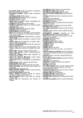 180
cam-cutting lathe strung de prelucrat came/pentru
prelucrarea suprafeţelor formelor
cam-cutting machine maşină pentru prelucrarea
camelor
cam design/profile profil al camei
cam drawing press presă de tras (cu excentric)
cam drive acţionare cu came
cam drum tambur cu came
camei ponton de largare; cămilă, cilindru/flotor de
ranfluare (în navigaţie)
camelback bandă de rulare pentru reşapare
camelback compound amestec (de cauciuc) pentru
banda de rulare
camei hair păr de cămilă
camel-hair cloth ţesătură din păr de cămilă
cameline oii ulei de camelină
cameo printing imprimare în relief
camera (foto) aparat de fotografiat; cameră fotogra-
fică; (tele) tub analizor de televiziune; aparat/ca-
meră de luat vederi
camera beam alignment centrare/aliniere a camerei
de televiziune
camera boom maşină de susţinere a camerei de luat
vederi
camera chain lanţ de transmisie al camerei video-
captoare, agregat de cameră
camera coverage/field of view câmp de vizionare al
camerei videocaptoare
camera crane (foto) macara cinematografică; (tele)
cărucior (platformă) elevator al camerei de televi-
ziune
camera dolly cărucior al camerei de televiziune
camera film scanner cameră exploratoare/anali-
zoare pentru film
camera for copying work aparat fotografic de
reproducere/de copiere
camera for electron diffraction cameră pentru
difracţie electronică, electronograf
camera lens obiectiv al aparatului de fotografiat/de
filmat
camera line-up reglare a camerei de televiziune
camera lucida cameră clară
cameraman operator cinematografic/de televiziune
camera mounting stativ/trepied pentru aparate de
fotografiat
camera obscura cameră obscură
camera preview monitor monitor (de precontrol)
al camerei de televiziune
camera-red theodolite fototeodolit
camera shifting schimbare rapidă de plan/de
orientare a camerei de televiziune ..«.,
camera shooting captare a unei scene cu o cameră
de televiziune
camera tube tub videocaptor, tub analizor de
imagine
cam follower rolă în contact cu o camă; tachet
cam (follower) roller rolă de tachet
cam follower (stern) guide ghidaj de tachet
cam for relieving compression camă de decom-
presie
cam gear distribuţie prin came; mecanism cu came;
excentric
cam groove riglă de ghidare
cam hammer ciocan cu excentric
cam heel spate al camei
cam incline înclinaţie a profilului de lucru al camei
camion autocamion
cam lever pârghie cu acţionare prin camă; tachet
cam loom război cu came
cam milling attachment dispozitiv pentru frezarea
camelor
cam nose curbă de lucru a camei; porţiune proemi-
nentă a camei
cam-operated controller controler cu came
camouflage screen înveliş pentru camuflare
camp teren de depozitare, baracamente, colonie
provizorie (de şantier)
campaign campanie de lucru
campanile campanilă
cam path canelură curbă a camei
Campbell roller tăvălug Campbell
camphane camfan
camphene camfen
camphor camfor
camphor oil ulei de camfor
cam plate (mas) disc cu came; (text) placă a
camelor
camp-on/clamp-on switching circuit de comutare
pe poziţia de aşteptare/de parcare (ex.a apelurilor
telefonice)
cam press presă cu excentric cam profi le/des ign
profil al camei
cam proifle grinding machine maşină de rectificat
prin copiere
camp site loc de depozitare
camptonite camptonit (mineral) cam regulator
regulator cu excentric
cam ring inel cu came
cam roll(er) follower tachet cu rolă camshaft arbore
cu came/de distribuţie/de excentric; (text) axul
camei lacătului de tricotat
camshaft bearing lagăr de arbore cu came; cuzinet
palier al arborelui cu came
camshaft chain lanţ de distribuţie
camshaft controller regulator cu came
camshaft gear pinion de distribuţie
camshaft gear wheel pinion al arborelui/al axului
cu came
camshaft/cam spindle arbore cu came/de distribuţie
camshaft thrust pin bolţ de oprire/de reazem al
 