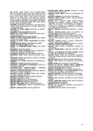 183
cap căciulă, şapcă, bonetă; (alim) capsulă pentru
sticle; (arh) capitel; şapă; (chim, petr) clopot de taler;
(cstr) coronament (superior) din schelet de grinzi; (el)
soclu; (mas) dom, boltă; (mat) calotă (sferică);
simbolul n al intersecţiei; (nav) butuc (de catarg);
ceşcuţă a rozei compasului; (orlg) capac de protecţie
al mecanismului; garnitură de etanşare la remontoar;
(poligr) literă majusculă/verzală; (TH) cap, capac,
calotă//a pune un capac/un soclu
capability capabilitate, posibilitate a unui sistem de a
realiza toate performanţele la nivelul obiectivelor
sale; productivitate
capability of being cupped capacitate de ambuti-
sare adâncă
capability of being kneaded plasticitate
capable for cross-country travel bun pentru circu-
laţie pe orice teren
capable of being cast apt pentru turnare
capable of being cemented/hardened (met) călibil;
(plast) care se poate întări
capable of being swung open/raised basculant,
rabatabil
capable of being thrown out of gear decuplabil
capable of being wrought forjabil
capable of dripping/forming drops care poate
picura
capacitance capacitate electrică
capacitance beam switching comutare capacitivă a
lobului (fasciculului) în radiolocaţie
capacitance current curent de deplasare/capacitiv
capacitance diode diodă capacitivă/varicap; varac-
tor
capacitance meter capacimetru; aparat de măsurat
capacitatea (electrică)
capacitance of wiring capacitate a montajului/ca-
blajului
capacitance record înregistrare capacitivă
capacitance top-loaded aerial/antenna antenă cu
capacitate terminală
capacitance-type analog-to-digital converter
convertor capacitiv analogic-numeric
capacitive sawtooth generator generator capacitiv
de semnale în dinţi de ferăstrău
capacitive storage welding sudare prin acumu-
lare/prin încărcare capacitivă
capacitive transducer captor/traductor capacitiv
capacitor condensator electric
capacitor bank baterie de condensatoare
capacitor coating armătură de condensator
capacitor filter filtru capacitiv/trece-sus
capacitor-input filter filtru cu intrare capacitivă
capacitor loudspeaker difuzor electrostatic/capa-
citiv
capacitor memory/store memorie capacitivă
capacitor/split phase starting demaraj cu fază
auxiliară/cu fază ajutătoare
capacitor (start) motor motor cu condensator (de
demaraj)
capacitor telephone microreceptor electrostatic
capacitor tissue paper hârtie (electroizolantă)
pentru condensatoare
capacity (TH) capacitate; debit; volum; mărime,
productivitate; putere, sarcină, consum; (hidr)
capacitate (a lacului de acumulare; de scurgere a
albiei; de evacuare); (inj) capacitate; lungime a
cuvântului (la calculator); capacitate de memorare;
(mat) număr maxim de cifre
capacity balance compensare/echilibrare a capaci-
tăţii
capacity balance point punct de echilibru (al
regulatorului capilar) al puterii frigorifice
capacity bridge punte pentru măsurarea capacităţii
capacity chart schemă a unei maşini-unelte cu date
privind dimensiunile maxime ale pieselor de
prelucrat
capacity control reglare a puterii frigorifice;
variaţie a puterii unui compresor
capacity controller/regulator regulator de putere;
dispozitiv pentru variaţia capacităţii
capacity curve curbă a capacităţii (lacului de
acumulare)
capacity displacement capacitate cilindrică, cilin-
dree
capacity exceeding/out-of-range number număr
ce depăşeşte capacitatea unui calculator
capacity factor factor de utilizare/de capacitate,
raport între puterea efectivă a unei surse şi puterea ei
nominală
capacity-head curve curbă de presiune-randament
capacity loss pierdere de capacitate (la acumula-
toare)
capacity motor motor asincron cu condensator
capacity of povver station (when completed)
puterea instalată a unei centrale (în etapa finală)
capacity of a pump debit al pompei
capacity of solution putere rezolvantă/separatoare
capacity out-of-range / exceeding number număr
ce depăşeşte capacitatea unui calculator
capacity reactance reactanţă capacitivă, capacitanţă
capacity test încercare de capacitate (la acumula-
toare)
capacity top capacitate terminală (a unui element
radiant)
capacity unbalance meter aparat pentru măsurarea
dezechilibrului de capacitate
capahyba oil ulei de copaivâ
cap bar tija suporturilor cilindrilor de presiune la
trenurile de laminare
cap chisel daltă lată; daltă în cruce/crucişă
 