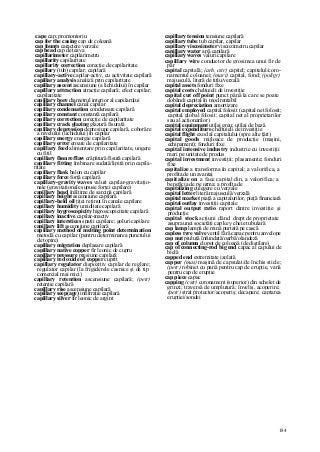 184
cape cap; promontoriu
cap for the casing cap de coloană
cap founts caractere verzale
cap head cap de ţeava
capillarimeter capilarimetru
capillarity capilaritate
capillarity correction corecţie de capilaritate
capillary (tub) capilar; capilară
capillary-active capilar-activ, cu activitate capilară
capillary analysis analiză prin capilaritate
capillary ascent ascensiune (a lichidului) în capilar
capillary attraction atracţie capilară; efect capilar;
capilaritate
capillary bore diametrul interior al capilarului
capillary channel canal capilar
capillary condensation condensare capilară
capillary constant constantă capilară
capillary correction corecţie de capilaritate
capillary crack glazing glazură fisurată
capillary depression depresiune capilară, coborâre
a nivelului (lichidului) în capilar
capillary energy energie capilară
capillary error eroare de capilaritate
capillary feed alimentare prin capilaritate, ungere
cu fitil
capillary fissure/flaw crăpătură/fisură capilară
capillary fitting îmbinare sudată/lipită prin capila-
ritate
capillary flask balon cu capilar
capillary force forţă capilară
capillary-gravity waves valuri capilar-gravitaţio-
nale (gravitaţionale supuse forţei capilare)
capillary head înălţime de sarcină capilară
capillary height ascensiune capilară
capillary-held oil ţiţei reţinut în canale capilare
capillary humidity umiditate capilară
capillary hygroscopicity higroscopicitate capilară
capillary inactive capilar-inactiv
capillary interstices spaţii capilare; goluri capilare
capillary lift ascensiune capilară
capillary method of melting point determination
metodă cu capilar (pentru determinarea punctului
de topire)
capillary migration deplasare capilară
capillary native copper fir leonic de cupru
capillary pressure presiune capilară
capillary red oxide of copper cuprit
capillary regulator dispozitiv capilar de reglare;
regulator capilar (la frigiderele casnice şi de tip
comercial mai mici)
capillary retention ascensiune capilară; (petr)
retenţie capilară
capillary rise ascensiune capilară
capillary seep(age) infiltraţie capilară
capillary silver fir leonic de argint
capillary tension tensiune capilară
capillary tube tub capilar, capilar
capillary viscosimeter viscozimetru capilar
capillary water apă capilară
capillary waves valuri capilare
capillary wire conductor de grosimea unui fir de
păr
capital capitală; (arh, cstr) capitel; capitelul/coro-
namentul coloanei; (mari) capital, fond; (poligr)
majusculă, literă de titlu/verzală
capital assets fonduri fixe
capital costs cheltuieli de investiţie
capital cut off point punct până la care se poate
dobândi capital în mod rentabil
capital depreciation amortizare
capital employed capital folosit (capital net folosit;
capital global folosit; capital net al proprietarilor
sau al acţionarilor)
capital equipment utilaj greu; utilaj de bază
capital expenditure cheltuieli de investiţie
capital flight exod al capitalului (spre alte ţări)
capital goods mijloace de producţie (maşini,
echipament); fonduri fixe
capital intensive industry industrie cu investiţii
mari pe unitate de produs
capital investment investiţii; plasamente; fonduri
fixe
capitalize a transforma în capital; a valorifica, a
profita de un avantaj
capitalize on a face capital din, a valorifica; a
beneficia de pe urma; a profita de
capitalizing culegere cu verzale
capital letter literă majusculă/verzală
capital market piaţă a capitalurilor, piaţă financiară
capital outlay investiţii capitale
capital output ratio raport dintre investiţie şi
producţie
capital stock acţiuni dând drept de proprietate
asupra unei societăţi cap key cheie tubulară
cap lamp lampă de mină purtată pe cască
capless tyre valve ventil fără capac pentru anvelope
cap nut piuluţă înfundatâ/oarbă/olandeză
cap of column clopot de coloană (de distilare)
cap of connecting-rod big end capac al capului de
bielă
capped end extremitate izolată
capper (mas) maşină de capsulat/de închis sticle;
(petr) robinet cu pană pentru cap de erupţie, vană
pentru cap de erupţie
cap piece capac
capping (cstr) coronament (superior) din schelet de
grinzi; traversă de umplutură; înveliş, acoperire;
(petr) strat protector/acoperiş; decapare; captarea
erupţiei/sondei
 