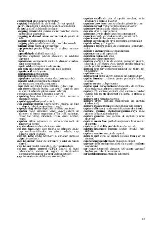 185
capping bed strat superior protector
capping brick dală de cărămidă (format special
pentru cheia bolţii); cărămidă de căptuşeală a bolţii
de tipul „calotă"; cărămidă de placaj
capping cement chit pentru soclul becurilor electri-
ce/tuburilor electronice
capping in dressed stone coronament de piatră de
talie
capping of wall centură a zidului
capping plate grindă de centură, cosoroaba, coardă
capping stone piatră de coronament
cap product produs Whytney (în analiza matema-
tică)
capraldehyde aldehidâ caprinică
caprates caprinaţi (săruri ale/esteri ai acidului
caprinic)
caprestance componentă alcătuită dintr-un conden-
sator şi o rezistenţă
capric acid acid caprinic/n-decanonic
cap rock strat superior, cap-rock, rocă acoperiş
caproic acid acid caproic
caprolactam caprolactamă
capronitrile nitril capronic
caprylate caprilat (sare a/ester al acidului caprilic)
caprylic acid acid caprilic/n-octanoic
caps (caractere) verzale; majuscule
cap screw dop filetat; capac filetat; şurub cu cap
cap shore cheie de butuc; „caşcaval" (pană pe care
se sprijină arborele gabier sau un arboret)
capsize a se răsturna; a bascula, a şavira
capsizing basculare/răsturnare a navei; trecere a
fluxului în reflux
capsizing gradient pantă critică
cap-spinning bobbin ţeava pentru maşina de filat
cu clopot; bobină pentru fus cu casetă
cap-spinning device dispozitiv de filare cu clopot
capstan (nav) cabestan; vinci; (tele) sistem de
transport al benzii magnetice; (77/) (rolă) cabestan,
mosor fix; vârtej, vârtelniţă; troliu, vinci; tambur;
haspel
capstan drive acţionare cu cabestan/cu rolă de
transport al benzii
capstan drum tambur al cabestanului
capstan head (hidr, nav) pălărie de cabestan; (mas)
cap revolver/cilindric cu găuri radiale; cap
cilindric găurit în cruce
capstan lathe strung-revolver (cu cărucior dublu al
capului-revolver)
capstan motor motor de antrenare (a rolei cu bandă
sonoră)
capstan nut piuliţă rotundă cu găuri pentru cheie
capstan phase control (CPC) control al fazei
cabestanului, sistem de reglare a funcţionării
elementelor mecanice ale unui videocasetofon
capstan rest sanie dublă a capului revolver
capstan saddle cărucior al capului revolver; sanie
inferioară a capului revolver
capstan screw şurub cu cap cilindric găurit în cruce
capstan-turned prelucrat(ă) la strung-revolver
capstan wheel roată de mână cu braţe
cap stay strai cu cap/de butuc
capstones înveliş din blocuri (pe coronament)
capsule capsulă; capsă detonantă; carcasă mică
capsule aneroid barometru aneroid
captain comandant de navă (în marina comercială)
captain of top şef de gabie
captain's bridge punte de comandă/a comandan-
tului
captain's cabin cabină a comandantului
captance reactanţă capacitivă
captation captare (de apă)
captax mercaptobenztiazol
caption (poligr) titlu de capitol, paragraf, pagină;
legendă a unei figuri; (tele) carton generic (material
grafic pregătit pentru prezentare)
caption scanner explorator/analizor de titluri (în
televiziune)
captivate a capta
captive float flotor captiv, legat de un corp plutitor
captive foundry turnătorie pentru producţia de bază
a uzinei
captive screw şurub prizonier
captive spot curve follower dispozitiv de explora-
re/de trasare a curbelor cu spot captiv
capture (fiz) captare, captură; (in/) captare a datelor
vizuale (de pe un document)//a capta, a prinde, a
captura
capture area plan de absorbţie
capture cross secţiune transversală de captură
(radioactivă)
capture cross section secţiune (eficace) de captură
capture efficiency randament/eficacitate de captură
capture gamma radiation/gamma-rays raze
gamma de captură (radiativă)
capture gammas raze gamma de captură (a unui
neutron)
capture mean free path drum/parcurs liber mediu
de captură
capture probability probabilitate de captură
capture-produced isotope izotop produs prin
captură
capture reaction reacţie de captură
capture spot zonă de captură (a unui transistor cu
contact)
cap-twîsting spindle fus de răsucit cu clopot
cap-tyre joint cuplare în calotă (la scocuri oscilante
suspendate)
car (auto) automobil; cărucior; (cf) vagon; vagonet;'
boghiu; (el) cabină de ascensor
car aerial/antenna antenă de automobil
 