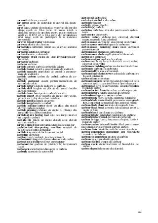 186
caramel zahăr ars, caramel
car apron ecran de securitate al cabinei (la ascen-
soare)
carat carat, unitate de măsură a proporţiei de aur din
aliaje egală cu 24-a parte din masa totală a
aliajului; unitate de greutate pentru pietre preţioase
egală cu 0,2053 gf; a 24-a parte din proprietatea
unei nave; cotă de participare la o societate
comercială
caravan travel trailer rulotă auto
caraway oii ulei de chimion
carbamates carbamaţi (săruri sau esteri ai acidului
carbamic)
carbamic acid acid carbamic
carbamide uree, carbamidă
carbamide resin răşină de uree-formaldehidă/car-
bamidică
carbazole carbazol
carbenes carbene
carbide carbură; carbid, carbură de calciu
carbide basket retortă a generatorului de acetilenă
carbide capacity umplutură de carbid (a generato-
rului de acetilenă)
carbide carbon carbon de carbid, carbon de ce-
mentare
carbide container casetă pentru încărcătură de
carbură de calciu
carbide cutter sculă de aşchiere cu carbură
carbide drill burghiu cu plăcuţe din metal dur/din
carburi metalice
carbide drum butoi pentru carbură de calciu
carbide insert (min) inserţie de metal dur (widia,
pobedit etc.); tăiş de carburi metalice
carbide lamel!a lamelă de carbid
carbide lamp lampă cu carbid
carbide milling cutter freză cu plăci din metal
dur/din carburi metalice
carbide planing rabotare cu cuţite cu plăcuţe din
metal dur/din carburi metalice
carbide-shank boring tool cuţit de strunjit interior
cu corp din carbură
carbide tip placă de metal dur/de aliaj dur/de
carburi metalice
carbide-tipped tool cuţit armat cu placă de aliaj dur
carbide-tool sharpening machine maşină de
ascuţit scule/cuţite cementate
carbide tray cutie de încărcare cu carbid
carbiding carburare
carbine (or/g) carabină; (text) carabinieră
carboatomic ring ciclu format din atomi de carbon
carbochain polymer polimer carbocatenar
carbocoal tar gudron de (distilare la) temperatură
joasă
carbocycle ciclu format din atomi de carbon
car body caroserie de automobil
carbogenes carbogene
carbohydrate hidrat de carbon
carbolate fenolat
carbolic oii ulei fenolic
carbolite(s) carbolit
carboloy carboloy, aliaj dur pentru scule aşchie-
toare
carbometer carbometru
carbon carbon, cărbune pur, electrod, diamant
negru, negru de fum; calamină
carbonaceous carbonifer, cu conţinut de cărbune
carbonaceous material agent de carburare
carbonaceous ramming mass masă carbonică
pentru stampat
carbonaceous rock rocă carbonatică
carbonaceous shale argilă şistoasă cărbunoasă
carbonado carbonado
carbon analyzer analizor de carbon
carbon arc lamp lampă electrică cu arc având
electrozi de cărbune
carbon-arc welding sudare cu electrod de cărbune
carbonate carbonat//a carbonata
carbonated lye leşie carbonatată
carbonating column/tower coloană de carbonatare
(la sodă calcinată)
carbonation carbonatare
carbonation juice lichid provenit din nămolul de la
epurarea apelor uzate (nefiltrat şi lipsit de gaze)
carbonator cuvă de carbonatare, saturator (pentru
bioxid de carbon)
carbon-backed form formular cu carbon pe spate
carbon battery baterie cu anod de cărbune
carbon-bearing care conţine carbon
carbon black negru de fum, calamină, funingine
carbon black masterbatch preamestec cu negru de
fum, concentrat de negru de fum, amestec mamă
carbon-black plant instalaţie de negru de fum
carbon-black stock amestec (de cauciuc) şarjat cu
negru de fum
carbon bleach decolorare cu cărbune
carbon(-block) protector parafulger de cărbune
carbon brick cărămidă pe bază de carbonaţi
carbon bridge (auto) ancrasare a bujiei; (chim)
punte de carbon
carbon-carbon aircraft brake frână pentru aero-
nave din material compozit carbon-carbon
carbon chain catenă formată din atomi de carbon
carbon-combustion/-consuming cell pilă/baterie
cu ardere de cărbune
carbon concentration saturare cu carbon
carbon copy copie dactilografiată
carbon crucible creuzet de cărbune
carbon cycle ciclu biochimic al bioxidului de
carbon
carbon deposit depunere de calamină
 