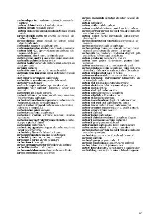 187
carbon-deposited resistor rezistenţă cu strat de
cărbune
carbon dichloride tetraclorură de carbon
carbon dioxide bioxid de carbon
carbon-dioxide ice zăpadă uscată/carbonică; gheaţă
uscată
carbon-dioxide outburst erupţie de bioxid de
carbon în subteran
carbon-dioxide snow bioxid de carbon solid,
zăpadă carbonică
carbon dust mărunt de cărbune; gris
carbon engineering steel oţel carbon de construcţie
carbon feed (TH) aprovizionare cu cărbuni; (el)
avans al cărbunelui
carbon (gas) black negru de fum de gaze
carbon-group analysis analiză pe grupe structurale
carbon hexachloride hexacloretan
carbon holder suport de cărbune (într-o lampă cu
arc); portperie
carbonic carbonic
carboniferous cărbunos; din era carboniferă
carboniferous limestone calcar carbonifer, rocă de
calcar
carboniferous rock rocă carboniferă
carboniferous sandstone gresie cărbunoasă
carbonify a carboniza
carbon incorporation încorporare de carbon
carbonite (mii) carbonit (exploziv); (miri) cocs
natural
carbonium ion ion de carboniu
carbonization carbonizare; cocsificare, cementare,
încarbonizare, carburare
carbonization at low temperature carbonizare la
temperatură joasă; semicarbonizare
carbonization of wood carbonizare a lemnului,
fabricare a mangalului
carbonization plant cocserie
carbonize a carbura, a carboniza
carbonized residue cărbune rezidual; reziduu
carbonizat
carbonize partially/slightly/superficially a carbo-
niza pe suprafaţă/parţial
carbonizing carbonizare
carbonizing agent (met) agent de carburare; (text)
agent de carbonizrae
carbonizing flame flacără reducătoare
carbonizing machine maşină de carbonizat
carbonizing oven cuptor pentru mangal
carbonizing period durată de afmare
carbon knock detonaţie
carbon lightning arrester parafulger de cărbune
carbonlike similar cu cărbunele
carbon-molybdenum steel oţel carbon-molibden
carbon monoxide oxid de carbon
carbon-monoxide detector detector de oxid de
carbon
carbon oil benzen
carbon oxide oxid de carbon
carbon oxychloride fosgen, oxiclorură de carbon
carbon-oxygen/carbox fuel cell pilă de combustie
cu carbon şi oxigen
carbon paper hârtie pigment/de copiat/carbon;
plombagină
carbon penetration penetraţie a carbonului, ce-
mentare
carbon period perioadă de carburare
carbon pickup (chim) saturare de carbon; (met)
mărire a conţinutului de carbon (la turnare)
carbon pile (ai) reactor cu moderator de grafit; pilă
cu cărbune; (el) coloană de cărbune
carbon-producing cocsificare, cocsare
carbon raw paper hârtie-suport pentru hârtii
copiative
carbon reactor reactor cu moderator de grafit
carbon residue reziduu de cărbune (după distilarea
uleiurilor); cărbune Conradson; indice Conradson
carbon residue of oil cocs de petrol
carbon-residue test determinare a cifrei de cocs
carbon-resistance thermometer termometru cu
rezistenţă de carbon
carbon rod tijă/electrod/perie de cărbune
carbon skeleton schelet de (atomi de) carbon
carbon soot calamină
carbon steel oţel carbon/nealiat
carbon suboxide suboxid de carbon
carbon sulphide sulfura de carbon
carbon tissue hârtie pigment
carbon-to-carbon bond legătură carbon-carbon
carbon tool steel oţel carbon pentru scule
carbon tracer carbon trasor, carbon marcat
carbon-uranium reactor reactor cu grafit şi uraniu
carbon wiper cărbune colector
carbonyl carbonil
carbonylation carbonilare
carbonyl chloride oxiclorură de carbon, fosgen
carbonyl compound compus carbonilic
carbonyl group grupare carbonil
carborundum carbura de siliciu; carborundum
carborundum wheel disc de carborundum
carbox/carbon-oxygen fuel cell pilă de combustie
cu carbon şi oxigen
carboxide grupare carbonil, carbonil de metal
carboxyl carboxil
carboxyl group grupare carboxil
carboxyl reaction reacţie la gruparea carboxil
carboy balon de sticlă (pentru acizi)
carboy tilter dispozitiv de răsturnare a damigenelor
car building construcţie de automobile/de vagoane
 