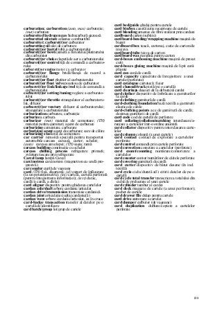 188
carburation; carburetion (auto, mas) carburaţie;
(met) carburare
carburetted hydrogen gas hidrocarbură gazoasă
carburetted mixture amestec combustibil
carburetter; carburet(t)or carburator
carburetting oil ulei de carburare
carburet(t)or barrel tobă a carburatorului
carburet(t)or bowl cameră a flotorului/plutitorului
din carburator
carburet(t)or choke clapetă de aer a carburatorului
carburet(t)or control tijă de comandă a carburato-
rului
carburet(t)or engine motor cu carburator
carburet(t)or flange bridă/flanşă de racord a
carburatorului
carburet(t)or float plutitor al carburatorului
carburet(t)or float valve poantou de carburator
carburet(t)or link/linkage/rod tijă de comandă a
carburatorului
carburet(t)or setting/tuning reglare a carburato-
rului
carburet(t)or throttie strangulator al carburatoru-
lui, difuzor
carburet(t)or ventury difuzor al carburatorului;
strangulare a carburatorului
carburization carburare, carburaţie
carburize a carbura
carburizer (met) material de cementare; (TH)
material pentru garnituri; agent de carburare
carburizing cementare, carburare
carburizing agent agent de carburare; sare de călire
carburizing steel oţel de cementare
car carrier remorcă specială pentru transportat
automobile carcass carcasă, carter; schelet;
(auto) carcasa anvelopei; (TH) saşiu; ramă
carcass building construcţie cu schelet
carcass chilling process refrigerare primară;
zvântare/uscare prin refrigerare
Carcel lamp lampă Carcel
carcinotron carcinotron (magnetron cu undă pro-
gresivă)
car coupler cuplă de vagoane
card (TH) fişă, diagramă; (el) suport de înfăşurare
(la un potenţiometru); (inj) cartelă, cartelă perforată
(pentru înregistrarea informaţiei); (text) darac,
cardă//a cardă, a dărăci
card aligner dispozitiv pentru ghidarea cartelelor
cardan axle/shaft arbore cardanic/articulat
cardan drive/transmission transmisie cardanică
cardan joint articulaţie/cuplaj cardanic(ă)
cardan wave arbore cardanic/articulat, ax în cruce
card-badge transaction transfer al datelor pe o
cartelă de identificare
card batch/group lot/grup de cartele
card bed/guide ghidaj pentru cartele
card bin/box casetă/cutie receptoare de cartele
card blending amestec de fibre realizat prin cardare
cardboard carton (subţire)
cardboard-bending/wrapping machine maşină de
biguit
cardboard box teacă, cartonaj, cutie de carton/de
mucava
cardboard tube ţeava de carton
cardboard wax parafină pentru carton
card-boxes embossing machine maşină de presat
cutii
card-boxes gluing machine maşină de lipit cutii
pliante
card can cană de cardă
card capacity capacitate de înregistrare a unei
cartele (perforate)
card catalogue cartotecă; fişier
card channel/track pistă (pe o cartelă)
card clearings deşeuri de la deburajul cardei
card clother dispozitiv de îmbrăcare a garniturilor
la carde
card clothing garnitură de cardă
card-clothing foundation bază textilă a garniturii
elastice de carde
card-clothing points ace de garnitură de cardă;
desimea garniturii de cardă
card code cod de cartelă/de perforare
card collating/collation/matching interclasare/a-
ranjare a cartelelor într-o ordine anumită
card collator dispozitiv pentru interclasarea carte-
lelor
card column coloană (a unei cartele)
card contact contact de explorare a cartelelor
perforate
card control comandă prin cartele perforate
card correction corectare a cartelelor (perforate)
card count/counting numărare/contorizare a
cartelelor
card counter contor/numărător de căitele perforate
card covering garnitură de cardă
card cutter dispozitiv de bătut desene (în ind.
textilă)
card cycle ciclu/durată a(l) citirii datelor de pe o
cartelă
card cycle total transfer transcriere a totalului din
ciclul de prelucrare al unei cartele
card cylinder tambur al cardei
card deck magazie de cartele (a unui perforator);
pachet de cartele
card drawer file dulap pentru cartele
card drive antrenare a cartelei
card dumper culbutor (de vagoane)
card duplication dublare/copiere a cartelelor
perforate
 