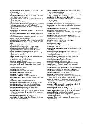 18
adjustment for wear ajustare/reglare pentru com-
pensarea uzurii
adjustment function funcţie de ajustare
adjustment letter scrisoare de rezolvare a reclama-
ţiei; răspuns la o reclamaţie
adjustment mark reper de ajustare/de punere la
punct/la semn
adjustment matching ajustaj
adjustment of data ajustare/corectare a datelor prin
raportare la un şir de valori (în hidrologie)
adjustment of measure stabilire a formatului (în
poligrafie)
adjustment of mixture reglare a compoziţiei
amestecului
adjustment of position of brushes decalare a
periilor
adjustment of regulating nut (screw) piuliţă de
potrivire/de ajustare/de reglare
adjustment of (repeater) gain reglaj al amplificării
adjustment of rolls reglare a cilindrilor (de lami-
nor)
adjustment pin ştift de ajustare
adjustment plate placă/platou de îndreptare
adjustment range plajă/domeniu de reglaj
adjustment screw şurub de ajustare/de reglare
adjust to neutral a regla pe punctul neutru
adjust to zero reglare la zero a indicatorului
aparatului de măsurat
Adkin catalyst catalizator de cupru şi crom pentru
hidrogenarea acizilor graşi
ad man zeţar la rubrica publicitate
admeasurement măsurare
administered price preţ impus (de producător)
administrative data processing informatică de
gestiune
admirai ship navă-amiral
admiralty amiralitate
admiralty anchor ancoră-amiralitate
admiralty court tribunal maritim
admiralty law drept maritim
admissible estimate estimaţie verosimilă
admissible load per axle sarcină admisibilă per
osie
admissible stress solicitare admisibilă
admissible transformation transformare permisă
admission sosire; intrare, apariţie; admisi(un)e
admission aperture fantă de admisie/de intrare
admission cam camă a supapei de admisie
admission channel canal de intrare
admission gear (mas) mecanism pentru deschiderea
şi închiderea supapei de admisie; (min) mecanism
de admisie
admission hopper pâlnie de alimentare
admission of fluid to turbine blades admisie a
unui fluid la palele turbinei
admission opening (auto) deschidere a admisiei;
(mas) orificiu de admisie
admission potenţial (el) tensiune de intrare; (termo)
presiune a aburului de admisie
admission stroke timp/cursă de admisie
admission valve supapă/ventil/robinet de admisie
(de aspiraţie)
admit a deschide admisia; a admite
admittance admitanţă (inversul impedanţei)
admittance bridge punte de măsură a rezistenţei
totale
admittance matrix matrice de admitanţă, matrice Y
admix a amesteca; a adăuga
admixture contaminare; amestec(are); adăugare,
adaos; impuritate
admixture for concrete adaos pentru beton
adobe (cstr) chirpici; (geol) argilă slabă/nisipoa-
să//deluvial, aluvionar
adoption adoptare; recepţie; recepţionare
adrift în derivă (despre navă)
adronol ciclohexanol
adsorbant; adsorbent adsorbant
adsorbate adsorbat
adsorption chromatography cromatografie prin
adsorbţie
adsorption desiccation uscare prin adsorbţie
adsorption plant instalaţie de adsorbţie/de dezben-
zinare prin adsorbţie
adsorption precipitation precipitare adsorbtivă
adsorption refining rafinare prin adsorbţie
adsorption section secţie de adsorbţie
adsorption water apă de adsorbţie
adsorptive precipitation precipitare adsorbtivă
adsorptivity putere de adsorbţie; adsorbtivitaîe
adularia adular
adulterant material de umplutură, aditiv; denaturant
adulterate a falsifica, a contraface, a denatura
adulterated turpentine înlocuitor de terebentină
adulteration falsificare, contrafacere
adustion inflamabilitate, combustibilitate
ad valorem ad valorem, conform valorii; conform
preţului declarat; conform preţului de cost
advance înaintare; întrecere; depăşire; avans;
avansare; anticipare; decalaj; penetrare; progres;
perfecţionare
advance adit across the formation galerie de
înaintare perpendiculară pe zăcământ
advance angle unghi de avans
advance bore gaură înaintaşă (la perforarea rocilor)
advance borehole gaură premergătoare/de probă.
advanced flying pilotaj de înaltă şcoală
advanced ignition avans la aprindere; aprindere
prematură/timpurie
advance face front avansând de la centru spre
hotarul minei
 