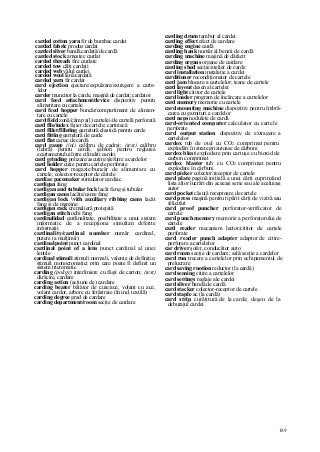 189
carded cotton yarn fir de bumbac cardat
carded fabric produs cardat
carded sliver bandă cardată/de cardă
carded stock amestec cardat
carded threads fire cardate
carded tow câlţi cardaţi
carded web vălul cardei
carded wool lână cardată
carded yarn fir cardat
card ejection ejectare/expulzare/extragere a carte-
lelor
carder muncitor la carde, maşină de cardat; cardator
card feed attachment/device dispozitiv pentru
alimentare cu cartele
card feed hopper buncăr/compartiment de alimen-
tare cu cartele
card field zonă/câmp a(l) cartelei/de cartelă perforată
card file/index fişier de cartele; cartotecă
card fillet/filleting garnitură elastică pentru carde
card fitting garnitură de carde
card flat capac de cardă
card gauge (inj) calibru de cadraj; (text) calibru
(lehră) pentru cardă; şablon pentru reglarea
ecartamentului între cilindrii cardei
card grinding polizare/ascuţire/şlefuire a cardelor
card holder cutie pentru cartele perforate
card hopper magazie/buncăr de alimentare cu
cartele; colector-receptor de căitele
cardiac pacemaker stimulator cardiac
cardigan fang
cardigan and tubular lock lacăt fang şi tubular
cardigan cams lacăte/came fang
cardigan lock vith auxiliary ribbing cams lacăt
fang şi de margine
cardigan rack cremalieră protejată
cardigan stitch ochi fang
cardinalidad cardinalitate, posibilitate a unui sistem
informatic de a recepţiona simultan diferite
informaţii
cardinality/cardinal number număr cardinal,
putere (a mulţimii)
cardinal point punct cardinal
cardinal point of a lens punct cardinal al unei
lentile
cardinal stimuli stimuli normali, valenţe de definiţie;
stimuli monocromatici prin care poate fi definit un
sistem tricromatic
carding (poligr) interliniere cu fâşii de carton; (text)
dărăcire, cardare
carding action (acţiune de) cardare
carding beater bătător de cuie/ace, volant cu ace,
volant cardor, arbore cu ferăstraie (în ind. textilă)
carding degree grad de cardare
carding department/room secţie de cardare
carding drum tambur al cardei
carding effect efect de cardare
carding engine cardă
carding hank număr al benzii de cardă
carding machine maşină de dărăcit
carding organs organe de cardare
carding shed secţie/atelier de carde
card installation instalaţie a cardei
carditioner recondiţionator de cartele
card jam blocare a cartelelor; teanc de cartele
card layout desen al cartelei
card light cititor de cartele
card loader program de încărcare a cartelelor
card memory memorie cu cartele
card mounting machine dispozitiv pentru îmbră-
carea cu garnituri a cardelor
card neps noduleţe de cardă
card-oriented computer calculator cu cartele
perforate
card output station dispozitiv de extragere a
cartelelor
cardox tub de oţel cu CO2 comprimat pentru
explodări în strate grizutoase de cărbuni
cardox blast explodare prin cartuşe cu bioxid de
carbon comprimat
cardox blaster tub cu CO2 comprimat pentru
explodare în cărbuni
card picker colector/receptor de cartele
card plate pagină iniţială a unei cărţi cuprinzând
lista altor lucrări din aceeaşi serie sau ale aceluiaşi
autor
card pocket căsuţă receptoare de cartele
card press maşină pentru tipărit cărţi de vizită sau
felicitări
card proof puncher perforator-verificator de
cartele
card punch memory memorie a perforatorului de
cartele
card reader mecanism lector/cititor de cartele
perforate
card reader punch adapter adaptor de citire-
perforare a cartelelor
car driver şofer, conducător auto
card room secţie de cardare; sală/secţie a cardelor
card run trecere a cartelelor prin echipamentul de
prelucrare
card saving rnotion reductor (la cardă)
card sensing citire a cartelelor
card settings reglaje ale cardei
card sliver bandă de cardă
card stacker colector-receptor de cartele
card staple ac (la cardă)
card strip curăţitură de la carde; deşeu de la
deburajul cardei
 