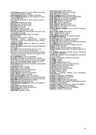 190
card stripper dispozitiv pentru deburajul cardei;
muncitor la deburajul cardelor
card stripping deburaj al cardelor; întorcător
card stripping brush perie de deburaj la carde;
cilindru deburator
card sweeps măturătură de la cardă (scamă şi
deşeuri)
card tender muncitor la cardă
card top capac (lineal) la cardă
card waste deşeuri de la cardă
card web văl de cardă
card winder sortator de fire
card wire ac al garniturii de cardă
card wire brush perie din garnituri de cardă, perie
cu garnitură de cardă
card with breast roller cardă cu avantren
care întreţinere
careen a abate în carenă, a carena
careening carenare „piraterească"; curăţirea
(reparaţia) carenei prin înclinarea navei; carenaj;
abatere în carenă
careening tackle palane de abatere în carenă;
palane de carenaj
car elevator/lift elevator auto; lift (pentru lucrări de
întreţinere)
car engine motor de automobil care of (auto)
întreţinere; (mân) prin grija/bunăvoinţa
caret simbol pentru indicarea locului în care trebuie
introdus un material omis într-un manuscris sau
într-un tipar de probă
car examination revizie a vagoanelor
car feeder alimentator (încărcător) în vagonete
car frame (cf) cadru de osie/de rulare; (mas) suport
al căii de rulare (la macarale); saşiu de automobil
cargo carie; încărcătură; marfă; cargou
cargo battens fardaj lateral de aerisire; seretă; grătar
(vertical) de şipci
cargo block macara de bigă
cargo boat cargou, cargobot
cargo body caroserie de autocamion
cargo boom bigă de încărcare
cargo capacity capacitate de încărcare
cargo-carrier cargou, cargobot
cargo-carrying glider planor de transport
cargo dead weight capacitate netă/utilă de încărcare
cargo door poartă de încărcare; sabord de încărcare
cargo fall cablu al palancului de sarcină
cargo gear instalaţie de încărcare
cargo handling appliances utilaj de manipulare a
mărfurilor
cargo hatchway gură de magazie
cargo hook ganci (cârlig de încărcare)
cargo in bulk carie în vrac
cargo liner cargobot de linie
cargo mast catarg-suport de bigi
cargo motorship motonavă de mărfuri
cargo net plasă de încărcare
cargo oii pump pompă de ulei navală
cargo parachute paraşută pentru greutăţi mari
cargo plan plan de încărcare; cargoplan
cargo reefer space magazie frigorifică
cargo shift deplasare a caricului
cargo ship cargou, cargobot
cargo steamer cargobot cu abur
cargo tank tanc de marfă (la petroliere)
cargo train tren de marfă
cargo-transport airplane avion pentru (transport
de) mărfuri
cargo truck/vehicle autocamion
cargo vessel cargobot, cargou
cargo winch vinci de marfă
car headlight (lamp) far al unui autovehicul
car heater calorifer auto
car-hold relay releu de etaj (la ascensoare)
carinate fold cută izoclinală/în acoladă
car indicator tablou indicator în cabină (de ascensor)
car inspector revizor de vagoane
car levelling device dispozitiv automat de nivel
carling carlingă de punte
carload vagon-cisternâ. cisternă; vagon cazan
carload receiver intermediar de produse agricole cu
ridicata
car loading elevator elevator pentru încărcarea
vagonetelor/vagoanelor
carmatron carmatron, tub tip magnetron cu domeniu
de acord îngust
carmine acid carminic//carmin, roşu aprins
carminite carminit
carnallite carnalit
carnaubic acid acid lignoceric
carnelian carneol (cuarţ cu irizaţii feroase)
Carnot cycle procesul/ciclul Carnot
carnotite carnotit (mineral)
Caro's acid acid monopersulfuric
carotene carotină, caroten
car park parking; parcaj
carpenter (/) tâmplar, dulgher; (nov) marangoz,
lemnar de bord
carpenter's axe topor de dulgherie
carpenter's bench banc de tâmplar
carpenter's glue clei de oase
carpenter's joint îmbinare dulgherească
carpenter's rule riglă gradată simplă (pentru lucrări
de dulgherie şi tâmplărie)
carpenter's shop marangozerie; atelier de tâmplărie
carpenter's square echer de dulgherie
carpenter's workshop atelier de dulgherie
carpentry dulgherie, marangozie
 