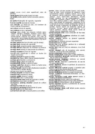 191
carpet covor; (cstr) strat superficial; strat de
protecţie
carpet loom război pentru (ţesut) covoare
car polish produs pentru lustruit caroseria automo-
bilelor
car pusher împingător de vagonete, vagonetar
Carrara marble marmură de Carrara
car retarder (cj) frână de cale; (el) limitator de
viteză a cabinei (la ascensor)
car reviser revizor de vagoane
car revision revizie a vagoanelor
carriage căruţ, căruţă, car; cărucior, vehicul, sanie,
trăsură, caleaşca; transport, cărăuşie; (auto) saşiu;
(mân) cost al transportului; (mas) sanie a unei
maşini-unelte; cărucior de macara; (mii) afet de
tun; (poligr) car al presei de tipar; (text) cărucior (la
selfactor sau maşina de tricotat rectilinie); (inj) car al
unei imprimante
carriage apron placă de zăvorâre; şorţ (la strung)
carriage body caroserie de automobil
carriage clock ceasornic pentru maşină/de bord
carriage delivery dispozitiv de eliminare cu cărucior
carriage draft laminaj al căruciorului (la selfactor)
carriage examiner revizor de vagoane
carriage-fork ramificaţie a săniei cu lacăte (la
maşina de tricotat)
carriage forward transport de plătit
carriage free franco, plătit, francat//transport gratuit
carriage gain întindere cu căruciorul
carriage gauge gabarit de încărcare
carriage guide ghidare a săniei cu lacăte
carriage guide-bar glisieră a săniei cu lacăte (şina
de ghidare a săniei cu lacăte)
carriage handle manetă pentru deplasarea manuală a
căruciorului (la maşini-unelte)
carriage pass trecere carosabilă
carriage prepaid cu transport plătit
carriage rack cremalieră a săniei
carriage saddle cărucior (-suport)
carriage slide sanie a căruciorului
carriage tension tape bandă de tracţiune a carului
carriageway şosea, parte carosabilă
carriageway jointing chamber cameră de cabluri
sub şosea
carriageway slab dală de pavaj
carriageway surfacing îmbrăcăminte de şosea
carrick bend nod de împreunare
carried forward call comandă pentru convorbire
carrier (chim) solvent (pentru lacuri); (inf) purtă-
toare de date; (mân) societate de transport; (mat)
reprezentant, suport; mulţime suport; (nov) navă
de transport; (navă) portavion; (or/g) antrenor (la
strung); (tele) (frecvenţă) purtătoare; sarcină
liberă; purtător (la un semiconductor); (text)
accelerator (compus chimic folosit la vopsirea
unor fibre sintetice pentru a mări viteza de difuzi-
une); roată dinţată de transmisie; conducător de fir
la maşina de tricotat; cilindru intermediar inferior la
carda de pretort; transportor de înfăşurări de fire şi
ţesături; suport; suport (al fonturilor maşinii de
tricotat); (termo) agent termic/calorific; (77/)
suport; purtător; vehicul; bridă; colier, inimă de
strung; cărucior, transportor, conveier
carrier-actuated relay releu comandat de frecvenţa
(undei) purtătoare
carrier amplitude regulation schimbare de ampli-
tudine a undei purtătoare
carrier analysis analiză cu ajutorul agentului
transportor/purtător
carrier bag sac de hârtie de mare capacitate
carrier bar bară de suport
carrier bed strat geologic purtător de o substanţă
minerală, strat productiv
carrier boit (maş-uri) bolţ de antrenare; (text) bolţ
conducător
carrier channel cale de transmisie prin curenţi
purtători; canal de frecvenţă purtătoare
carrier compound compus intermediar
carrier compression comprimare a undei purtătoare
carrier-controlled approach radiolocator de ateri-
zare pe portavioane (radar)
carrier-current telephony telefonie cu curenţi
purtători; telefonie multiplă
carrier density densitate a purtătorilor de sarcină
(la semiconductoare)
carrier depletion sărăcire în purtători de sarcină (la
semiconductoare)
carrier difference system recepţie a sunetului prin
bătăi/cu purtătoare intermediară de sunet
carrier diffusion difuzie a purtătorilor de sarcină
carrier distillation distilare cu agent de antrenare
carrier excitation funcţionare/alimentare cu frec-
venţă purtătoare
carrier frequency peak puise power putere a
vârfului de impuls al purtătoarei
carrier function funcţie suport (în topologie)
carrier generator generator de frecvenţe purtătoare
carrier (idler) rolă purtătoare, rolă de susţinere
carrier injection injectare a purtătorilor de sarcină
(la semiconductoare)
carrier ion ion purtător
carrier-isolating choke coil bobină pentru rejecţia
frecvenţei purtătoare
 