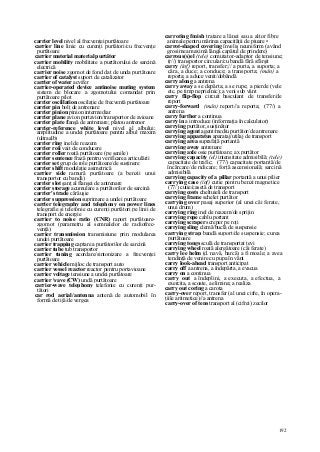 192
carrier level nivel al frecvenţei purtătoare
carrier line linie cu curenţi purtători/cu frecvenţe
purtătoare
carrier material material purtător
carrier mobility mobilitate a purtătorului de sarcină
electrică
carrier noise zgomot de fond dat de unda purtătoare
carrier of catalyst suport de catalizator
carrier of water acvifer
carrier-operated device antinoise muting system
sistem de blocare a zgomotului comandat prin
purtătoare pilot
carrier oscillation oscilaţie de frecventă purtătoare
carrier pin bolţ de antrenare
carrier pinion pinion intermediar
carrier plane avion portavion/transportor de avioane
carrier plate flanşă de antrenare; platou antrenor
carrier-reference white level nivel al albului;
amplitudine a undei purtătoare pentru albul maxim
(ultraalb)
carrier ring inel de reazem
carrier roii vait de conducere
carrier roller roată purtătoare (pe şenile)
carrier sentence frază pentru verificarea articulării
carrier set grup de role purtătoare/de susţinere
carrier shift modulaţie asimetrică
carrier side ramură purtătoare (a benzii unui
transportor cu bandă)
carrier slot şanţ al flanşei de antrenare
carrier storage acumulare a purtătorilor de sarcină
carrier's trade cărăuşie
carrier suppression suprimare a undei purtătoare
carrier telegraphy and telephony on power lines
telegrafie şi telefonie cu curenţi purtători pe linii de
transport de energie
carrier to noise ratio (CNR) raport purtătoare-
zgomot (parametru al semnalelor de radiofrec-
venţă)
carrier transmission transmisiune prin modularea
undei purtătoare
carrier trapping captare a purtătorilor de sarcină
carrier tube tub transportor
carrier tuning acordare/sintonizare a frecvenţei
purtătoare
carrier vehicle mijloc de transport auto
carrier vessel reactor reactor pentru portavioane
carrier voltage tensiune a undei purtătoare
carrier vave (CW) undă purtătoare
carrier-wave telephony telefonie cu curenţi pur-
tători
car rod aerial/antenna antenă de automobil în
formă de tijă/de vergea
carroting fmish tratare a lânei sau a altor fibre
animale pentru mărirea capacităţii de piuare •
carrot-shaped covering înveliş neuniform (având
grosimea maximă lângă capătul de prindere)
carrous(s)el (tele) comutator-adaptor de tensiune;
(r//) transportor circular/cu bandă fără sfârşit
carry (inf) report, transfer;// a purta, a suporta; a
căra, a duce; a conduce; a transporta; (mân) a
reporta; a aduce venit/dobândă
carry along a antrena
carry away a se depărta; a se rupe; a pierde (vele
etc. pe timp neprielnic); a veni sub vânt
carry flip-flop circuit basculant de transfer/de
report
carry-forward (mân) report//a reporta; (77/) a
antrena
carry further a continua
carry in a introduce (informaţia în calculator)
carrying purtător, susţinător
carrying agent agent/mediu purtător/de antrenare
carrying apparatus aparataj/utilaj de transport
carrying area suprafaţă portantă
carrying away antrenare
carrying axle osie purtătoare; ax purtător
carrying capacity (el) intensitate admisibilă; (tele)
capacitate de trafic; (77/) capacitate portantă/de
încărcare/de ridicare; forţă ascensională; sarcină
admisibilă
carrying capacity of a pillar portantă a unui pilier
carrying case (inf) cutie pentru benzi magnetice
(77/) cutie/casetă de transport
carrying costs cheltuieli de transport
carrying frame schelet purtător
carrying over pasaj superior (al unei căi ferate,
unui drum)
carrying ring inel de reazem/de sprijin
carrying rope cablu portant
carrying scraper screper pe roţi
carrying sling clemă/buclă de suspensie
carrying strap bandă suport/de suspensie; curea
purtătoare
carrying tongs sculă de transportat ţevi
carrying wheel roată alergătoare (căi ferate)
carry lee helm (d. navă, barcă) a fi moale; a avea
tendinţă de venire cu pupa în vânt
carry look-ahead transport anticipat
carry off a antrena, a îndepărta, a evacua
carry on a continua
carry out a îndeplini, a executa, a efectua, a
exercita, a scoate, a elimina; a realiza
carry out coring a carota
carry-over report, transfer (al unei cifre, în opera-
ţiile aritmetice)//a antrena
carry-over of tens transport al (cifrei) zecilor
 