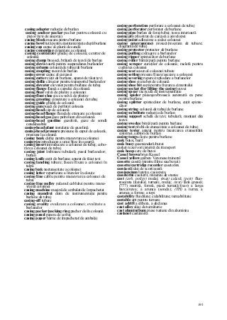 195
casing adapter reducţie de burlan
casing anchor packer pacher pentru coloană cu
picior (ţevi de ancoraj)
casing block macara pentru burlane
casing bowl tută pentru instrumentaţie după burlane
casing cap capac al găurii de sondă
casing cementing cimentare a coloanei
casing centralizer ghidaj de coloană, centrar de
coloană
casing clamp broască, brăţară de ţeavă/de burlan
casing clevis toartă pentru suspendarea burlanelor
casing column coloană de tubaj/de burlane
casing coupling racord de burlan
casing cover capac al carcasei
casing cutter cuţit de burlane, aparat de tăiat ţevi
casing dollie cărucior pentru transportul burlanelor
casing elevator elevator pentru burlane de tubaj
casing flange flanşă a capului de coloană
casing float valvă de plutire a coloanei
casing-float shoe şiu cu valvă de plutire
casing grouting cimentare a coloanei de tubaj
casing guide ghidaj de coloană
casing gun puşcă de perforat coloana
casing-head cap de coloană
casing-head flange flanşă de etanşare a coloanei
casing-head gas gaze petroliere din coloană
casing-head gasoline gazolină, gaze de sondă
condensabile
casing-head plant instalaţie de gazolină
casing-head pressure presiune în capul de coloană,
presiune la coloană
casing hook cârlig pentru manevrarea coloanei
casing-in introducere a unui bloc în scoarţă
casing insert introducere a coloanei de tubaj; cobo-
râre a coloanei de tubaj
casing joint îmbinare tubulară; pasul burlanelor;
burlan
casing knife cuţit de burlane; aparat de tăiat ţevi
casing landing tubare; lăsare/fixare a coloanei în
talpă
casing leak neetanşeitate a coloanei
casîng letter repartizare a literelor în căsuţe
casing line cablu pentru manevrarea coloanei de
tubaj
casing line pulley palanul cablului pentru mane-
vrarea coloanei
casing machine maşină de ambalat/de împachetat
casing mandrei dorn de instrumentaţie pentru
burlane de tubaj
casing-off tubare
casing ovality ovalizare a coloanei; ovalitate a
burlanelor
casing packer/packing ring pacher de/în coloană
casing panel panou de cofraj
casing paper hârtie de împachetat/de ambalaj
casing perforation perforare a coloanei de tubaj
casing perforator perforator de burlane
casing pipe burlan de foraj/tubaj; ţeava interioară
casing ply pliu/strat de carcasă a anvelopei
casing point adâncime a şiului coloanei
casing program(me) proiect/program de tubare;
diagramă de tubaj
casing protector protector de burlane
casing pulling extragere a burlanelor
casing ripper spintecător de burlane
casing roller bârnă/pară pentru burlane
casing scraper curaţilor de coloană; racletă pentru
curăţirea coloanei
casing seat scaun al coloanei tubate
casing setting presare/fixare/aşezare a coloanei
casing severing rupere/explodare a burlanelor
casing shoe şiu/sabot de coloană
casing shoe bit sapă pentru frezarea cimentului
casing socket (for lifting the casing) suvei
casing spear rac/sculă de instrumentaţie
casing spider păianjen/broască automată cu pene
pentru burlane
casing splitter spintecător de burlane, cuţit spinte-
cător
casing string coloană de tubaj/de burlane
casing substitute reducţie de burlan
casing support schelă de ţevi; tubulară; montant din
ţeava
casing swedge birnă/pară pentru burlane
casing test probă de etanşeitate a coloanei de tubaj
casing tester aparat pentru încercarea etanşeităţii
coloanei, şablon de burlan
casing tongs cleşte pentru burlane
cask butoi, baril
cask buoy geamandură-butoi
casket rezervor/cisternă de transport
cask hoop cerc de butoi
Cassel brown brun Kassel
Cassel yellow galben Veronese/mineral
cassette casetă (pentru filme sau benzi)
cassette/cartridge recorder casetofon
cassia oii ulei de scorţişoară
cassiopeium luteţiu. casiopeiu
cassiterite casiterit, minereu de staniu
cast (arh, poligr) mulaj; (mat) calcul; (petr) fluo-
rescenta ţiţeiului; turnare, mulaj; (text) lână groasă;
(777) matriţă, formă, piesă turnată//(nav) a larga
barca/nava; a arunca (sonda); (TH) a turna; a
arunca; a forma; a topi
castability fluiditate; culabilitate; turnabilitate
castable apt pentru turnare
cast adrift a elibera, a declanşa
cast alloy aliaj de turnătorie
cast alumin(i)um piese turnate din aluminiu
castanet castanietă
 