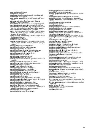 196
cast asphalt asfalt turnat
castaway naufragiat
cast brass piese turnate din alamă, alamă turnată
cast bronze bronz turnat
cast-coated paper hârtie cretată/kunstdruck/super-
glanz
cast concrete beton fluid/care poate fi turnat
cast curve curbă cumulativă
Castel-branco sort de lână de covoare portugheză
castellated/castle nut piuliăţă crenelată/moletată
castellated socket-headed cap screw şurub cu cap
crenelat cu locaş hexagonal (pentru cheie frontală)
castellated/castle washer şaibă crenelată
caster (auto) unghi de fugă a roţilor; (met) turnător,
aparat de turnat; (poligr) turnător, rondelă; (se)
turnător (în ceramică)
caster action „on steering" efect al unghiului de
fugă asupra direcţiei
cast glass sticlă turnată
cast house hală de turnare
casting turnare în cofraj a betonului; (met) fontă;
turnare; piesă turnată, mulare, cofrare; (poligr)
mulare
casting alloys aliaje de turnătorie
casting bay turnătorie, hală de turnare
casting bed pat/banc de turnare
casting bogie/car cărucior/vagonet de turnare
casting box vas de turnat, cutie de formare
casting brush perie de curăţat fontă
casting core miez de turnare
casting crane macara de turnare
casting defect defect de turnare
casting die formă metalică pentru turnare sub
presiune
casting equipment dispozitiv de turnare
casting form formă pentru turnarea metalelor
casting gate pâlnie de turnare
casting gutter jgheab de turnare
casting house (atelier de) turnătorie
casting in chills turnare în cochilie
casting in crucibles turnare în creuzet
casting in flasks turnare în cutii de formare
casting ladle oală de turnare
casting loam argilă de formare
casting metal metal turnat
casting mould formă/cutie/matriţă de turnat
casting moulded in flask turnare în cutii de formare
casting nozzle oală de turnare
casting of shadow proiectare a umbrei
casting of works of art turnătorie de artă
casting on flat turnare în poziţie orizontală
casting out metodă de verificare a înmulţirii/a
adunării bazată pe folosirea congruenţelor
casting paste pastă de turnare
casting pattern model de turnătorie
casting pig iron fontă de turnătorie
casting pit loc/groapă de turnare
casting polymerization polimerizare în bloc/în
masă
casting process procedeu/metodă de turnare
casting proof tipar de probă de pe o stereotipie
casting properties capacitate de turnare (a unui
metal)
casting resin răşină pentru turnat
castings piese turnate
casting slip barbotină
casting stain pată de turnare la mase ceramice
casting străin tensiune de turnare
casting ştrand bandă de turnare
casting temperature temperatură de turnare
casting yard şantier de cofrare/de turnare a ele-
mentelor prefabricate de beton
cast-in-place concrete beton monolit/turnat pe loc
cast-in-place (concrete) pile pilot forat şi turnat în
sol
cast integral a turna integral
cast into the şea a arunca în mare
cast iron fontă (de turnătorie)
cast-iron cylinder cilindru turnat din fontă
cast-iron founder turnător de fontă
cast-iron malleableizing maleabilizarea fontei
cast-iron mould lingotieră
cast-iron pipe tub de fontă; ţeava de fontă
cast-iron roii cilindru turnat
cast-iron scrap spărturi de turnătorie, fontă veche
cast-iron splinters aşchii de fontă
castle castel
castle/castellated nut piuliţă crenelată/moletată
castle/castellated washer şaibă crenelată
cast line curbă cumulativă
cast loose a elibera, a declanşa; a desfăşura, a mola
cast metal piesă turnată de metal; turnare de metal
cast-metal case carcasă de fontă
cast mosaic mozaic turnat
cast-mosaic floor pardoseală de mozaic turnat
cast moulding formare prin turnare; obiect/piesă
turnată
cast off a mola; a pleca
cast off reef points a desface terţarolele
cast of oil fluorescenta uleiului
cast on a completa prin turnare
cast-on test bar epruvetă din acelaşi jet
CA storage antrepozitare/depozitare/stocare în
atmosferă controlată
CA storage room cameră (frigorifică) cu atmosferă
controlată
castor oil ulei de ricin
cast overboard a arunca peste bord
cast piece piesă turnată
cast pile pilot turnat
 