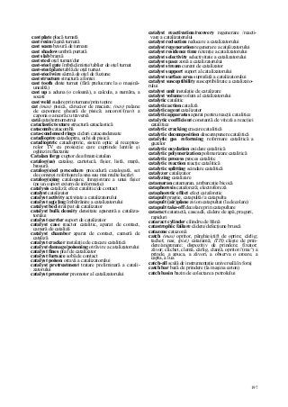 197
cast plate placă turnată
cast resin răşină turnată
cast seam bavură de turnare
cast shadow umbră purtată
cast slab bramă
cast steel oţel turnat/dur
cast-steel gate îmbrăcăminte/tablier de oţel turnat
cast-steel plate tablă de oţel turnat
cast-steel wire sârmă de oţel de fuziune
cast structure structură a fontei
cast tooth dinte turnat (fără prelucrare la o maşină-
unealtă)
cast up a aduna (o coloană), a calcula, a număra, a
socoti
cast weld sudare prin turnare/prin topire
cat (mas) pisică, cărucior de macara; (nav) palane
de caponare; gheară de pisică; ancorot//(nav) a
capona o ancoră cu traversă
cată cata(termometru)
cataclastic texture structură cataclastică
catacomb catacombă
cata-condensed rings cicluri catacondensate
catadioptre catadioptru, ochi de pisică
catadioptric catadioptric, sistem optic al receptoa-
relor TV cu proiecţie care cuprinde lentile şi
oglinzi reflectante
Catalan forge cuptor de afmare/catalan
catalog(ue) catalog, cartotecă, fişier, listă, mapă,
broşură
catalog(u)ed procedure procedură catalogată, set
de comenzi referitoare la una sau mai multe lucrări
catalog(u)ing catalogare, înregistrare a unui fişier
(pe un suport extern de informaţie)
catalysis cataliză; efect catalitic/de contact
catalyst catalizator
catalyst activity activitate a catalizatorului
catalyst ag(e)ing îmbătrânire a catalizatorului
catalyst bed strat/pat de catalizator
catalyst bulk density densitate aparentă a cataliza-
torului
catalyst carrier suport de catalizator
catalyst case reactor catalitic, aparat de contact,
cameră de cataliză
catalyst chamber aparat de contact, cameră de
cataliză
catalyst cracker instalaţie de cracare catalitică
catalyst damage/poisoning otrăvire a catalizatorului
catalyst fines praf de catalizator
catalyst furnace sobă de contact
catalyst poison otravă a catalizatorului
catalyst pretreatment tratare preliminară a catali-
zatorului
catalyst promoter promotor al catalizatorului
catalyst reactivation/recovery regenerare /reacti-
vare a catalizatorului
catalyst reduction reducere a catalizatorului
catalyst regeneration regenerare a catalizatorului
catalyst residence time retenţie a catalizatorului
catalyst selectivity selectivitate a catalizatorului
catalyst space zonă a catalizatorului
catalyst stream curent de catalizator
catalyst support suport al catalizatorului
catalyst surface area suprafaţă a catalizatorului
catalyst susceptibility susceptibilitate a catalizato-
rului
catalyst unit instalaţie de catalizare
catalyst volume volum al catalizatorului
catalytic catalitic
catalytic action cataliză
catalytic agent catalizator
catalytic apparatus aparat pentru reacţii catalitice
catalytic coefficient constantă de viteză a reacţiei
catalitice
catalytic cracking cracare catalitică
catalytic decomposition descompunere catalitică
catalytic gas reforming reformare catalitică a
gazelor
catalytic oxydation oxidare catalitică
catalytic polymerization polimerizare catalitică
catalytic process proces catalitic
catalytic reaction reacţie catalitică
catalytic splitting scindare catalitică
catalyzer catalizator
catalyzing catalizare
catamaran catamaran, ambarcaţie bicocă
cataphoresis cataforeză; electroforeză
cataphoretic effect efect cataforetic
catapult praştie, catapultă//a catapulta
catapult (air)plane avion catapultat (la decolare)
catapult take-off decolare prin catapultare
cataract cataractă, cascadă, cădere de apă, praguri,
rapiduri
cataract cylinder cilindru de frână
catastrophic failure cădere/defecţiune bruscă
catazone catazonă
catch (mas) opritor, pârghie/ştift de oprire; cârlig;
tachet; nas; (piei) cataramă; (TH) cleşte de prin-
dere/angrenare; dispozitiv de prindere; fixator;
zăvor; clichet, clemă, cârlig, clanţă, opritor//(ma^) a
prinde, a apuca, a zăvori, a observa o eroare, a
capta, a lua
catch-all sculă de instrumentaţie universală în foraj
catch bar bară de prindere (la maşina coton)
catch basin bazin de colectare a petrolului
 