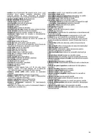 198
catcher (met) laminorist din spatele cajei; (petr, text)
reţinător; (text) opritor, curaţilor, prinzător; (TH)
capcană, limitor de cursă, dispozitiv de prindere,
clichet de blocare; (tele) cavitate rezonantă, rezonator
catcher/catching diode diodă de blocare
catcher electrode electrod colector
catcher space spaţiu de captare
catch handle manivelă de antrenare
catch hook cârlig de prindere
catching captare
catching plece clemă de prindere
catching-rod elevator aparat de prins prăjini de foraj
catch member prinzător; piesă de prindere
catchment bazin de recepţie, captare (de apă etc.)
catchment basin bazin de recepţie a precipitaţiilor;
colector de apă
catchment of water captarea/colectarea apei
catch pan recipient colector de noroi (în camera de
cabluri)
catch pawl clichet de blocare
catch pin bolţ; ştift; şplint; ştift de oprire
catch pit (at, chim) cuvă de limpezire; (hidr) bazin de
decantare/de limpezire, decantor; (petr) batal
catch point macaz de siguranţă
catch ring inel de antrenare
catch tray taler de colectare
catch a turn a lua o voltă provizorie
catch up a se îmbâcsi (forma de tipar)
catchword colontitlu
catch wrench furcă de prindere
cat-cracker instalaţie de cracare catalitică
cat-cracking cracare catalitică
cat davit gruie de capon
catechol pirocatechină, catechină
category categorie, clasă
catelectrode catod
catenary (chim) catenă, lanţ; (el) fir de cale; (mat)
lănţişor, catenă; (777) lanţ, lănţişor, arc în formă de
coş, cablu de suport; în (formă de) lanţ, catenar
catenary aeriai cable cablu aerian cu suspensie
catenară
catenary construction conductă de tracţiune
catenary curve (el, mat, tele) curbă a lănţişorului;
(text) linie a lanţului (tricotaje)
catenary equation ecuaţie a lănţişorului
catenary hanger fir suspendat, catenară
catenary suspension suspensie în lanţ/catenară;
conductă de cale
cater for a se ocupa de, a activa în domeniul (despre o
organizaţie, societate etc.)
caterpillar omidă; (cstr) maşină pe şenile, şenilă
caterpillar chain şenilă
caterpillar conveyer/conveyor transportor cu şenile
caterpillar (friction)-clutch ambreiaj lateral
caterpillar gate vană, stavilă pe şenile
caterpillar guide placă de ghidare a şenilei
caterpillar shovel excavator pe şenile cu lingură/cu cupă
caterpillar transmission transmisie laterală
caterpillar truck autocamion pe şenile
catforming catformare
cat gold mică galbenă
catgut coardă din maţ de pisică, catgut
cat hair păr de pisică
cathamplifier amplificator în contratimp cu transformatorul
în circuitul catodic
catharometer/katharometer anemometru cu fir cald
cathead (maş-un) mandrină cu şuruburi de strângere;
(nav) gruie de capon; traversă de capon(are); (petr) mosor
pentru deşurubarea prăjinilor; mosor fîx/automat//(nav) a
capona
cathead line cablu de cabestan, cablu al mosorului de
manevră
cathead shaft arbore al mosorului de manevră/intermediar
cathedral glass geam catedral
cathetometer catetometru, aparat de precizie pentru
măsurarea distanţelor pe verticală
cathetron/kathetron redresor cu comandă exterioară pe
grilă
cathode-base circuit montaj cu catodul comun
cathode beam rază catodică, fascicul catodic/de electroni
cathode bearing a layer of oxide catod stratificat/acoperit
cu oxizi metalici
cathode bias polarizare a catodului
cathode border lizieră/limită catodică (la tub cu descărcare
în gaze)
cathode by-pass capacitor condensator de decuplare a
catodului
cathode cleaning degresare catodică
cathode compartment spaţiu catodic
cathode copper cupru electrolitic
cathode-coupled amplifier amplificator în cascadă cu
cuplaj catodic
cathode current curent spaţial/catodic
cathode dark space spaţiu întunecat catodic (al lui
Crookes-Hittorf)
cathode deposit depunere la catod; precipitat catodic
cathode disintegration pulverizare catodică, dezagregare
a catodului
cathode drop/fall cădere (de potenţial) catodică
cathode emission efficiency eficienţă a unui catod catodic
termoelectronic
 
