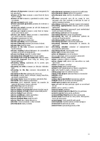 19
advance of edgewater avansare a apei marginale (în
ind. petrolieră)
advance of the face avansare a unui front de lucru
(de ex. abataj)
advance of tool avansare a garniturii/a sculei; avans
al cuţitului
advance payment acont, avans
advance payment guarantee garanţie de restituire a
avansurilor
advance per attack avansare pe salt (de împuşcare)
(a unei lucrări miniere)
advance per round avansare a unui front la împuş-
carea unui rând de găuri
advance per shaker move avansare a materialului
la o cursă a unui scoc oscilant
advancer compensator de fază
advance rent taxă de contractare
advance sparkling avans la aprindere
advance timbering susţinere provizorie în lemn
advance time timp de avans
advance to the raise avansare ascendentă a unei
lucrări miniere
advance winding bobinaj/înfăşurare de comandă/de
avansare (a benzii de înregistrare)
advance workings înaintări în pilier intact
advancing front of liquid front al fazei mobile
advancing front of the incoming tide undă de maree
advancing longwall front lung de abataj spre
hotarul panoului
advancing mining exploatare de la centru spre
periferia panoului
advancing on strike avansare pe direcţia zăcămân-
tului
advancing to the dip avansare descendentă în
zăcământ
advancing to the rise avansare de jos în sus
advantage avantaj, profit, utilizare; câştig; beneficiu,
preferinţă, superioritate
advantage factor factor de iradiaţie optimă/de flux
advaresins răşini sintetice poliesterice
advection (geol) deplasări laterale ale maselor de
material din manta; (meteo) advecţie
advection fog ceaţă de advecţie
advent început (al unui proces)
adverse balance of payments balanţă de plăţi pasivă
adverse balance of trade balanţă comercială pasivă
adverse budget buget deficitar
adverse conditions condiţii neprielnice
adverse grade înclinare inversă
adverse gradient/slope pantă inversă
adverse wind vânt contrar/din prova
advertise a insera anunţuri; a face reclamă
advertisement anunţ, reclamă
advertisement canvasser prospector de publicitate
advertisement column rubrică de anunţuri
advertisement rates tarif(e) de publicare a reclame-
lor
advertiser persoană care dă un anunţ la ziar,
persoană care face reclamă; revistă/ziar în care se
publică anunţuri/reclame
advertising publicitate, reclamă; inserare de anunţuri
advertising appropriation alocaţie pentru scopuri
publicitare
advertising character personaj/fi gură simbolizând
marfa sau marca de fabrică
advertising contract tarif de anunţuri
advertising directory anuar de publicitate
advertising fee taxă de publicitate (plătită de
franchiser franchisorului)
advertising media mijloace publicitare
advertising operator concesionar publicitar
advertising salesman intermediar în materie de
publicitate
advertising schedule calendar al anunţurilor/al
programelor publicitare
advertising sketch vinietă publicitară
advice note scrisoare de avizare
advice of shipment aviz de încărcare
advices informaţii, ştiri (cu caracter comercial)
advisability utilitate, oportunitate
advise a anunţa; a sfătui; a consulta
advise charge call cerere de convorbire cu indi-
carea taxei
adviser consultant; consilier
advising bank bancă notificatoare
advisory staff departament cu funcţii consultative
adze teslă, bardă//a ciopli, a fasona (cu tesla)
adzing gauge tipar de sabotat traverse
adzing of the sleepers sabotare/burare a traverselor
aedicula edicul
aegirine egirin
aeolian depression/hollow depresiune eoliană
aeolight lampă de avertizare (la înregistrări)
aeolotropic crystal cristal anizotrop
aeon perioadă de timp geologic egală cu un miliard
de ani
aerate a aera, a aerisi; a ventila
aerated cement gazbeton
aerated cement/concrete block bloc de gazbeton
aerated concrete beton aerat, gazbeton
aerated drilling fluid fluid de foraj gazos/aerat
aerated mud noroi/fluid de foraj aerat; fluid gazos;
noroi de foraj gazos
aerated nappe vână aerată/de apă aerată
aerated plastic material plastic celular/spongios
aerated salt bicarbonat de sodiu
aerated water apă aerată/gazoasă, sifon
 