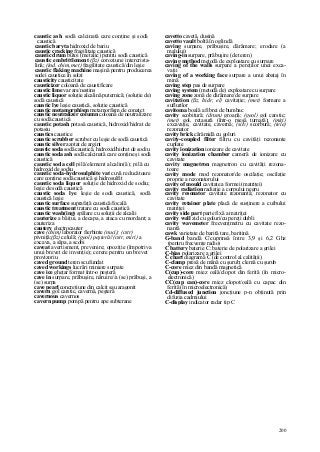 200
caustic ash sodă calcinată care conţine şi sodă
caustică
caustic baryta hidroxid de bariu
caustic cracking fragilitate caustică
caustic drum butoi (metalic) pentru sodă caustică
caustic embrittlement (ßz) coroziune intercrista-
lină; (ind. chim, met) fragilitate caustică/din leşie
caustic flaking machine maşină pentru producerea
sodei caustice în solzi
causticity causticitate
causticizer coloană de caustificare
caustic lime var ars/nestins
caustic liquor soluţie alcalină puternică; (soluţie de)
sodă caustică
caustic lye leşie caustică, soluţie caustică
caustic metamorphism metamorfism de conatct
caustic neutralizer column coloană de neutralizare
cu sodă caustică
caustic potash potasă caustică, hidroxid/hidrat de
potasiu
caustics caustice
caustic scrubber scruber cu leşie de sodă caustică
caustic silver azotat de argint
caustic soda sodă caustică, hidroxid/hidrat de sodiu
caustic soda ash sodă calcinată care conţine şi sodă
caustică
caustic soda cell pilă/element alcalin(ă); pilă cu
hidroxid de sodiu
caustic soda-hydrosulphite vat cuvă reducătoare
care conţine sodă caustică şi hidrosulfit
caustic soda liquor soluţie de hidroxid de sodiu;
leşie de sodă caustică
caustic soda lye leşie de sodă caustică, sodă
caustică leşie
caustic surface suprafaţă caustică/focală
caustic treatment tratare cu sodă caustică
caustic wash(ing) spălare cu soluţii de alcalii
cauterize a băiţui, a decapa, a ataca cu mordant; a
cauteriza
cautery electrocauter
cave (chim) laborator fierbinte (nuci); (cstr)
pivniţă;(ßz) celulă; (geol) peşteră//(cstr, miri) a
excava, a săpa, a scobi
caveat avertisment, prevenire; opoziţie (împotriva
unui brevet de invenţie); cerere pentru un brevet
provizoriu
caved ground teren scufundat
caved workings lucrări miniere surpate
cave ice gheţar format într-o peşteră
cave in surpare, prăbuşire, năruire//a (se) prăbuşi, a
(se) surpa
cave pearl concreţiune din calcit sau aragonit
cavern gol carstic, cavernă, peşteră
cavernous cavernos
cavern pump pompă pentru ape subterane
cavetto cavetă, dusină
cavetto vault boltă în oglindă
caving surpare, prăbuşire, dărâmare; erodare (a
malului)
caving-in surpare, prăbuşire (de teren)
caving method metodă de exploatare cu surpare
caving of the walls surpare a pereţilor unei exca-
vaţii
caving of a working face surpare a unui abataj în
mină
caving step pas de surpare
caving system (metodă de) exploatare cu surpare
caving zone zonă de dărâmare/de surpare
cavitation (ßz, hidr, el) cavitaţie; (met) formare a
suflurilor
cavitoma boală a fibrei de bumbac
cavity scobitură; (drum) groapă; (geol) gol carstic;
(met) gol, retasură (într-o piesă turnată); (miri)
excavaţie, cavitate, cavernă; (silv) scorbură; (tele)
rezonator
cavity brick cărămidă cu goluri
cavity-coupled filter filtru cu cavităţi rezonante
cuplate
cavity ionization ionizare de cavitate
cavity ionization chamber cameră de ionizare cu
cavitate
cavity magnetron magnetron cu cavităţi rezona-
toare
cavity mode mod rezonator/de oscilaţie; oscilaţie
proprie a rezonatorului
cavity of mould cavitate a formei (matriţei)
cavity radiation radiaţie a corpului negru
cavity resonator cavitate rezonantă; rezonator cu
cavitate
cavity retainer plate placă de susţinere a cuibului
matriţei
cavity side part parte fixă a matriţei
cavity wall zid cu goluri/cu pereţi dubli
cavity wavemeter frecvenţmetru cu cavitate rezo-
nantă
cawk varietate de barită tare, baritină
G-band bandă C/cuprinsă între 3,9 şi 6,2 Ghz
(pentru frecvenţe radio)
C battery baterie C; baterie de polarizare a grilei
C-bias polarizare a grilei
C chart diagramă C (de control al calităţii)
C-clamp presă de mână cu şurub; clemă cu şurub
C-core miez din bandă magnetică
C(cup)-core miez oală/clopot din ferită (în micro-
electronică)
CC(cup can)-core miez clopot/oală cu capac din
ferită (în microelectronică)
Cd-diffused junction joncţiune p-n obţinută prin
difuzia cadmiului
C-display indicator radar tip C
 
