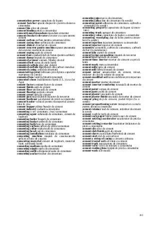 202
cementation power capacitate de legare
cement batcher aparat/dispozitiv pentru dozarea
cimentului
cement bin siloz de ciment
cement binding priză a cimentului
cement-bound macadam macadam cimentat
cement (bucket) elevator elevator cu cupe pentru
ciment
cement carbon carbon pentru cementare/călire
cement casing shoe sabot/şiu de cimentare
cement clinker clincher de ciment
cement concrete gunite machine aparat pneumatic
de torcretat mortarul de ciment
cement coping şapă de ciment
cement duet conductă/tub de beton (pentru cabluri)
cement dump lingură de cimentare
cemented armour cuirasă, blindaj de oţel
cemented belt curea de piele lipită
cemented carbide aliaj dur; dolotit
cemented-carbide tip plăcuţă din carburi metalice
cemented casing coloană cimentată
cemented-lap joint îmbinare prin lipirea capetelor
suprapuse (la curele)
cemented lens lentilă chituită/cimentată
cemented shoes încălţăminte lipită (I.L.) (cu clei
Ago)
cement factor conţinut/factor de ciment
cement finish şapă de ciment
cement floor pardoseală de ciment
cement flooring şapă de ciment
cement grout lapte de ciment
cement gun maşină/pistol/injector de torcretat
cement hardener accelerator de priză a cimentului
cement hauler vehicul pentru transportul cimen-
tului în vrac
cement hopper pâlnie/buncăr de ciment
cement industry industria cimentului
cementing (cstr) cimentare; (mei) cementare
cementing agent substanţă de cimentare, ciment de
legătură
cementing bailer lingură de cimentare
cementing basket umbrelă de cimentare
cementing bath baie de cementare
cementing carbon carbon de călire/cementare
cementing collar niplu/mufă de cimentare
cementing head cap de cimentare
cementing installation instalaţie de cimentare
cementing machine maşină de cauciucare/de
aplicat soluţie de cauciuc
cementing material ciment de legătură, material
liant; substanţă liantă
cementing medium mediu de cementare
cementing nipple niplu de cimentare
cementing outfit echipament/scule de cimentare
cementing packer pacher de cimentare
cementing pipe ţeava de cimentare
cementing plug dop de cimentare (la sonde)
cementing point adâncime de cimentare, oglindă a
cimentului (la sonde)
cementing property capacitate de legare (cimen-
tare)
cementing truck agregat de cimentare
cementing value capacitate de lagăre a cimentului
cementing wood plug dop de lemn pentru cimen-
tare (la sonde)
cement injection injectare/pompare a cimentului
cement injector injector de ciment
cementite cementită, carbon de cementare, carbură
de fier (în metalurgie)
cement kiln cuptor de ciment
cement laying-on machine maşină de torcretat
cement level oglindă de ciment
cement-lime mortar mortar de ciment cu priză
lentă
cement mark marca cimentului
cement milk lapte de ciment
cement mill fabrică/moară de ciment
cement mixer amestecător de ciment, mixer,
malaxor de clei/de soluţie de cauciuc
cement-modified soil teren stabilizat prin injectare
de ciment
cement mortar mortar de ciment
cement (mortar) rendering tencuială de mortar de
ciment
cement paint vopsea de ciment
cement paste pastă de ciment
cement plaster tencuială de ciment
cement plaster finish tencuială de mortar de ciment
cement plug dop de ciment, podul tălpii (la o
sondă)
cement proportioning screw transportor cu melc
pentru dozarea cimentului
cement retainer inel de reţinere, reţinător de ciment
la sonde
cement rooftile ţiglă de ciment
cement sack paper hârtie pentru saci de ciment
cement set(ting) accelerator accelerator de priză a
cimentului
cement set(ting) retarder încetinitor întârzietor de
priză a cimentului
cement silo siloz de ciment
cement slab finish şapă de ciment
cement slurry pastă/lapte/barbotină de ciment
cement steel oţel de convertizor
cement a string of casing a cimenta coloana
cement treated soil sol tratat cu ciment
cement truck autocamion de cimentare
cement valve valvă de reţinere a cimentului
cement-waiting time timpul de priză a cimentului
cement wash scliviseală
 