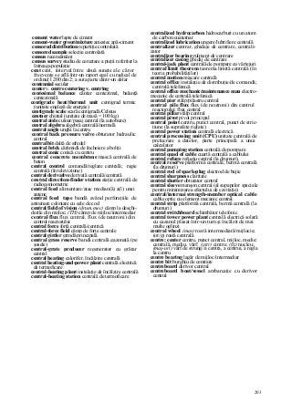 203
cement water lapte de ciment
cement-water grout/mixture amestec apă-ciment
censored distribution repartiţie controlată
censored sample selecţie controlată
census recensământ
census survey studiu de cercetare a pieţii referitor la
întreaga populaţie
cent cent, interval între două sunete ale căror
frecvenţe se află într-un raport egal cu radical de
ordinul l 200 din 2; a suta parte dintr-un dolar
centennial secular
center v. centre centering v. centring
centesimal balance cântar centezimal, balanţă
centezimală
centigrade heat/thermal unit centigrad termic
(unitate engleză de energie)
centigrade scale scară centigradă/Celsius
centner chintal (unitate de masă = 100 kg)
central aisle culoar/pasaj central (la autobuze)
central algebra algebră centrală/normală
central angle unghi la centru
central back pressure valve obturator hidraulic
central
central bit daltă de sfredel
central brick cărămidă de încheiere a bolţii
central conic conică cu centru
central concrete membrane mască centrală de
beton
central control comandă/reglare centrală; regie
centrală (în televiziune)
central derivative derivată centrală/centrată
central direction-finder station staţie centrală de
radiogoniometrie
central feed alimentare/atac median(ă) a(l) unei
antene
central feed tape bandă având perforaţiile de
antrenare coliniare cu cele de cod
central field of vision (drum, mec) câmp la deschi-
derile din mijloc; (TH) câmp de mijloc/intermediar
central flux flux central, flux (de neutroni) din
centrul reactorului
central force forţă centrală/centrică
central-force field câmp de forţe centrale
central girder grindă principală
central grass reserve bandă centrală gazonată (pe
şosele)
central-grate producer regenerator cu grătar
central
central heating calorifer, încălzire centrală
central heating-and-power plant centrală electrică
de termoficare
central-heating plant instalaţie de încălzire centrală
central-heating station centrală de termoficare
centralized hydrocarbon hidrocarburi cu un atom
de carbon cuaternar
centralized lubrication ungere/lubrifiere centrală
centralizer centrar, ghidaje de centrare, centrali-
zator
centralizer bearing rulment de centrare
centralizer casing ghidaj de centrare
central-jack plant centrală de pompare cu vârtejuri
central limit theorem teorema limită centrală (în
teoria probabilităţilor)
central motion mişcare centrală
central office instalaţie de distribuţie/de comandă;
centrală telefonică
central office mechanic/maintenance man electro-
mecanic de centrală telefonică
central pier stâlp/pilastru central
central pile flux flux (de neutroni) din centrul
reactorului; flux central
central pillar stâlp central
central pivot pivot principal
central point centru, punct central, punct de stric-
ţiune (la suprafeţe riglate)
central power station centrală electrică
central processing unit (CPU) unitate centrală de
prelucrare a datelor, parte principală a unui
calculator
central pumping station centrală de pompare
central quad of cable cuartă centrală a cablului
central refuge refugiu central (la drumuri)
central reserve platformă centrală; bermă centrală
(la drumuri)
central rod of spark-plug electrod de bujie
central sharpness claritate
central shutter obturator central
central sleeve manşon central (al supapelor speciale
pentru minimizarea efectului de cavitaţie)
central/internai strength-member optical cable
cablu optic cu element mecanic central
central strip platformă centrală, bermă centrală (la
drumuri)
central switchboard schimbător telefonic
central tower power plant centrală electrică solară
cu cazanul plasat într-un turn şi încălzit de mai
multe oglinzi
central wheel (mas) roată intermediară/mijlocie;
(or/g) roată centrală
centre; center centru, punct central, mijloc, medie:
centrală, mediu, vârf; (cstr) cintru; (ßz) nucleu;
(maş-uri) vârf de strung//a centra, a centrui, a regla
la centru
centre bearing lagăr de mijloc/intermediar
centre bit burghiu de centrare
centreboard derivor central
centreboard boat/vessel ambarcaţie cu derivor
central
 