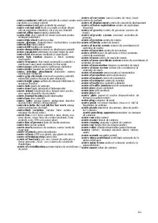 204
centre conductor rail şină centrală de contact centre-contact
cap dulie cu contact central
centre-contact rail şină centrală de contact
centre cut-end mill freză cu coadă cu dinţi drepţi
atât pe suprafaţa cilindrică, cât şi pe cea frontală
centred affine space spaţiu centroafin
centre disk disc central (al săniei portcuţit pentru
strunguri automate)
centre disk-wheel roată (cu) disc
centre distance distanţă între vârfuri/între centre/între axe
centred line rând centrat
centre drill burghiu de centrare
centre-dump trailer remorcă cu descărcare centrală
centre expansion informaţie cu reper inelar de zero
centre feed alimentare mediană (a unui dipol)
centre fork rnotion mişcare a furcii centrale
(ind.textilă)
centre frequency frecvenţă nominală (centrală) a
purtătoarei unei unde modulate în frecvenţă
centre gauge şablon pentru verificarea vârfurilor
centre girder maşină de rectificat vârfuri
centre grinding attachment dispozitiv pentru
rectificarea vârfurilor
centre grip electrode electrod cu partea centrală
neînvelită (pentru fixarea în port-electrod)
centre height gauge şablon de măsurat înălţimea la
ascuţirea frezelor
centre hole gaură de centrare
centre irons lagăr principal al balansierului
centre island ridicătură de-a lungul unei şosele,
care separă direcţiile de circulaţie
centre Journal bearing lagăr intermediar
centre lane alee centrală
centre lathe strung pentru prelucrarea pieselor
aşezate între vârfuri; strung paralel
centreless lathe for rod job/for bar work strung
pentru prelucrare din bara
centre-limb variation variaţie între centru şi
margine (la discul solar)
centre line (cstr) linie centrală a unui drum, axa
unui drum; (mat) linie de centru/mediană; linie
centrală, axă; (TH) axă a unei găuri
centre line of pressure linie de medie presiune
centre low ciclon central
centre mark punctare de centrare, semn/ urmă de
punctator
centre of attack centru de aplicaţie
centre of bore (TH) axa găurii; axa găurii de mină
centre of bridging strip centru fals
centre of buoyancy (av, mec) punct de aplicaţie a
forţei portante; (hidr, nav) centru de carenă/de
flotabilitate
centre of crystallization germen/nucleu de cristalizare: cristal
de priză
centre of curvature (auto) centru de viraj; (mat)
centru de curbură
centre of displacement centru de carenă/de deplasament
centre of forest exploitation centru de exploatare
forestieră
centre of gravity centru de greutate (centru de
masă)
centre of gravity system sistemul centrului de
greutate
centre of gyration centru de rotaţie
centre of inerţia centru de inerţie
centre of inerţia system sistem (de coordonate) al
centrului de inerţie
centre of inversion centru de inversiune
centre of lift punct de aplicaţie a forţei portante;
centru de sustentaţie
centre of mass centru de masă/de inerţie
centre of mass coordinate system sistem de coordonate al
centrului de masă
centre of mass motion mişcare a centrului de masă
centre of mass system sistem (de coordonate) al
centrului de masă
centre of moments punct neutru al momentelor
centre of projection centru de proiecţie
centre of support centru al reazemului
centre of symmetry centru de simetrie
centre of tooth linie centrală a dintelui
centre of traffic junction nod de comunicaţie
centre piece cruce cardanică
centre pier pilă mediană
centre pin pivot
centre plate suport al axului dispozitivului de
formare cu şablon rotativ
centre plug extractor de pană
centre point (el) punct median; (maş-uri) vârf al
burghiului de centrare
centre punch punctator de centrare, dorn de perfo-
rat//a puncta
centre-punching apparatus punctator cu manşon
de centruire
centre ram stâlp central
centre reamer alezor de centrare
centre reaming zencuire a găurii de centrare
centre rest lunetă fixă (la maşini-unelte)
centre roller cilindru intermediar pentru laminor
centres vârfuri; distanţă maximă dintre vârfuri;
centre
centre seconds secundar central
centre slung centrifugal centrifugă acţionată de la
partea inferioară
centre spine frame cadru al coloanei centrale (a
automobilului)
centre square echer de centrare
 